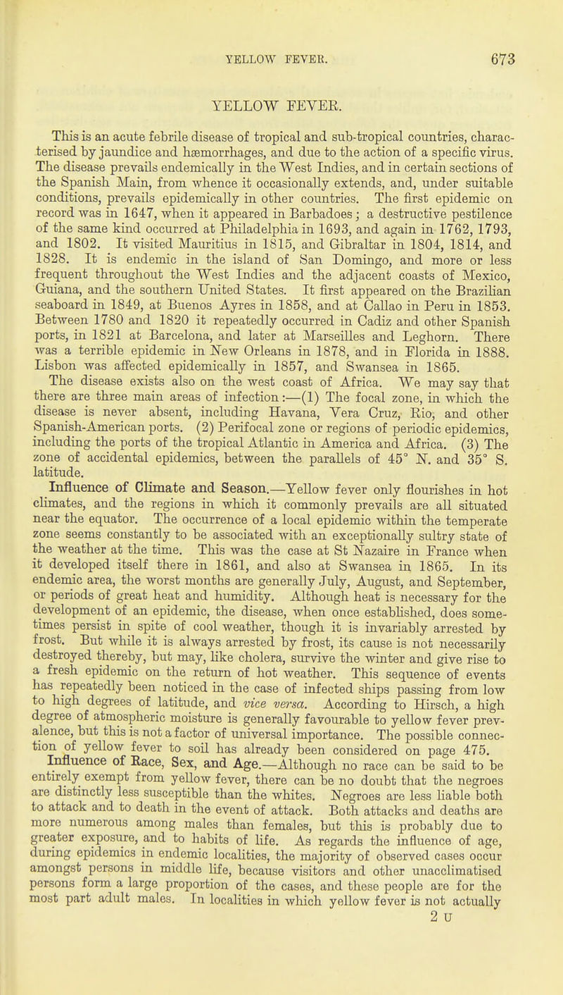 YELLOW FEVER. This is an acute febrile disease of tropical and sub-tropical countries, charac- terised by jaundice and haemorrhages, and due to the action of a specific virus. The disease prevails endemically in the West Indies, and in certain sections of the Spanish Main, from whence it occasionally extends, and, under suitable conditions, prevails epidemically in other countries. The first epidemic on record was in 1647, when it appeared in Barbadoes; a destructive pestilence of the same kind occurred at Philadelphia in 1693, and again in 1762, 1793, and 1802. It visited Mauritius in 1815, and Gibraltar in 1804, 1814, and 1828. It is endemic in the island of San Domingo, and more or less frequent throughout the West Indies and the adjacent coasts of Mexico, Guiana, and the southern United States. It first appeared on the Brazihan seaboard in 1849, at Buenos Ayres in 1858, and at Callao in Peru in 1853. Between 1780 and 1820 it repeatedly occurred in Cadiz and other Spanish ports, in 1821 at Barcelona, and later at Marseilles and Leghorn. There was a terrible epidemic in ISTew Orleans in 1878, and in Florida in 1888. Lisbon was affected epidemically in 1857, and Swansea in 1865. The disease exists also on the west coast of Africa. We may say that there are three main areas of infection:—(1) The focal zone, in which the disease is never absent, including Havana, Vera Cruz, Eio, and other Spanish-American ports. (2) Perifocal zone or regions of periodic epidemics, including the ports of the tropical Atlantic in America and Africa. (3) The zone of accidental epidemics, between the parallels of 45° JS. and 35° S. latitude. Influence of Climate and Season.—Yellow fever only flourishes in hot climates, and the regions in which it commonly prevails are aU situated near the equator. The occurrence of a local epidemic within the temperate zone seems constantly to be associated with an exceptionally sultry state of the weather at the time. This was the case at St i^azaire in France when it developed itself there in 1861, and also at Swansea in 1865. In its endemic area, the worst months are generally July, August, and September, or periods of great heat and humidity. Although heat is necessary for the development of an epidemic, the disease, when once estabhshed, does some- times persist in spite of cool weather, though it is invariably arrested by frost. But while it is always arrested by frost, its cause is not necessarily destroyed thereby, but may, hke cholera, survive the winter and give rise to a fresh epidemic on the return of hot weather. This sequence of events has repeatedly been noticed ha the case of infected ships passing from low to high degrees of latitude, and vice versa. According to Hirsch, a high degree of atmospheric moisture is generally favourable to yellow fever prev- alence, but this is not a factor of universal importance. The possible connec- tion of yellow fever to soil has already been considered on page 475. Influence of Eace, Sex, and Age.—Although no race can be said to be entu-ely exempt from yellow fever, there can be no doubt that the negroes are distinctly less susceptible than the whites. Negroes are less Hable both to attack and to death in the event of attack. Both attacks and deaths are more numerous among males than females, but this is probably due to greater exposure, and to habits of life. As regards the influence of age, during epidemics in endemic locahties, the majority of observed cases occur amongst persons m middle life, because visitors and other unacclimatised persons form a large proportion of the cases, and these people are for the most part adult males. In locahties in which yellow fever is not actually 2 U