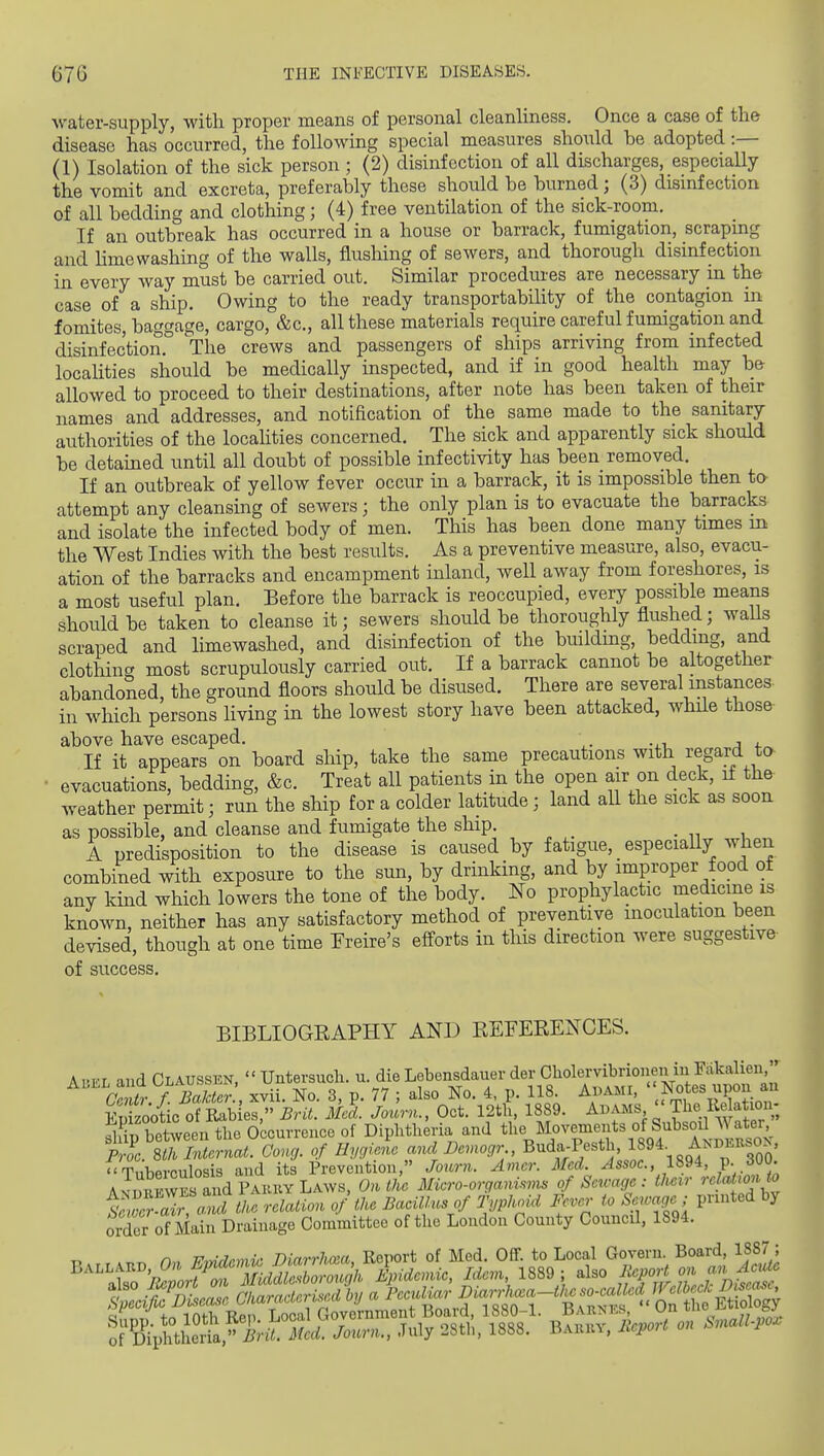 water-supply, with proper means of personal cleanliness. Once a case of the disease has occurred, the following special measures should he adopted :— (1) Isolation of the sick person ; (2) disinfection of all discharges, especially the vomit and excreta, preferably these should be burned; (3) disinfection of all bedding and clothing; (4) free ventilation of the sick-room. If an outbreak has occurred in a house or barrack, fumigation, scrapmg and Hmewashing of the walls, flusliing of sewers, and thorough disinfection in every way must be carried out. Similar procedui'es are necessary in the case of a ship. Owing to the ready transportability of the contagion in fomites, baggage, cargo, &c., all these materials require careful fumigation and disinfection. The crews and passengers of ships arriving from infected localities should be medically inspected, and if in good health may be allowed to proceed to their destinations, after note has been taken of their names and addresses, and notification of the same made to the sanitary authorities of the localities concerned. The sick and apparently sick should be detained until all doubt of possible infectivity has been removed. If an outbreak of yellow fever occur in a barrack, it is impossible then ta attempt any cleansing of sewers; the only plan is to evacuate the barracks and isolate the infected body of men. This has been done many times m the West Indies with the best results. As a preventive measure, also, evacu- ation of the barracks and encampment inland, well away from foreshores, is a most useful plan. Before the barrack is reoccupied, every possible means should be taken to cleanse it; sewers should be thoroughly flushed; walls scraped and limewashed, and disinfection of the building, bedding, and clothing most scrupulously carried out. If a barrack cannot be altogether abandoned, the ground floors should be disused. There are several instances- in which persons living in the lowest story have been attacked, while those above have escaped. . If it appears on board ship, take the same precautions with regard ta evacuations, bedding, &c. Treat all patients in the open air on deck, if the- weather permit; run the ship for a colder latitude; land all the sick as soon as possible, and cleanse and fumigate the ship. A predisposition to the disease is caused by fatigue, especially when combined with exposure to the sun, by drinking, and by improper food of any kind which lowers the tone of the body. No prophylactic medicine is known, neither has any satisfactory method of preventive inoculation been devised, though at one time Freire's efforts in this direction were suggestive of success. BIBLIOGEAPHY AND EEFEEENCES. Abel and Claussen,  Untersuch. u. die Lebensdauer der Cholervibrionen in Fakalieu C^t.f^^BaMc,', xvii. No. 3, p. 77 ; also No. 4, p. 118. Auami, ' Not«^^P° Sootic of Eab es, Brit. Med. Journ., Oct. 12th, 1889. Adams '' The Re atio^^^^^ between the Occurrence of Diphtheria and the Movements of Subsoil A\ ater fZ^m Zernat. Con,, of Hygiele and Demogr B-d-P/«t> 1894. Andeksok. ^Tuberculosis and its Prevention, Journ. Amer. Med. Assoc., 1894, P- AvTmJwES and Fakky Laws, On tile Micro-organisms of Sen-age : their rcMionto s!Z Zr a^the relaUon of the Bacillus of Typhoui l^ver to Sewage ; printed by order of Main Drainage Committee of the London County Council, 1894. of D%htheria, irii. Med. Journ., July 28th, 1888. Bakky, lleport on SnalLpo.