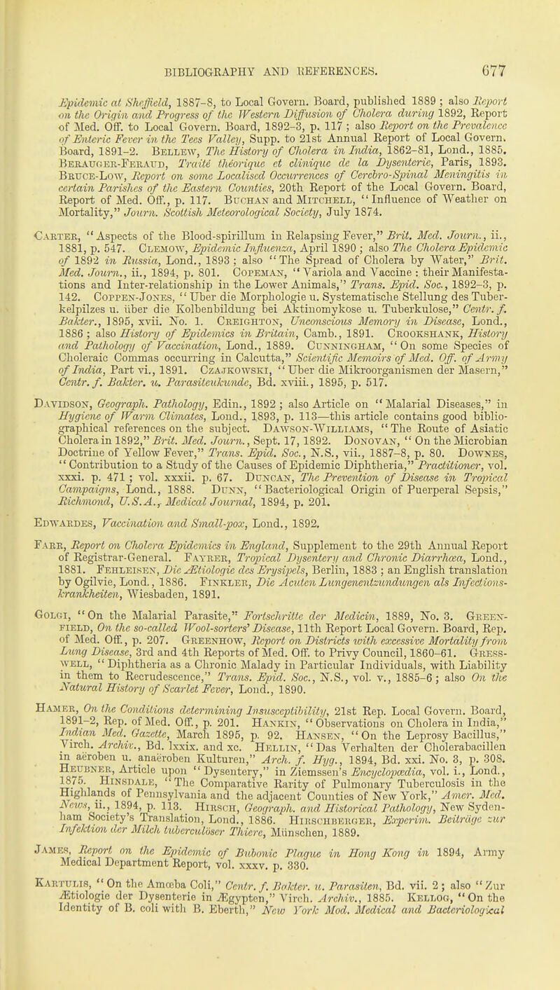 Epidemic at Sheffield, 1887-8, to Local Govern. Board, published 1889 ; also llc2)ort on the Origin and Progress of the Western Diffusion of Cholera during 1892, Report of Med. CiflF. to Local Govern. Board, 1892-3, p. 117 ; also Reioort on the Prevalence of Enteric Fever in the Tees Valley, Supp. to 21st Annual Report of Local Govern. Board, 1891-2. Bellew, The History of Cholera in India, 1862-81, Lend., 1885. Berauoer-Feraud, Traite theorique et clinique dc la Dysenteric, Paris, 1893. Bruce-Low, Report on some Localised Occtirrences of Cercbro-Spinal Meningitis in certain Parishes of the Eastern Counties, 20th Report of the Local Govern. Board, Report of Med. Off., p. 117. Buchan and Mitchell, Influence of Weather on Mortality, Journ. Scottish Meteorological Society, July 1874. Carter, Aspects of the Blood-spirillum in Relapsing Fever, Med. Journ., ii., 1881, p. 547. Clemoav, Epidemic Influenza, April 1890 ; also The Cholera Epidemic of 1892 in Russia, Lond., 1893 ; also The Spread of Cholera by Water, Brit. Med. Journ., ii., 1894, p. 801. Copeman, Variola and Vaccine : their Manifesta- tions and Inter-relationship in the Lower Animals, Trans. Epid. Soc., 1892-3, p. 142. CoppEN-Jones,  Uber die Morphologic u. Systematische Stellung des Tuber- kelpilzes u. liber die Kolbenbilduug bei Aktiuomykose u. Tuberkulose, Centr.f. Bakter., 1895, xvii. No. 1. Creighton, Unconscious Memor-y in Disease, Lond,, 1886 ; also History of Epidemics in Britain, Camb., 1891. Crookshank, History and Pathology of Vaccination, Lond., 1889. Cunningham,  On some Species of Choleraic Commas occurring in Calcutta, Scientific Memoirs of Med. Off. of Army of India, Part vi., 1891. Czajkowski, Uber die Mikroorganismen der Masern, Centr.f. Bakter. u. Parasiteukunde, Bd. xviii., 1895, p. 517. Davidson, Gcograph. Pathology, Edin., 1892 ; also Article on Malarial Diseases, in Hygiene of fVarm Climates, Loud., 1893, p. 113—this article contains good biblio- graphical references on the subject. Dawson-Williams,  The Route of Asiatic Cholera in 1892, Brit. Med. Journ., Sept. 17,1892. Donovan,  On the Microbian Doctrine of Yellow Fever, Trans. Epid. Soc, KS., vii., 1887-8, p. 80. Downes,  Contribution to a Study of the Causes of Epidemic Diphtheria, Practitioner, vol, xxxi. p. 471 ; vol. xxxii. p. 67, Duncan, The Prevention of Disease in Tropical Campaigns, Lond., 1888. Dunn, Bacteriological Origin of Puerperal Sepsis, Richmond, U.S.A.,. Medical Journal, 1894, p. 201. Edwardes, Vaccination and Small-pox, Lond,, 1892, Fare, Report on Cholera Epidemics in England, Supplement to the 29th Annual Report of Registrar-General. F.vyrer, Tropical Dysentery and Chronic Diarrhcea, Lond., 1881. Fehleisen, Die jEtiologie des Erysipels, Berlin, 1883 ; an English translation by Ogilvie, Lond., 1886. Finkler, Die Acuten Lungenentzundungen als Infections- krankheiten, Wiesbaden, 1891, GoLGi, On the Malarial Parasite, Fortschrilie der Medicin, 1889, No, 3. Geeen- FiELD, 071 the so-called Wool-sorters' Disease, 11th Report Local Govern. Board, Rep. of Med. Off., p. 207. Greenhow, Report on Districts ivith excessive Mortality from Lung Disease, 3rd and 4th Reports of Med. Off. to Privy Council, 1860-61. Gress- WELL,  Diphtheria as a Chronic Malady in Particular Individuals, with Liability in them to Recrudescence, Trans. Epid. Soc., jST.S., vol. v., 1885-6 ; also Oii the Natural History of Scarlet Fever, Lond., 1890. Hamer, On the Conditions determining Disusceptibility, 21st Rep. Local Govern. Board, 1891-2, Rep. of Med. Off., p. 201. Hankin, Observations on Cholera in India, Indian Med. Gazette, March 1895, p. 92. Hansen, On the Leprosy Bacillus, Virch, Archiv., Bd. Ixxix. and xc. Hellin, Das Verhalten der Cholerabacillen m aeroben u. anaeroben Kulturen, Arch. f. Hyg., 1894, Bd. xxi. No. 8, p. 308, Heubner, Article upon  Dysentery, in Ziemssen's Encyclopccdia, vol. i., Lond., HiNsnALE, The Comparative Rarity of Pulmonary Tuberculosis in the Highlands of Pennsylvania and the adjacent Counties of New York, Amcr. Med. News, II., 1894, p. 113. Hirsch, Gcograph. and Historical Pathology, New Syden- ham Society's Translation, Lond., 1886. Hihsch]!Ekger, Experim. Beitriige zur Infektton der Milch tuberculoser Thiere, Miinschen, 1889, James, Report on the Epidemic of Bubonic Plague in Hong Kong in 1894, Army Medical Department Report, vol, xxxv, p, 330, Kartulis,  On the Amceba Coli, Centr.f. Bolder, u. Parasiten, Bd. vii. 2 ; also Zur .iEtiologie der Dysenteric in jl?gypten, Virch. Archiv., 1885. Kellog, On the Identity of B. coli witli B. Eberth, New York Mod. Medical and Bacteriological