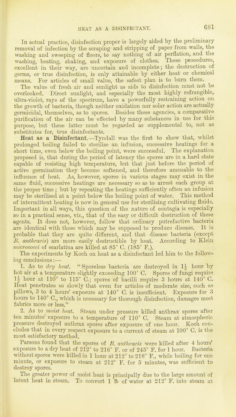 In actual practice, disinfection proper is largely aided by the preliminary removal of infection by the scraping and stripping of paper from walls, the washing and sweeping of floors, to say nothing of air perflation, and the washing, beating, shaking, and exposure of clothes. These procedures, excellent in their way, are uncertain and incomplete; the destruction of germs, or true disinfection, is only attainable by either heat or chemical means. For articles of small value, the safest plan is to burn them. The value of fresh air and sunlight as aids to disinfection must not be overlooked. Direct sunlight, and especially the most highly refrangible, ultra-violet, rays of the spectrum, have a powerfully restraining action on the growth of bacteria, though neither oxidation nor solar action are actually germicidal, themselves, as to spores. Besides these agencies, a comparative purification of the air can be effected by many substances in use for this purpose, but these latter must be regarded as supplemental to, not as substitutes for, true disinfectants. Heat as a Disinfectant.—Tyndall was the first to show that, Avhilst prolonged boiUng failed to sterilise an infusion, successive heatings for a short time, even below the boiUng point, were successful. The explanation proposed is, that during the period of latency the spores are in a hard state capable of resisting high temperature, but that just before the period of active germination they become softened, and therefore amenable to the influence of heat. As, however, spores in various stages may exist in the same fluid, successive heatmgs are necessary so as to arrest each group at the proper time; but by repeating the heatings sufficiently often an infusion may be sterilised at a point below the boiling point of water. This method of intermittent heating is now in general use for sterilising cultivating fluids. Important in all ways, tlais question of the nature of contagia is especially so in a practical sense, viz., that of the easy or difficult destruction of these agents. It does not, however, follow that ordinary putrefactive bacteria are identical with those which may be supposed to produce disease. It is probable that they are quite different, and that disease bacteria (except B. anthracis) are more easily destructible by heat. Accordmg to Klein micrococci of scarlatina are killed at 85° C. (185° F.). The experiments by Koch on heat as a disinfectant led him to the follow- ing conclusions:— 1. As to dry heat.  Sporeless bacteria are destroyed in 1|- hour by hot air at a temperature slightly exceeding 100° C. Spores of fungi requu'e 11 hour at 110° to 115° C; spores of bacilH require 3 hours at 140° C. Heat penetrates so slowly that even for articles of moderate size, such as pillows, 3 to 4 hours' exposure at 140° C. is insufficient. Exposure for 3 hours to 140° C, which is necessary for thorough disinfection, damages most fabrics more or less. 2. As to moist heat. Steam under pressure killed anthrax spores after ten minutes' exposure to a temperature of 110° C. Steam at atmospheric pressure destroyed anthrax spores after exposure of one hour. Koch con- cludes that in every respect exposure to a current of steam at 100° C, is tlie most satisfactory method. Parsons found that the spores of B. anthracis were killed after 4 hours' exposure to a dry heat of 212° to 216° F. or of 245° F. for 1 hour. Bacteria without spores were killed in 1 hour at 212° to 218° F., while boiling for one minute, or exposure to steam at 212° F. for 5 minutes, was sufficient to destroy spores. The greater power of moist heat is principally due to the large amount of latent heat in steam. To convert 1 lb of water at 212° F. into steam at