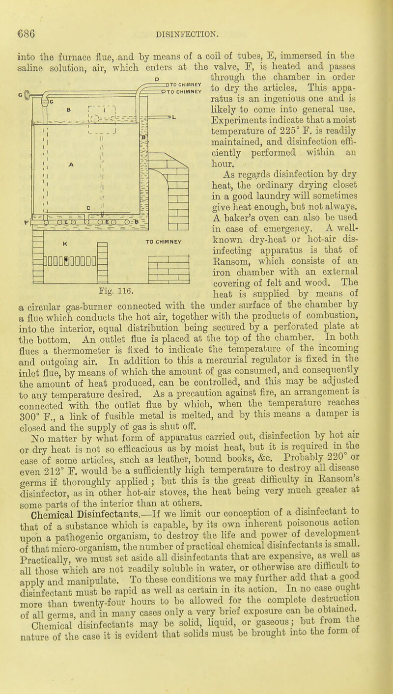 into the furnace flue, , and by means of a coil of tubes, E, immersed in the nTO CHItdNEY nSTO CHIIYINEY =]QDD8DDDDD TO CHIMNEY Fig. 116. saline sohition, air, which enters at the valve, T, is heated and passes D through the chamber in order to dry the articles. This appa- ratus is an ingenious one and i.s likely to come into general use. Experiments indicate that a moist temperature of 225° F. is readily maintained, and disinfection effi- ciently performed within an hour. As regards disinfection by dry heat, the ordinary drying closet in a good laundry will sometimes give heat enough, but not always. A baker's oven can also be used in case of emergency. A well- known clry-heat or hot-air dis- infecting apparatus is that of Ransom, which consists of an iron chamber with an external covering of felt and wood. The heat is supplied by means of a circular gas-burner connected with the under surface of the chamber by a flue which conducts the hot air, together with the products of combustion, into the interior, equal distribution being secured by a perforated plate at the bottom. An outlet flue is placed at the top of the chamber. _ In both flues a thermometer is fixed to indicate the temperature of the incoming and outgoing air. In addition to this a mercurial regulator is fixed in the inlet flue, by means of which the amount of gas consumed, and consequently the amount of heat produced, can be controlled, and this may be adjusted to any temperature desired. As a precaution against fire, an arrangement is connected with the outlet flue by which, when the temperature reaches 300° F., a link of fusible metal is melted, and by this means a damper is closed and the supply of gas is shut ofi. i i i. • No matter by what form of apparatus carried out, disinfection by hot air or dry heat is not so efficacious as by moist heat, but it is required m the case of some articles, such as leather, bound books, &c. Probably 220 or even 212° F. would be a sufficiently high temperature to destroy all disease germs if thoroughly appHed; but this is the great difficulty in Eansom's disinfector, as in other hot-air stoves, the heat being very much greater at some parts of the interior than at others. Chemical Disinfectants.—If we limit our conception of a disinfectant_ to that of a substance which is capable, by its own inherent poisonous action upon a pathogenic organism, to destroy the life and power of development of that micro-organism, the number of practical chemical disinfectants is small. Practically, we must set aside all disinfectants that are expensive, as well as all those which are not readily soluble in water, or otherwise are difficult to Lpply and manipulate. To these conditions we may further add that a good disinfectant must be rapid as well as certain in its action. In no case ouglit more than twenty-four hours to bo allowed for the complete destruction of all germs, and in many cases only a very brief exposure can be obtamea Chemical disinfectants may be solid, Hquid, or gaseous; from the nature of the case it is evident that solids must be brought into the foim ot