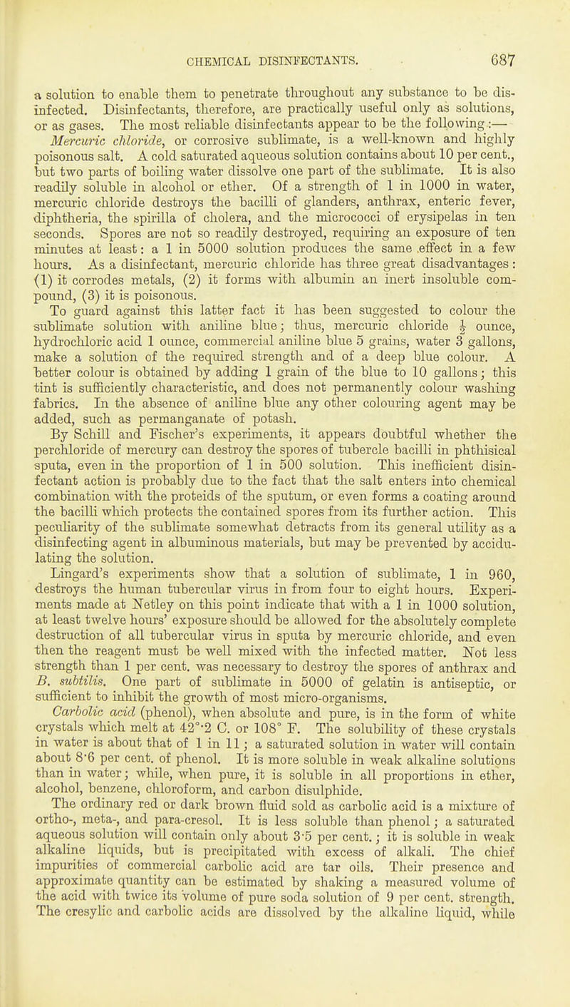 a solution to enable them to penetrate throughout any substance to be dis- infected. Disinfectants, therefore, are practically useful only as solutions, or as gases. The most reliable disinfectants appear to be the following.:— Mei-curic chloride, or corrosive sublimate, is a well-known and highly poisonous salt, A cold saturated aqueous solution contains about 10 per cent., but two parts of boiling water dissolve one part of the sublimate. It is also readily soluble in alcohol or ether. Of a strength of 1 in 1000 in water, mercuric chloride destroys the bacilli of glanders, anthrax, enteric fever, diphtheria, the spirilla of cholera, and the micrococci of erysipelas in ten seconds. Spores are not so readily destroyed, requiring an exposure of ten minutes at least: a 1 in 5000 solution produces the same .effect in a few hours. As a disinfectant, mercuric chloride has three great disadvantages : (1) it corrodes metals, (2) it forms with albumin an inert insoluble com- pound, (3) it is poisonous. To guard against this latter fact it has been suggested to colour the sublimate solution with aniline blue; thus, mercuric chloride ^ ounce, hydrochloric acid 1 ounce, commercial aniline blue 5 grains, water 3 gallons, make a solution of the required strength and of a deep blue colour. A better colour is obtained by adding 1 grain of the blue to 10 gallons; this tint is sufficiently characteristic, and does not permanently colour washing fabrics. In the absence of anihne blue any other colouring agent may be added, such as permanganate of potash. By Schill and Fischer's experiments, it appears doubtful whether the perchloride of mercury can destroy the spores of tubercle bacilli in phthisical sputa, even in the proportion of 1 in 500 solution. This inefficient disin- fectant action is probably due to the fact that the salt enters into chemical combination with the proteids of the sputum, or even forms a coating around the bacilli which protects the contained spores from its further action. This pecuharity of the sublimate somewhat detracts from its general utility as a disinfecting agent in albuminous materials, but may be prevented by accidu- lating the solution. Lingard's experiments show that a solution of subhmate, 1 in 960, destroys the human tubercular virus in from four to eight hours. Experi- ments made at Netley on this point indicate that with a 1 in 1000 solution, at least twelve hours' exposure should be allowed for the absolutely complete destruction of all tubercular virus in sputa by mercuric chloride, and even then the reagent must be well mixed with the infected matter. ITot less strength than 1 per cent, was necessary to destroy the spores of anthrax and B, subtilis. One part of sublimate in 5000 of gelatin is antiseptic, or sufficient to inhibit the growth of most micro-organisms. Carbolic acid (phenol), when absolute and pure, is in the form of white crystals which melt at 42°'2 C. or 108° F. The solubility of these crystals in water is about that of 1 in 11; a saturated solution in water will contain about 8'6 per cent, of phenol. It is more soluble in weak aUsahne solutions than in water; while, when pure, it is soluble in all proportions in ether, alcohol, benzene, chloroform, and carbon disulphide. The ordinary red or dark brown fluid sold as carboUc acid is a mixture of ortho-, meta-,_ and para-cresol. It is less soluble than phenol; a saturated aqueous solution will contain only about 3-5 per cent.; it is soluble in weak alkaline liquids, but is precipitated with excess of alkali. The cliief impurities of commercial carboHc acid are tar oils. Their presence and approximate quantity can be estimated by shaking a measured volume of the acid with twice its volume of pure soda solution of 9 per cent, strength. The cresylic and carbolic acids are dissolved by the alkaline Uquid, while