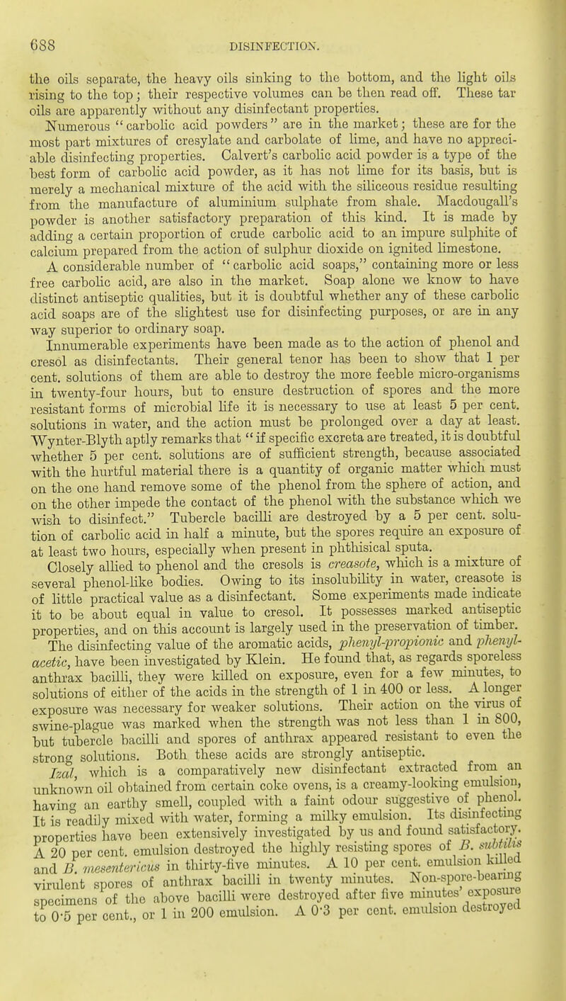 the oils separate, the heavy oils sinking to the bottom, and the light oils rising to the top ; their respective volumes can be then read off. These tar oils are apparently without any disinfectant properties. Numerous  carbohc acid powders are in the market; these are for the most part mixtures of cresylate and carbolate of lime, and have no appreci- able disinfecting properties. Calvert's carbohc acid powder is a type of the best form of carbolic acid powder, as it has not lime for its basis, but is merely a mechanical mixture of the acid with the siliceous residue resulting from the manufacture of aluminium sulphate from shale. Macdougall's powder is another satisfactory preparation of this kind. It is made by adding a certain proportion of crude carbolic acid to an impure sulphite of calcium prepared from the action of sulphur dioxide on ignited hmestone. A considerable number of  carbolic acid soaps, containing more or less free carbohc acid, are also in the market. Soap alone we know to have distinct antiseptic quaUties, but it is doubtful whether any of these carbohc acid soaps are of the sHghtest use for disinfecting purposes, or are in any way superior to ordinary soap. Innumerable experiments have been made as to the action of phenol and cresol as disinfectants. Their general tenor has been to show that 1 per cent, solutions of them are able to destroy the more feeble micro-organisms in. twenty-four hours, but to ensure destruction of spores and the more resistant forms of microbial hfe it is necessary to use at least 5 per cent, solutions in water, and the action must be prolonged over a day at least. Wynter-Blyth aptly remarks that  if specific excreta are treated, it is doubtful whether 5 per cent, solutions are of sufficient strength, because associated with the hurtful material there is a quantity of organic matter wliich must on the one hand remove some of the phenol from the sphere of action, and on the other impede the contact of the phenol with the substance which we wish to disinfect. Tubercle baciUi are destroyed by a 5 per cent, solu- tion of carbohc acid in half a minute, but the spores require an exposure of at least two hours, especially when present in phthisical sputa. Closely aUied to phenol and the cresols is creasote, wMch is a mixture of several phenol-like bodies. Owing to its msolubility in water, creasote is of little practical value as a disinfectant. Some experunents made indicate it to be about equal in value to cresol. It possesses marked antiseptic properties, and on this account is largely used in the preservation of timber. The dismfecting value of the aromatic acids, plienyl-'propionic and plienyl- acetic, have been investigated by Klein. He found that, as regards sporeless anthrax bacilli, they were killed on exposure, even for a few minutes, to solutions of either of the acids in the strength of 1 in 400 or less. A longer exposure was necessary for weaker solutions. Their action on the virus of swine-plague was marked when the strength was not less than 1 m 800, but tubercle bacilli and spores of anthrax appeared resistant to even the stronp solutions. Both these acids are strongly antiseptic. Izal, which is a comparatively new disinfectant extracted from_ an unknown oil obtained from certain coke ovens, is a creamy-lookmg emulsion, havincr an earthy smell, coupled with a faint odour suggestive of phenol. It is readily mixed with water, forming a milky emulsion. Its dismfectuig properties have been extensively investigated by us and found satisfactory. A 20 per cent, emulsion destroyed the highly resisting spores of^. siibms and B. rmserderieus in thirty-five minutes. A 10 per cent emulsion kil ed virulent spores of anthrax bacilli in twenty minutes. Non-spore-bearmg specimens of the above baciUi were destroyed after five ™tes exposure to 0-5 per cent., or 1 in 200 emulsion. A 0-3 per cent, emidsion destroyed