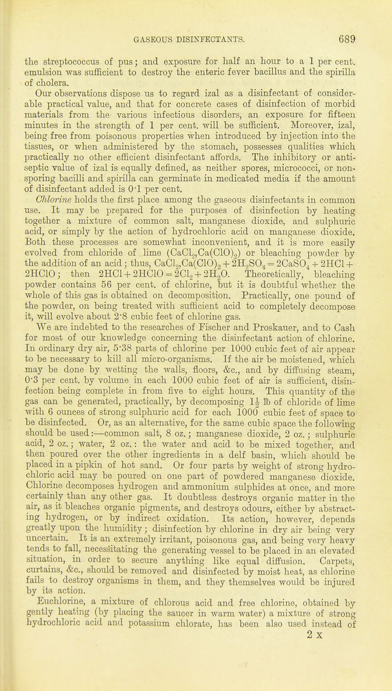 the streptococcus of pus; and exposure for half an hour to a 1 per cent, emulsion was sufficient to destroy the enteric fever bacillus and the spirilla of cholera. Our observations dispose us to regard izal as a disinfectant of consider- able practical value, and that for concrete cases of disinfection of morbid materials from the- various infectious disorders, an exposure for fifteen minutes in the strength of 1 per cent, -will be sufficient. Moreover, izal, being free from poisonous properties when introduced by injection into the tissues, or when administered by the stomach, possesses qualities which practically no other efficient disinfectant affords. The inhibitory or anti- septic value of izal is equally defined, as neither spores, micrococci, or non- sporing bacilli and spirilla can germinate in medicated media if the amount of disinfectant added is 01 per cent. Chlorine holds the first place among the gaseous disinfectants in common use. It may be prepared for the purposes of disinfection by heating together a mixture of common salt, manganese dioxide, and sulphuric acid, or simply by the action of hydrochloric acid on manganese dioxide. Both these processes are somewhat inconvenient, and it is more easily evolved from chloride of .lime (CaClo,Ca(C10),) or bleaching powder by the addition of an acid; thus, CaCl.„Ca(C10)., + 2H2SO.4 = 2CaS0^ + 2HC1 + 2HC10; then 2HC1 +2HC10 = 2CI2 + 2H2O. Theoretically, bleaching powder contains 56 per cent, of chlorine, biit it is doubtful whether the whole of this gas is obtained on decomposition. Practically, one pound of the powder, on being treated with sufficient acid to completely decompose it, will evolve about 2*8 cubic feet of chlorine gas. We are indebted to the researches of Fischer and Proskauer, and to Cash for most of our knowledge concerning the disinfectant action of chlorine. In ordinary dry air, 5'38 parts of chlorine per 1000 cubic feet of air appear to be necessary to kiU all micro-organisms. If the air be moistened, which may be done by wetting the walls, floors, &c., and by difi'using steam, 0*3 per cent, by volume in each 1000 cubic feet of air is sufficient, disin- fection being complete in from five to eight hours. This quantity of the gas can be generated, practically, by decomposing 1| lb of chloride of lime with 6 ounces of strong sulphuric acid for each 1000 cubic feet of space to be disinfected. Or, as an alternative, for the same cubic space the following should be used:—common salt, 8 oz.; manganese dioxide, 2 oz.; sulphuric acid, 2 oz.; water, 2 oz.: the water and acid to be mixed together, and then poured over the other ingredients in a delf basin, wliich should be placed in a pipkin of hot sand. Or four parts by weight of strong hydro- chloric acid may be poured on one part of powdered manganese dioxide. Chlorine decomposes hydrogen and ammonium sulphides at once, and more certainly than any other gas. It doubtless destroys organic matter in the air, as it bleaches organic pigments, and destroys odours, either by abstract- ing hydrogen, or by indirect oxidation. Its action, however, depends greatly upon the humidity; disinfection by chlorine in dry air being very uncertain. It is an extremely irritant, poisonous gas, and being very heavy tends to fall, necessitating the generating vessel to be placed in an elevated situation, in order to secure anytliing like equal diffusion. Carpets, curtains, &c., should be removed and disinfected by moist heat, as chlorine fails to destroy organisms in them, and they themselves would be injured by its action. Euchlorine, a mixture of chlorous acid and free chlorine, obtained by gently heating (by placing the saucer in warm water) a mixture of strong hydrochloric acid and potassium chlorate, has been also used instead of 2 X