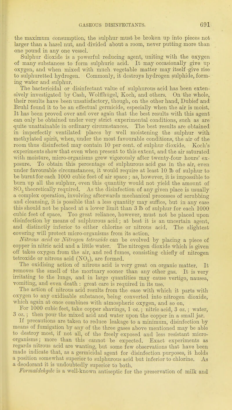 the maximum consumption, the sulphur must be broken up into pieces not larger than a hazel nut, and divided about a room, never putting more than one pound in any one vessel. Sulphiu' dioxide is a powerful reducing agent, uniting with the oxygen of many substances to form sulphuric acid. It may occasionally give up oxygen, and Avhen mixed with much vegetable matter may itself give rise to sulphuretted hydrogen. Commonly, it destroys hydrogen sulphide, form- ing water and sulphur. The bactericidal or disinfectant value of sulphurous acid has been exten- sively investigated by Cash, Wolffhilgel, Koch, and others. On the whole, their results have been unsatisfactory, though, on the other hand, Dubief and Bruhl foimd it to be an effectual germicide, especially when the air is moist. It has been proved over and over again that the best results with this agent ■can only be obtained under very strict experimental conditions, such as are quite unattainable in ordinary circumstances. The best results are obtained in imperfectly ventilated places by well moistening the sulphur with methylated spirit, when, under the most favourable conditions, the air of the room thus disinfected may contain 10 per cent, of sulphur dioxide. Koch's •experiments show that even when present to this extent, and the air saturated with moisture, micro-organisms grew vigorously after twenty-four hours' ex- posure. To obtain this percentage of sulphurous acid gas in the air, even under favourable circumstances, it would require at least 10 ft of sulphur to be burnt for each 1000 cubic feet of air space; as, however, it is impossible to burn up all the sulphur, even this quantity would not yield the amount of SOg theoretically required. As the disinfection of any given place is usually a complex operation, involving afterwards mechanical processes of scrubbing and cleansing, it is possible that a less quantity may suffice, but in any case this should not be placed at a lower limit than 3 lb of sulphur for each 1000 •cubic feet of space. Too great reliance, however, must not be placed upon •disinfection by means of sulphurous acid; at best it is an uncertain agent, and distinctly inferior to either chlorine or nitrous acid. The slightest •covering will protect micro-organisms from its action. Nitrous acid or Nitrogen tetroxide can be evolved by placing a piece of copper in nitric acid and a little water. The nitrogen dioxide which is given off takes oxygen from the air, and red fumes, consisting chiefly of nitrogen tetroxide or nitrous acid (ISTOg), are formed. The oxidising action of nitrous acid is very great on organic matter. It removes the smell of the mortuary sooner than any other gas. It is very irritating to the lungs, and in large quantities may cause vertigo, nausea, vomiting, and even death : great care is required in its use. The action of nitrous acid results from the ease with which it parts with oxygen to any oxidisable substance, being converted into nitrogen dioxide, which again at once combines with atmospheric oxygen, and so on. For 1000 cubic feet, take copper shavings, 1 oz.; nitric acid, 3 oz.; water, 3 oz.; then pour the mixed acid and water upon the copper in a small jar. If precautions are taken to reduce leakage to a minimum, disinfection by means of fumigation by any of the three gases above mentioned may be able to destroy most, if not all, of the freely exposed and less resistant micro- organisms; more than this cannot be expected. Exact experiments as regards nitrous acid are wanting, but some few observations that have been made indicate that, as a germicidal agent for disinfection purposes, it holds a position somewhat superior to sulphurous acid but inferior to chlorine. As a deodorant it is undoubtedly superior to both. Formaldehyde is a well-known antiseptic for the preservation of milk and