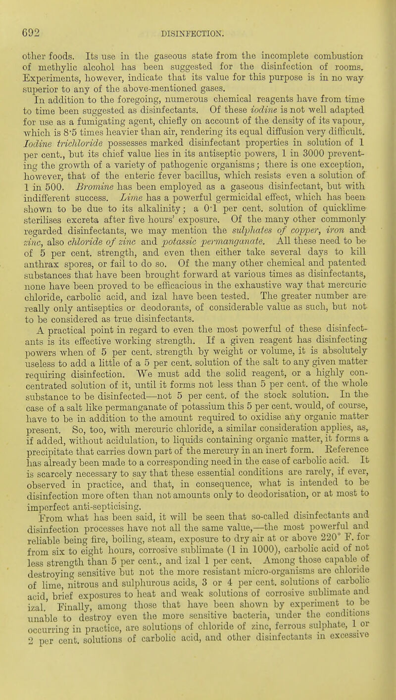 other foods. Its use in the gaseous state from the incomplete combustion of methyhc alcohol has been suggested for the disinfection of rooms. Experiments, however, indicate that its value for this purpose is in no way- superior to any of the above-mentioned gases. In addition to the foregoing, numerous chemical reagents have from time to time been suggested as disinfectants. Of these iodine is not well adapted for use as a fumigating agent, chiefly on account of the density of its vapour,, wliich is 8*5 times heavier than air, rendering its equal diffusion very difficult. Iodine tiicldoride possesses marked disinfectant properties in solution of 1 per cent., but its chief value lies in its antiseptic powers, 1 in 3000 prevent- ing the growth of a variety of pathogenic organisms; there is one exception, however, that of the enteric fever bacillus, which resists even a solution of 1 in 500. Bromine has been employed as a gaseous disinfectant, but with indifferent success. Lime has a powerful germicidal effect, which has been shown to be due to its alkalinity; a O'l per cent, solution of quickhme- sterilises excreta after five hours' exposure. Of the many other commonly regarded disinfectants, we may mention the sulphates of copper, iron and ?Anc, also cidoride of zinc and potassic permanganate. AIL these need to be- of 5 per cent, strength, and even then either take several days to kill anthrax spores, or fail to do so. Of the many other chemical and patented substances that have been brought forward at various times as disinfectants, none have been proved to be efficacious in the exhaustive way that mercuric chloride, carbolic acid, and izal have been tested. The greater number are reaUy only antiseptics or deodorants, of considerable value as such, but not to be considered as true disinfectants. A practical point in regard to even the most powerful of these disinfect- ants is its effective working strength. If a given reagent has disinfecting powers when of 5 per cent, strength by weight or volume, it is absolutely useless to add a Httle of a 5 per cent, solution of the salt to any given matter requiring disinfection. We must add the sohd reagent, or a highly con- centrated solution of it, u.ntil it forms not less than 5 per cent, of the whole substance to be disinfected—not 5 per cent, of the stock solution. In th& case of a salt hke permanganate of potassium this 5 per cent, would, of course, have to be in addition to the amount required to oxidise any organic matter present. So, too, with mercuric chloride, a similar consideration applies, as, if added, without acidulation, to Hquids containing organic matter, it forms a precipitate that carries down part of the mercury in an inert form. _ Eeference has already been made to a corresponding need in the case of carbohc acid. It is scarcely necessary to say that these essential conditions are rarely, if ever, observed in practice, and that, in consequence, what is intended to be disinfection more often than not amounts only to deodorisation, or at most to imperfect anti-septicising. From what has been said, it will be seen that so-called disinfectants and disinfection processes have not all the same value,—the most powerful and reliable being fire, boiling, steam, exposure to dry air at or above 220° F. for from six to eight hours, corrosive sublimate (1 in 1000), carbolic acid of not less strength than 5 per cent., and izal 1 per cent. Among those capable of destroying sensitive but not the more resistanb micro-organisms are chloride of lime, nitrous and sulphurous acids, 3 or 4 per cent, solutions of carbohc acid brief exposures to heat and weak solutions of corrosive subHmate and izal.' Finally, among those that have been shown by experiment to be unable to destroy even the more sensitive bacteria, under the conditions occurrinf^ in practice, are solutions of chloride of zinc, ferrous sulphate, 1 or 2 per cent solutions of carbolic acid, and other disinfectants m excessive