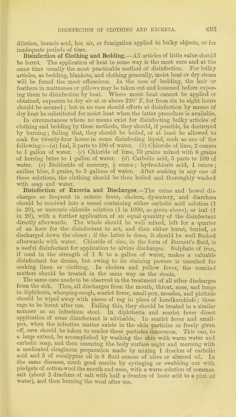 dilution, boracic acid, hot air, or fumigation applied to bulky objects, or for inadequate periods of time. Disinfection of Clothing and Bedding.—All articles of little value should be burnt. The apphcation of heat in some way is the most sure and at the same time usually the most practicable method of disinfection. For bulky articles, as bedding, blankets, and clotliing generally, moist heat or dry steam ■mil be found the most efficacious. In the case of bedding, the hair or feathers in mattresses or piUows may be taken out and loosened before expos- ing them to disinfection by heat. Where moist heat cannot be applied or obtained, exposure to dry air at or above 220° F. for from six to eight hours should be secured; but in no case shoidd efforts at disinfection by means of dry heat be substituted for moist heat when the latter procedure is available. In circumstances where no means exist for disinfecting bulky articles of clothing and bedding by these methods, they should, if possible, be destroyed by burning; failing that, they should be boded, or at least be allowed to soak for twenty-four hours in some disinfecting liquid, such as one of the following:—(a) Izal, 5 parts to 100 of water, (b) Chloride of lime, 2 ounces to 1 gallon of water, (c) Chloride of hme, 70 grains mixed with 6 grains of herring brine to 1 gallon of water, (d) Carbolic acid, 5 parts to 100 of water, (e) Bichloride of mercury, ounce; hydrochloric acid, 1 ounce; aniline blue, 5 grains, to 3 gallons of water. After soaking in any one of these solutions, the clothing should be then boiled and thorougloly washed with soap and water. Disinfection of Excreta and Discharges.—The urine and bowel dis- charges so frequent in enteric fever, cholera, dysentery, and diarrhoea should be received into a vessel containing either carbolic acid solution (1 in 20), or mercuric chloride solution (1 in 1000, as given above), or izal (1 in 20), with a further application of an equal quantity of the disinfectant directly afterwards. The whole should be well mixed, left for a quarter of an hour for the disinfectant to act, and then either burnt, buried, or discharged down the closet; if the latter is done, it should be well flushed afterwards Avith water. Chloride of zinc, in the form of Burnett's fluid, is a useful disinfectant for application to alvine discharges. Sulphate of iron, if used in the strength of 1 S) to a gallon of water, makes a valuable disinfectant for drains, but owing to its stainhig powers is unsuited for soaking linen or clothing. In cholera and yellow fever, the vomited matters should be treated in the same way as the stools. The same care needs to be observed in the treatment of all other discharges from the sick. Thus, all discharges from the mouth, throat, nose, and lungs in diphtheria, whooping-cough, scarlet fever, small-pox, measles, and phthisis should be wiped away with pieces of rag in place of handkerchiefs; these rags to be burnt after use. Failing this, they should be treated in a similar manner ^ as an infectious stool. In diphtheria and scarlet fever direct apphcation of some disinfectant is advisable. In scarlet fever and small- pox, when the infective matter exists in the skin particles so freely given off, care should be taken to render these particles innocuous. This can, to a large extent, be accomplished by washing tlie skm with warm water and carbolic soap, and then smearing the body surface night and morning witli a medicated oleaginous preparation made by mixing 1 drachm of carbolic acid and 3 of eucalyptus oil in 8 fluid ounces of olive or almond oil. In the same diseases, much good results by syringing or swabbing out Avitli pledgets of cotton-wool the mouth and nose, with a warm solution of common salt (about 2 drachms of salt with half a drachm of boric acid to a pint of water), and then burning the wool after use.