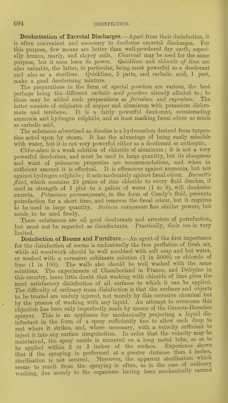 Deodorisation of Excretal Discharges.—Apart from their disinfection, it is often convenient and necessary to deodorise excretal discharges. For this purpose, few means are better than well-powdered dry earth, especi- ally humus, marly, and clayey soils. Charcoal may be used for the same purpose, but it soon loses its power. Quicklime and chloride of lime are also valuable, the latter, in particular, being most powerful as a deodorant and also as a steriliser. Quicklime, 5 parts, and carbolic acid, 1 part, make a good deodorising mixture. The preparations in the form of special powders are various, the best perhaps being the different carbolic acid potoders already alluded to; to these may be added such preparations as ferr alum, and cupralum. The latter consists of sulphates of copper and aluminum with potassium dichro- mate and terebene. It is a fairly powerful deodorant, counteracting ammonia and hydrogen sulphide, and at least masking faecal odotu' as much as carbolic acid. The siibstance advertised as Sanitas is a hydrocarbon derived from turpen- tine acted upon by steam. It has the advantage of being easily miscible with water, but it is not very powerful either as a deodorant or antiseptic. Chlor-alum is a weak solution of chloride of aluminum; it is not a very powerful deodoriser, and must be used in large quantity, but its cheapness and want of poisonous properties are recommendations, and when in sufficient amount it is efiectual. It is efficacious against ammonia, but not against hydrogen sulphide ; it acts moderately against faecal odour. Burnett's fluid, which contains 25 grains of zinc chloride to every fluid drachm, if used in strength of 1 pint to a gallon of water (1 to 8), Avill deodorise excreta. Potassium permanganate, in the form of Condy's fluid, prevents putrefaction for a short time, and removes the faecal odour, but it requires to be used in large quantity. Sodium manganate has similar powers, but needs to be used freely. These substances are all good deodorants and arresters of putrefaction, but must not be regarded as disinfectants. Practically, their use is very limited. Disinfection of Kooms and Furniture.—An agent of the first importance for the disinfection of rooms is undoubtedly the free perflation of fresh air, while all woodwork should be well scrubbed with soft soap and hot water, or washed with a corrosive subHmate solution (1 in 5000) or chloride of lime (1 in 100). The walls also should be well washed with the_ same solutions. The experiments of Chamberland in France, and Delepine in this country, leave little doubt that washing with chloride of lime gives the most satisfactory disinfection of all surfaces to Avhich it can be applied. The difficulty of ordinary room disinfection is that the surfaces and objects to be treated are unduly injured, not merely by this corrosive chemical but by the process of washing with any liquid. An attempt to overcome this objection has been only imperfectly made by means of the Geneste-Herscher sprayer. This is an apphance for mechanically projecting a liquid dis- infectant in the form of a spray sufficiently fine to allow each drop to rest where it strikes, and, where necessary, Avith a velocity sufficient to inject it into any surface irregularities. In order that the velocity may be maintained, the spray nozzle is mounted on a long metal tube, so as to be applied' within 2 or 3 inches of the surface. Experience shows that if the spraying is performed at a greater distance than 4 inches, sterdisation is not secured. JMoreover, the apparent sterihsation which seems to result from tlie spraying is often, as in the case_ of ordinary Avashing, due merely to the organisms having been mechanically carriea