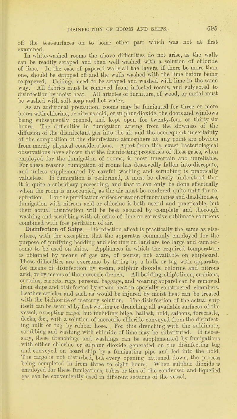 off the test-surfaces on to some other part wliich was not at first examined. In white-washed rooms the above difficulties do not arise, as the walls can be readily scraped and then well washed with a solution of chloride of lime. In the case of papered walls all the layers, if there be more than one, should be stripped off and the walls washed with the lime before being re-papered. Ceilings need to be scraped and washed with lime in the same way. All fabrics must be removed from infected rooms, and subjected to disinfection by moist heat. All articles of furniture, of wood, or metal must be washed with soft soap and hot water. As an additional precaution, rooms may be fumigated for three or more hours with chlorine, or nitrous acid, or sulphur dioxide, the doors and windows being subsequently opened, and kept open for twenty-four or thirty-six hours. The difficulties in fumigation arising from the slowness of the diffusion of the disinfectant gas into the air and the consequent uncertainty of the composition of the disinfectant atmosphere at any point are obvious from merely physical considerations. Apart from this, exact bacteriological observations have shown that the disinfecting properties of these gases, when employed for the fumigation of rooms, is most uncertain and unrehable. For these reasons, fumigation of rooms has deservedly fallen into disrepute, and unless supplemented by careful washing and scrubbing is practically valueless. If fumigation is performed, it must be clearly understood that it is quite a subsidiary proceeding, and that it can only be done effectually when the room is unoccupied, as the air must be rendered quite unfit for re- spiration. For the purification or deodorisation of mortuaries and dead-houses, fumigation with nitrous acid or chlorine is both useful and practicable, but their actual disinfection will be best secured by complete and thorough washing and scrubbing with cliloride of Ume or corrosive sublimate solutions combined with free perflation of air. Disinfection of Ships.—Disinfection afloat is practically the same as else- where, with the exception that the apparatus commonly employed for the purpose of purifying bedding and clothing on land are too large and cumber- some to be used on ships. Appliances in which the required temperature is obtained by means of gas are, of course, not available on shipboard. These difficiilties are overcome by fitting up a hulk or tug with apparatus for means of disinfection by steam, sulphur dioxide, chlorine and nitrous acid, or by means of the mercuric drench. All bedding, ship's Hnen, cushions, cm^tains, carpets, rugs, personal baggage, and wearing apparel can be removed from ships and disinfected by steam heat in specially constructed chambers. Leather articles and such as would be injured by moist heat can be treated with the bichloride of mercury solution. The disinfection of the actual ship itself can be secured by first wetting or drenching all available surfaces of the vessel, excepting cargo, but including bilge, ballast, hold, saloons, forecastle, decks, &c., with a solution of mercuric chloride conveyed from the disinfect- ing hulk or tug by rubber hose. For this drenching with the sublimate, scrubbing and washing with chloride of lime may be substituted. If neces- sary, these drenchings and washings can be supplemented by fumigations Avith either chlorine or sulphur dioxide generated on the disinfecting tug and conveyed on board ship by a fumigating pipe and led into the hold. The cargo is not disturbed, but every opening battened down, the process being completed in from three to eight hours. When sulphur dioxide is employed for these fumigations, tubes or tins of the condensed and liquefied gas can be conveniently used in difierent sections of the vessel.