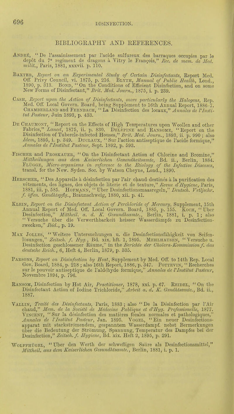 C96 BIBLIOGRAPHY AND EEFERENCES. Andiii5, '' De I'assainissement par I'acide sulfureux des barraques occupies par le depot du 7® regiment de dragous a Vitry le Frangois, Ilcc. dc mem. de Med. milit., Paris, 1881, xxxvii. p. 110. Baxter, Report on an Experimental Study of Certain Disinfectants, Report Med. Off. Privy Council, vi. 1875, p. 216. Blyth, Manual of Public Health, Lond., 1890, p. 313. Bond, On the Conditions of Efficient Disinfection, and on some New Forms of Disinfectant, Brit. Med. Journ,, 1875, i. p. 239. Cash, Report upon the Action of Disinfectants, more particularly the Halogens, Rep. Med. Off. Local Govern. Board, being Supplement to 16tli Annual Report, 1886-7. Chambeiiland and Feiinbach, La Desinfection des loca,ux, Annates dc I'lnsti- tut Pasteur, Juin 1893, p. 433. De Chatjmont, Report on the Effects of High Temperatures upon Woollen and other Fabrics, Lancet, 1875, ii. p. 830. Delkpine and Ransome, Report on the Disinfection of Tubercle-infected Houses, Brit. Med. Journ., 1893, ii. p. 990 ; also Idem, 1895, i. p. 349. Duclaux,  Sur Paction antiseptique de Pacide formique, Annates de Vlnstitut Pasteur, Sept. 1892, p. 593. Fischer and Proskatter, On the Disinfectant Action of Chlorine and Bromine, Mittheilungen aus dem Kaiserlichen Gesundheitsamte, Bd. ii., Berlin, 1884. FLiiGSE, Micro-organisms m reference to the Etiology of the Infective Diseases, transl. for the New. Syden. Soc. by Watson Cheyne, Lond., 1890. Herscher,  Des Appareils a desinfection par Pair chaud destines a la purification des vetements, des lignes, des objets de literie et de texture, Revue d'Hygiene, Paris, 1881, iii. p. 585. Hofmann,  Uber Desinfectionsmaasregeln, jDciiisc/i. Vrtljschr. f. offen. Gsndhtspflg., Braunschweig, 1880, xii. p. 41. Klein, Report on the Disinfectant Action of Perchloride of Mercury, Supplement, 15th Annual Report of Med. Off. Local Govern. Board, 1885, p. 155. Koch,  Uber Desinfection, Mittheil. a. d. K. Gesundhsamte., Berlin, 1881, 1. p. 1; also Versuche iiber die Verwerthbarkeit heisser Wasserdampfe zu Desinfection- zwecken, Ibid., p. 19. Max Jolles, Weitere Untersuchungen u. die Desinfectionsfahigkeit von Seifen- losungen, Zeitsch. f. Hyg., Bd. xix. hft. 1, 1895. Mehlhausen,  Versuche u. Desinfection geschlossener Riiume, in the Berichte der Cholera-Kommission f. das deutsche Reich., 6, Heft 4, Berlin, 1879, p. 335. Parsons, Report on Disinfection by Heat, Supplement by Med. Off. to 14th Rep. Local Gov. Board, 1884, p. 218 ; also 16th Report, 1886, p. 347. Pottevin,  Recherches sur le pouvoir antiseptique de I'aldehyde formique, Annates dc Vlnstitut Pasteur, Novembre 1894, p. 796. Ransom, Disinfection by Hot Air, Practitioner, 1878, xxi. p. 67. Reidel, On the Disinfectant Action of Iodine Trichloride, Arbeit a. d. K. Gsndhtsamte., Bd. ii., 1887. Vallin, Train des Disinfectants, Paris, 1883; also De la Desinfection par I'Air chaud, Mem. de la Sociite de Medecine Publique ct d'Hyg. Professionclle, 1877. Vincent, Sur la desinfection des matieres fecales normales et pathologiques, Annates de Vlnstitut Pasteur, Jan. 1895. Vogel, Ein neuer Desinfections- apparat mit starkstromendeni, gespanntem Wasserdampf. nebst Bermerkungeu iiber die Bedeutung der Stromung, Spannung, Temperatur des Dampfes bei der Desinfection, Zeitsch. f. Hygiene, 13d. xix. Heft 2, 1895, p. 291. WoLFFHiiaEL, Uber den Werth der schwefligen Saiire als Desinfectionsmittel, Mittheil. aus dem Kaiserlichen Gesundhtsamte., Berlin, 1881, i. p. 1.