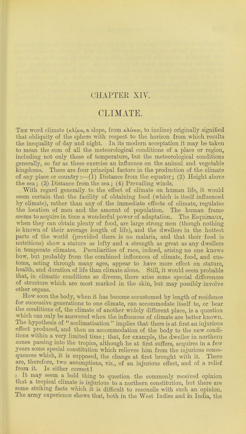 CHAPTER XIV. CLIMATE. The word climate {KXlfxa, a slope, from kXlvclv, to incline) originally signified that obliquity of the sphere with respect to the horizon from which results the inequahty of day and night. In its modern acceptation it may be taken to mean the sum of all the meteorological conditions of a place or region, including not only those of temperature, but the meteorological conditions generally, so far as these exercise an influence on the animal and vegetable kingdoms. There are four principal factors in the production of the climate of any place or country :—(1) Distance from the equator; (2) Height above the sea; (3) Distance from the sea; (4) Prevailing winds. With regard generally to the efl^ect of climate on human life, it would seem certain that the facility of obtaining food (which is itself influenced by climate), rather than any of the immediate efi'ects of climate, regulates the location of men and the amount of population. The human frame seems to acquire in time a wonderful power of adaptation. The Esquimaux, when they can obtain plenty of food, are large strong men (though nothing is known of their average length of life), and the dwellers in the hottest parts of the world (provided there is no malaria, and that their food is nutritious) show a stature as lofty and a strength as great as any dwellers in temperate climates. Pecuharities of race, indeed, arising no one knows how, but probably from the combined influences of cHmate, food, and cus- toms, acting through many ages, appear to have more effect on stature, health, and duration of life than climate alone. Still, it would seem probable that, in climatic conditions so diverse, there arise some special difl'erences of structiu?e wliich are most marked in the skin, but may possibly involve other organs. How soon the body, when it has become accustomed by length of residence for successive generations to one chmate, can accommodate itself to, or bear the_ conditions of, the climate of another widely different place, is a question which can only be answered when the influences of chmate are better known. The hypothesis of  acchmatisation  imphes that there is at first an injurious effect produced, and then an accommodation of the body to the new condi- tions within a very limited time; that, for example, the dweller in northern zones passing into the tropics, although he at first suffers, acquires in a few years some special constitution which relieves him from the injurious conse- quences which, it is supposed, the change at first brought with it. There are, therefore, two assumptions, viz., of an injurious effect, and of a relief from it. Is either correct? \ It may seem a, bold thing to question the commonly received opinion that a tropical chmate is injurious to a northern constitution, but there are some striking facts which it is difficult to reconcile with such an opinion. The army experience shows that, both in the West Indies and in India, the