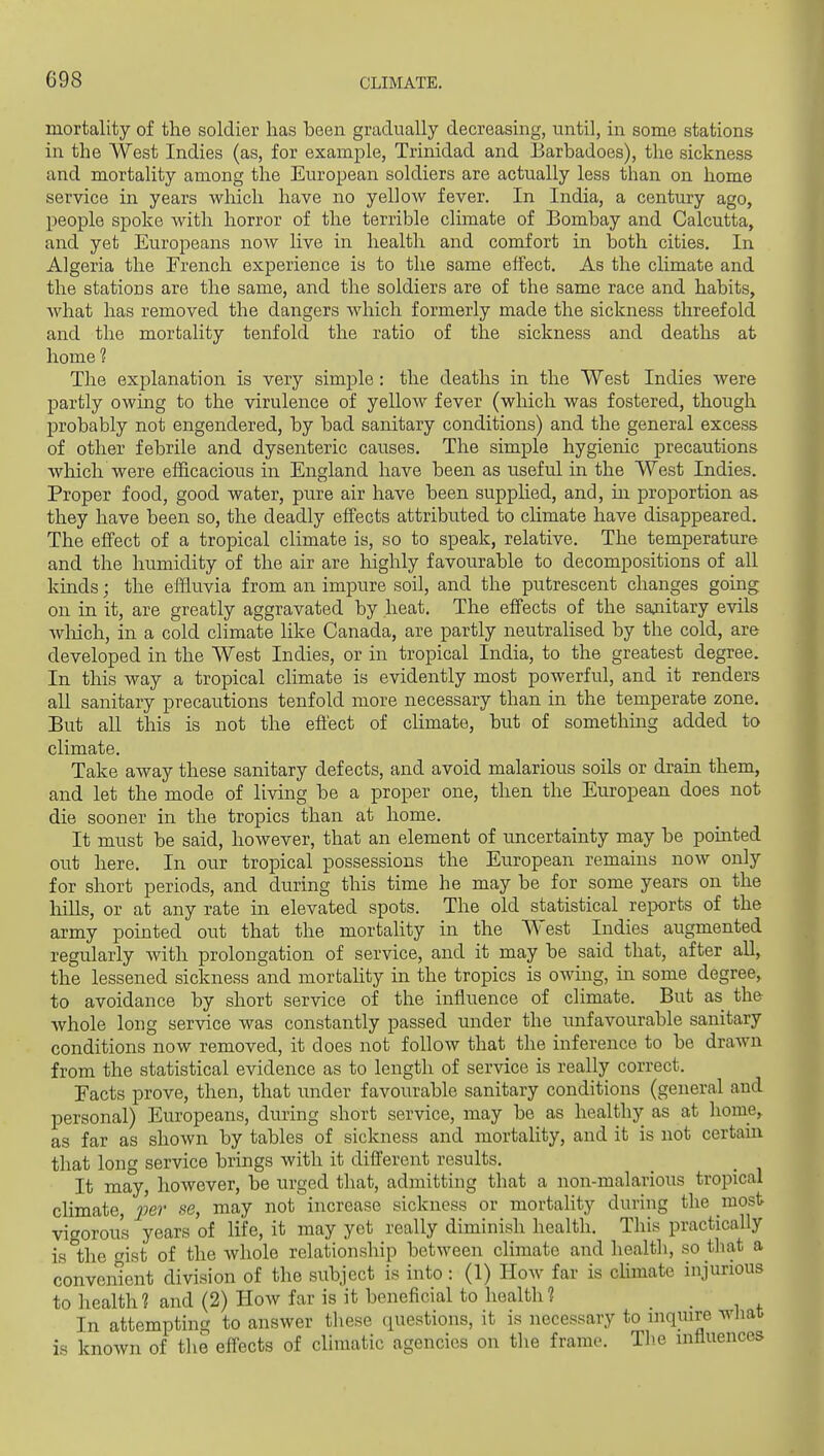 mortality of the soldier has been gradually decreasing, until, in some stations in the West Indies (as, for example, Trinidad and Earbadoes), the sickness and mortality among the European soldiers are actually less than on home service in years which have no yellow fever. In India, a century ago, people spoke with horror of the terrible climate of Bombay and Calcutta, and yet Europeans now live in health and comfort in both cities. In Algeria the French experience is to the same effect. As the climate and the stations are the same, and the soldiers are of the same race and habits, Avhat has removed the dangers which formerly made the sickness threefold and the mortality tenfold the ratio of the sickness and deaths at home ? The explanation is very simple: the deaths in the West Indies were partly owmg to the virulence of yellow fever (which was fostered, though probably not engendered, by bad sanitary conditions) and the general excess of other febrile and dysenteric causes. The simple hygienic precautions which were efficacious in England have been as useful in the West Indies. Proper food, good water, pure air have been supplied, and, in proportion as they have been so, the deadly effects attributed to climate have disappeared. The effect of a tropical climate is, so to speak, relative. The temperature and the humidity of the air are highly favourable to decompositions of all kinds; the effluvia from an impure soil, and the putrescent changes going on in it, are greatly aggravated by heat. The effects of the saaiitary evils wliich, in a cold climate like Canada, are partly neutralised by the cold, are developed in the West Indies, or in tropical India, to the greatest degree. In this way a tropical climate is evidently most powerful, and it renders all sanitary precautions tenfold more necessary than in the temperate zone. But all this is not the eft'ect of chmate, but of something added to climate. Take away these sanitary defects, and avoid malarious soils or dram them, and let the mode of living be a proper one, then the European does not die sooner in the tropics than at home. It must be said, however, that an element of uncertainty may be pointed out here. In our tropical possessions the Eiiropean remains now only for short periods, and during this time he may be for some years on the hills, or at any rate in elevated spots. The old statistical reports of the army pointed out that the mortality in the West Indies augmented regularly with prolongation of service, and it may be said that, after all, the lessened sickness and mortality in the tropics is OAving, in some degree, to avoidance by short service of the influence of climate. But as the whole long service was constantly passed under the unfavourable sanitary conditions now removed, it does not follow that the inference to be drawn from the statistical evidence as to length of service is really correct. Eacts prove, then, that under favourable sanitary conditions (general and personal) Europeans, during short service, may be as healthy as at home, as far as shown by tables of sickness and mortality, and it is not certain that long service brings with it different results. It may, however, be urged that, admitting that a non-malarious tropical climate, j??er se, may not increase sickness or mortality during the most vigorous years of life, it may yet really diminish health. This practically is the oist of the whole relationship between climate and health, so tliat a convement division of the subject is into : (1) How far is chmate injurious to health? and (2) How far is it beneficial to health? _ In attempting to answer these questions, it is necessary to inquire wliat is known of the effects of climatic agencies on tlie frame. Tlie influences