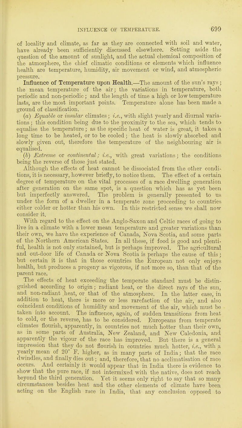 of locality and climate, as far as tliey are connected with soil and water, have already been sufficiently discussed elsewhere. Setting aside the question of the amount of sunhglit, and the actual chemical composition of the atmosphere, the chief climatic conditions or elements which influence health are temperature, humidity, air movement or wind, and atmospheric pressure. Influence of Temperature upon Health.—The amount of the sun's rays; the mean temperature of the air; the variations in temperature, both periodic and non-periodic; and the length of time a high or low temperature lasts, are the most important points. Temperature alone has been made a ground of classification. (a) Equable or insular climates ; i.e., with slight yearly and diurnal varia- tions ; this condition being due to the proximity to the sea, which tends to equalise the temperature; as the specific heat of water is great, it takes a long time to be heated, or to be cooled; the heat is slowly absorbed and slowly given out, therefore the temperature of the neighbouring air is equalised. {b) Extreme or continental; i.e., with great variations; the conditions being the reverse of those just stated. Although the effects of heat cannot be dissociated from the other condi- tions, it is necessary, however briefly, to notice them. The effect of a certain degree of temperature on the vital processes of a race dwelling generation after generation on the same spot, is a question which has as yet been but imperfectly answered. The problem is generally presented to us under the form of a dweller in a temperate zone proceeding to countries either colder or hotter than liis own. In this restricted sense we shall now consider it. With regard to the effect on the Anglo-Saxon and Celtic races of going to live in a chmate Avith a lower mean temperature and greater variations than their own, we have the experience of Canada, JSTova Scotia, and some parts of the j^orthern American States. In all these, if food is good and plenti- ful, health is not only sustained, but is perhaps improved. The agricultural and out-door life of Canada or Nova Scotia is perhaps the cause of this; but certain it is that in those countries the European not only enjoys health, but produces a progeny as vigorous, if not more so, than that of the parent race. The effects of heat exceeding the temperate standard must be distin- guished according to origin; radiant heat, or the direct rays of the sun, and non-radiant heat, or that of the atmosphere. In the latter case, in addition to heat, there is more or less rarefaction of the air, and also coincident conditions of humidity and movement of the air, which must be taken into account. The influence, again, of sudden transitions from heat to^ cold, or the reverse, has to be considered. Europeans from temperate chmates flourish, apparently, in countries not much hotter than their own, as in some parts of Australia, New Zealand, and New Caledonia, and apparently the vigour of the race has improved. But there is a general impression that they do not flourish in countries much hotter, i.e., with a yearly mean of 20° F. higher, as in many parts of India; that the race dwindles, and finally dies out; and, therefore, that no acclimatisation of race occurs. And certainly it would appear that in India there is evidence to show that the pure race, if not intermixed with the native, does not reach beyond the third generation. Yet it seems only right to say that so many circumstances besides heat and the other elements of climate have been acting on the English race in India, that any conclusion opposed to