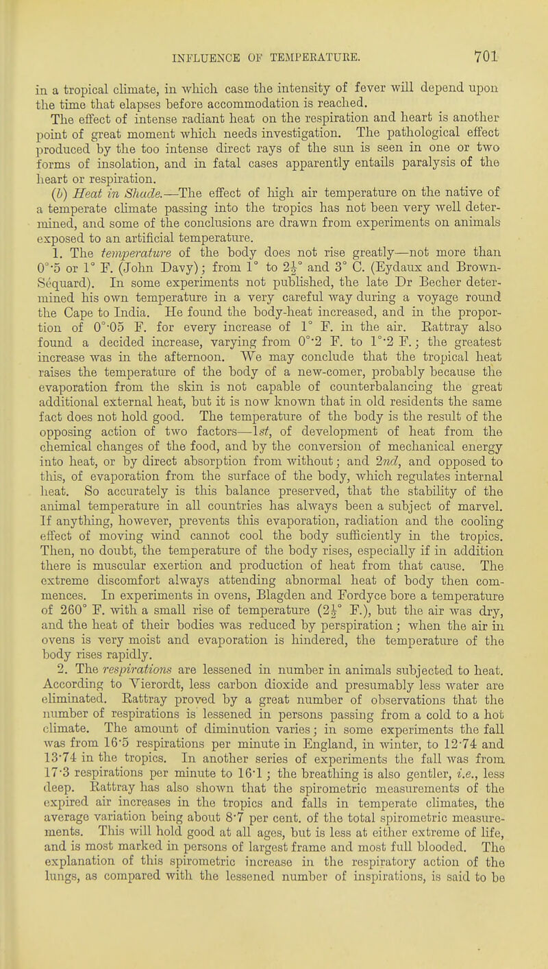 in a tropical climate, in which case the intensity of fever will depend upon the time that elapses before accommodation is reached. The effect of intense radiant heat on the respiration and heart is another point of great moment which needs investigation. The pathological effect produced by the too intense direct rays of the sun is seen in one or two forms of insolation, and in fatal cases apparently entails paralysis of the heart or respu'ation. (b) Heat in Shade.—The effect of liigh air temperature on the native of a temperate chmate passing into the tropics has not been very well deter- mined, and some of the conclusions are drawn from experiments on animals exposed to an artificial temperature. 1. The temperature of the body does not rise greatly—not more than O^-S or 1° F. (John Davy); from 1° to 2l° and 3° C. (Eydaux and Brown- Sequard). In some experiments not published, the late Dr Becher deter- mined his own temperature in a very careful way during a voyage round the Cape to India. He found the body-heat increased, and in the propor- tion of 0°05 F. for every increase of 1° F. in the air. Eattray also found a decided increase, varying from 0°*2 F. to 1°*2 F.; the greatest increase was in the afternoon. We may conclude that the tropical heat raises the temperature of the body of a new-comer, probably because the evaporation from the skin is not capable of counterbalancing the great additional external heat, but it is now known that in old residents the same fact does not hold good. The temperature of the body is the result of the opposing action of two factors—\st, of development of heat from the chemical changes of the food, and by the conversion of mechanical energy into heat, or by direct absorption from without; and 2nd, and opposed to this, of evaporation from the surface of the body, which regulates internal heat. So accurately is this balance preserved, that the stability of the animal temperature in all countries has always been a subject of marvel. If anything, however, prevents this evaporation, radiation and the cooling effect of moving wind cannot cool the body sufficiently in the tropics. Then, no doubt, the temperature of the body rises, especially if in addition there is muscular exertion and production of heat from that cause. The extreme discomfort always attending abnormal heat of body then com- mences. In experiments in ovens, Blagden and Fordyce bore a temperature of 260° F. with a small rise of temperature (2|° F.), but the air was dry, and the heat of their bodies was reduced by perspiration; when the air in ovens is very moist and evaporation is hmdered, the temperatiu-e of the body rises rapidly. 2. The respirations are lessened in number in animals subjected to heat. According to Vierordt, less carbon dioxide and presumably less water are eliminated. Eattray proved by a great number of observations that the number of respirations is lessened in persons passing from a cold to a hot climate. The amount of diminution varies; in some experiments the fall was from 16*5 respirations per minute in England, in winter, to 12-74 and 13*74 in the tropics. In another series of experiments the fall was from 17*3 respirations per minute to 16'1; the breathing is also gentler, i.e., less deep. Rattray has also shown that the spirometric measurements of the expired air increases in the tropics and falls in temperate cUmates, the average variation being about 8'7 per cent, of the total spirometric measure- ments. This will hold good at all ages, but is less at either extreme of life, and is most marked in persons of largest frame and most full blooded. The explanation of this spirometric increase in the respiratory action of the lungs, as compared with the lessened number of inspirations, is said to be