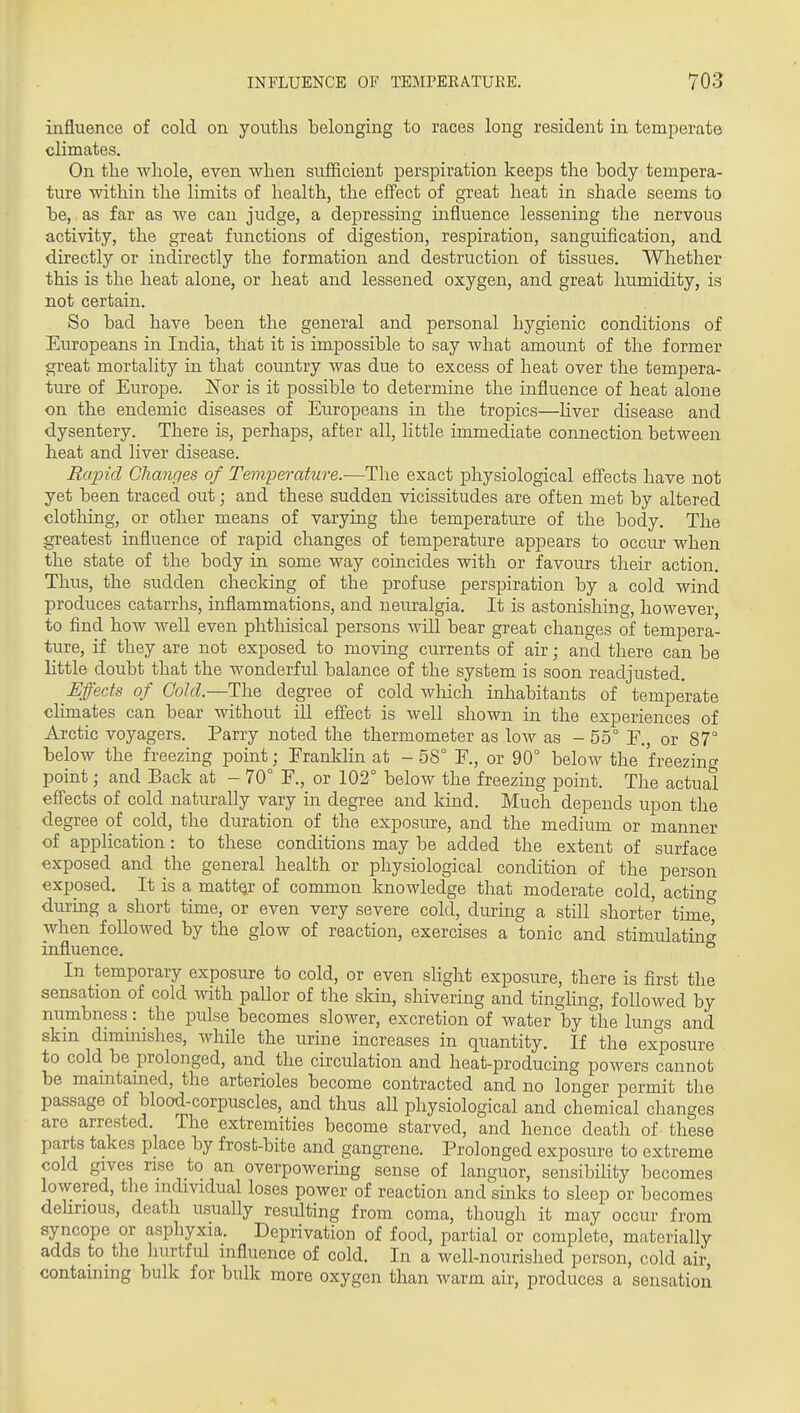 influence of cold on youths belonging to races long resident in temperate climates. On tlie whole, even when sufficient perspiration keeps the body tempera- ture within the limits of health, the effect of great heat in shade seems to be, as far as we can judge, a depressing influence lessening the nervous activity, the great functions of digestion, respiration, sanguification, and directly or indirectly the formation and destruction of tissues. Whether this is the heat alone, or heat and lessened oxygen, and great humidity, is not certain. So bad have been the general and personal hygienic conditions of Europeans in India, that it is impossible to say what amoimt of the former great mortality in that country was due to excess of heat over the tempera- ture of Europe. ISTor is it possible to determine the influence of heat alone on the endemic diseases of Europeans in the tropics—Kver disease and dysentery. There is, perhaps, after all, little immediate connection between heat and liver disease. Rapid Changes of Temperature.-—The exact physiological effects have not yet been traced out; and these sudden vicissitudes are often met by altered clothing, or other means of varying the temperature of the body. The greatest influence of rapid changes of temperature appears to occur when the state of the body in some way coincides with or favours their action. Thus, the sudden checking of the profuse perspiration by a cold wind produces catarrhs, inflammations, and neuralgia. It is astonishing, however, to find how well even phtliisical persons will bear great changes of tempera- ture, if they are not exposed to moving currents of air; and there can be little doubt that the wonderful balance of the system is soon readjusted. Effects of Cold.—The degree of cold wliich inhabitants of temperate climates can bear without ill effect is well shown in the experiences of Arctic voyagers. Parry noted the thermometer as low as - 55° E,, or 87° below the freezing point; Frankhn at - 58° E., or 90° below the freezing point; and Back at - 70° E., or 102° below the freezing point. The actual effects of cold naturally vary in degree and kind. Much depends upon the degree of cold, the duration of the exposure, and the medium or manner of application: to these conditions may be added the extent of surface exposed and the general health or physiological condition of the person exposed. It is a matter of common knowledge that moderate cold, actinc duruig a short time, or even very severe cold, during a still shorter time^ when followed by the glow of reaction, exercises a tonic and stimulating influence. ^ In temporary exposure to cold, or even sHght exposure, there is first the sensation of cold with paUor of the skin, shivering and tingling, followed by numbness: the pulse becomes slower, excretion of water by the kino's and skm dimmishes, Avhile the urine increases in quantity. If the exposure to cold be prolonged, and the circulation and heat-producing powers cannot be mamtamed, the arterioles become contracted and no longer permit the passage of blood-corpuscles, and thus all physiological and chemical changes are arrested. The extremities become starved, and hence death of these parts takes place by frost-bite and gangrene. Prolonged exposure to extreme cold gives rise to an overpowering sense of languor, sensibility becomes lowered, the individual loses power of reaction and sinks to sleep or becomes deHrious, death usually resulting from coma, though it may occur from syncope or asphyxia. Deprivation of food, partial or complete, materially adds to the hurtful influence of cold. In a well-nourished person, cold air, containing bulk for bulk more oxygen than warm air, produces a sensation