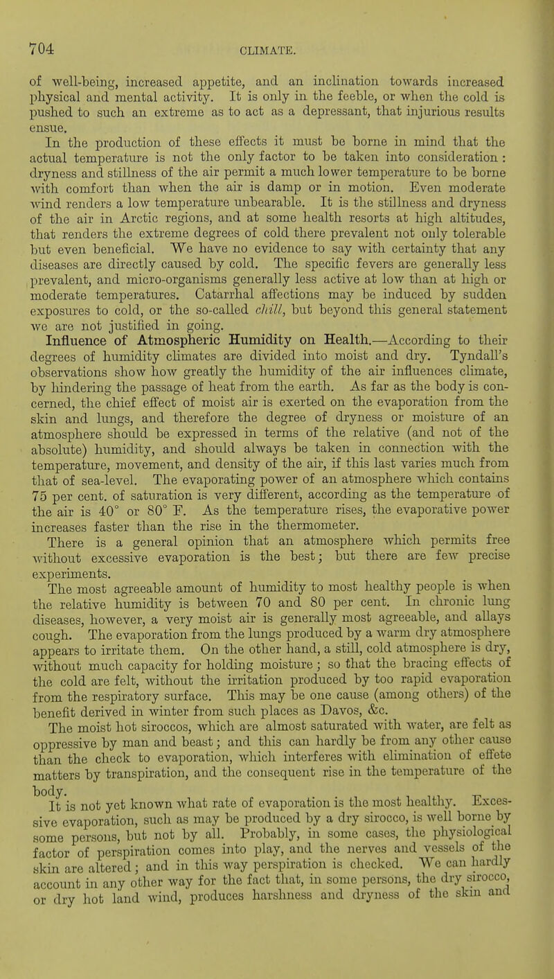 of well-being, increased appetite, and an inclination towards increased physical and mental activity. It is only in the feeble, or when the cold is pushed to such an extreme as to act as a depressant, that injurious results ensue. In the production of these effects it must be borne in mind that the actual temperatm-e is not the only factor to be taken into consideration : dryness and stillness of the air permit a much lower temperature to be borne with comfort than when the air is damp or in motion. Even moderate wind renders a low temperature unbearable. It is the stillness and dryness of the air in Arctic regions, and at some health resorts at high altitudes, that renders the extreme degrees of cold there prevalent not only tolerable but even beneficial. We have no evidence to say with certainty that any diseases are directly caused by cold. The specific fevers are generally less prevalent, and micro-organisms generally less active at low than at high or moderate temperatures. Catarrhal affections may be induced by sudden exposures to cold, or the so-called cliiU, but beyond this general statement we are not justified in going. Influence of Atmospheric Humidity on Health.—According to theu* degrees of humidity climates are divided into moist and dry. Tyndall's observations show how greatly the humidity of the air influences climate, by liindering the passage of heat from the earth. As far as the body is con- cerned, the chief efiect of moist air is exerted on the evaporation from the skin and lungs, and therefore the degree of dryness or moisture of an atmosphere should be expressed in terms of the relative (and not of the absolute) humidity, and should always be taken in connection with the temperature, movement, and density of the ah, if this last varies much from that of sea-level. The evaporating power of an atmosphere which contains 75 per cent, of saturation is very different, according as the temperature of the air is 40° or 80° F. As the temperature rises, the evaporative power increases faster than the rise in the thermometer. There is a general opinion that an atmosphere which permits free A\dthout excessive evaporation is the best; but there are feAV precise experiments. The most agreeable amount of humidity to most healthy people is when the relative humidity is between 70 and 80 per cent. In chronic lung diseases, however, a very moist air is generally most agreeable, and allays cough. The evaporation from the lungs produced by a warm dry atmosphere appears to irritate them. On the other hand, a still, cold atmosphere is dry, without much capacity for holding moisture; so that the bracing eflects of the cold are felt, without the hritation produced by too rapid evaporation from the respiratory surface. Tliis may be one cause (among others) of the benefit derived in winter from such places as Davos, &c. The moist hot siroccos, which are almost saturated with water, are felt as oppressive by man and beast; and this can hardly be from any other cause than the check to evaporation, which interferes with elimination of effete matters by transpiration, and the consequent rise in the temperature of the body. 1 1.1 T- It is not yet known what rate of evaporation is the most healthy. Jixces- sive evaporation, such as may be produced by a dry sirocco, is well borne by some persons, but not by all. Probably, in some cases, the physiological factor of perspiration comes into play, and the nerves and vessels of the skin are altered; and in this way perspiration is checked. We can hardly account in any other way for the fact that, in some persons, the dry sirocco, or dry hot land wind, produces harshness and dryness of the skm and