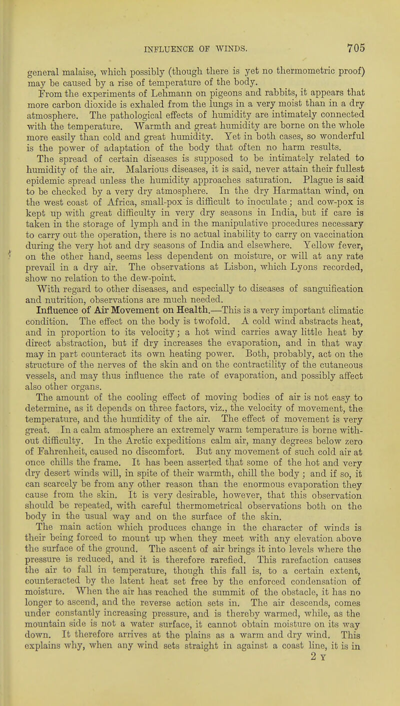 general malaise, which possibly (though there is yet no thermometric proof) may be caused by a rise of temperature of the body. From the experiments of Lehmann on pigeons and rabbits, it appears that more carbon dioxide is exhaled from the lungs in a very moist than in a dry atmosphere. The pathological effects of humidity are intimately connected with the temperature. Warmth and great humidity are borne on the whole more easily than cold and great humidity. Yet in both cases, so wonderful is the power of adaptation of the body that often no harm results. The spread of certain diseases is supposed to be intimately related to humidity of the air. Malarious diseases, it is said, never attain their fullest epidemic spread unless the humidity approaches saturation. Plague is said to be checked by a very dry atmosphere. In the dry Harmattan wind, on the west coast of Africa, small-pox is difficult to inoculate; and cow-pox is kept up with great difficulty in very dry seasons in India, but if care is taken in the storage of lymph and in the manipulative procedures necessary to carry out the operation, there is no actual inability to carry on vaccination during the very hot and dry seasons of India and elsewhere. Yellow fever, on the other hand, seems less dependent on moisture, or will at any rate prevail in a dry air. The observations at Lisbon, which Lyons recorded, show no relation to the dew-point. With regard to other diseases, and especially to diseases of sangmfication and nutrition, observations are much needed. Influence of Air Movement on Health.—This is a very important cHmatic condition. The effect on the body is twofold. A cold wind abstracts heat, and in proportion to its velocity; a hot wind carries away little heat by direct abstraction, but if dry increases the evaporation, and in that way may in part counteract its own heating power. Both, probably, act on the structure of the nerves of the skin and on the contractility of the cutaneous vessels, and may thus influence the rate of evaporation, and possibly affect also other organs. The amount of the cooling effect of moving bodies of air is not easy to determine, as it depends on three factors, viz., the velocity of movement, the temperature, and the humidity of the air. The effect of movement is very great. In a calm atmosphere an extremely warm temperature is borne with- out difficulty. In the Arctic expeditions calm air, many degrees below zero of Fahrenheit, caused no discomfort. But any movement of such cold air at once chiUs the frame. It has been asserted that some of the hot and very dry desert winds will, in spite of their warmth, chill the body ; and if so, it can scarcely be from any other reason than the enormous evaporation they cause from the skin. It is very desirable, however, that this observation should be repeated, with careful thermometrical observations both on the body in the usual way and on the surface of the skin. The main action which produces change in the character of winds is their being forced to mount up when they meet with any elevation above the surface of the ground. The ascent of air brings it into levels where the pressure is reduced, and it is therefore rarefied. This rarefaction causes the air to fall in temperature, though this fall is, to a certain extent, counteracted by the latent heat set free by the enforced condensation of moisture. When the air has reached the summit of the obstacle, it has no longer to ascend, and the reverse action sets in. The air descends, comes under constantly increasing pressure, and is thereby warmed, wliile, as the mountain side is not a water surface, it cannot obtain moisture on its way down. It therefore arrives at the plains as a warm and dry wind. This explains why, when any wind sets straight in against a coast line, it is in 2 Y