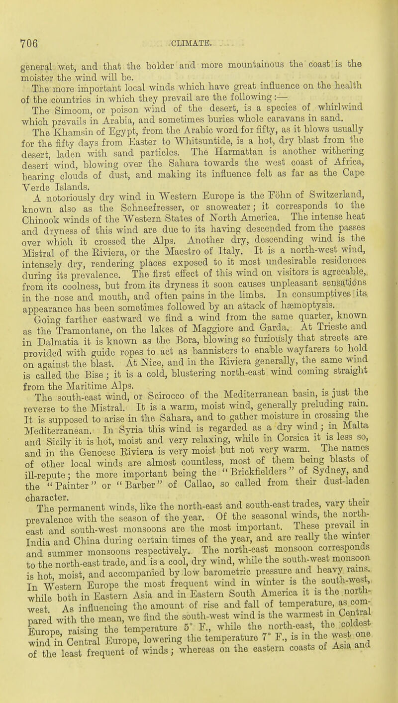 general wet, and that the holder and more mountainous the coast is the moister the wind will he. The more important local winds which have great influence on the health of the countries in wliich they prevail are the following :— The Simoom, or poison wind of the desert, is a species of whirl wmd which prevails in Arabia, and sometimes buries whole caravans in sand. The Khamsin of Egypt, from the Arabic word for fifty, as it blows usually for the fifty days from Easter to Wliitsuntide, is a hot, dry blast from the desert, laden witli sand particles. The Harmattan is another mthering desert' wind, blowing over the Sahara towards the west coast of Africa, bearing clouds of dust, and making its influence felt as far as the Cape Verde Islands. , ^ , . o, i i A notoriously dry wind in Western Europe is the Eohn of Switzerland, known also as the Schneefresser, or snoweater; it corresponds to the Chinook winds of the Western States of North America. The intense heat and dryness of this wind are due to its having descended from the passes over which it crossed the Alps. Another dry, descending wmd is the Mistral of the Eiviera, or the Maestro of Italy. It is a north-west wmd, intensely dry, rendering places exposed to it most undesirable residences duruig its prevalence. The first efi'ect of this wind on visitors is agreeable, from its coolness, but from its dryness it soon causes unpleasant sensations in the nose and mouth, and often pains in the limbs. In consumptives its appearance has been sometimes followed by an attack of haemoptysis. Going farther eastward we find a wind from the same quarter, known as the Tramontane, on the lakes of Maggiore and Garda. At Trieste and in Dalmatia it is known as the Bora, blowing so furiously that streets are provided with guide ropes to act as bannisters to enable wayfarers to hold on against the blast. At Nice, and in the Eiviera generally, the same wind is called the Bise; it is a cold, blustering north-east wind conung straight from the Maritime Alps. . . . , The south-east wind, or Scirocco of the Mediterranean basin, is just tlie reverse to the Mistral. It is a warm, moist wind, generally preludmg ram. It is supposed to arise in the Sahara, and to gather moisture m crossmg the Mediterranean. In Syria this wind is regarded as a dry wind; m Malta and Sicily it is hot, moist and very relaxing, while m Corsica it is less so, and in the Genoese Eiviera is very moist but not very warm._ The names of other local winds are almost countless, most of them being blasts ot ill-repute: the more important being the  Brickfielders of Sydney, and the ''Painter or Barber of Callao, so called from their dust-laden *^^Thf permanent winds, like the north-east and south-east trades, vary their prevalence with the season of the year. Of the seasonal winds, the north- east and south-west monsoons are the most important. These prevail m India and Chuia during certain times of the year, and are really the wmter and summer monsoons respectively. The north-east monsoon corresponds to the north-east trade, and is a cool, dry wind, while the south-west monsoon is hot moist, and accompanied by low barometric pressui-e and hes.yj rams. In Western Europe the most frequent wind in winter is the south-west, while both in Eastern Asia and in Eastern South America it is the nortli- wes As influencing the amount of rise and fall of temperature, as com- pared with the mean,%ve find the south-west wind is the warmest m Centra Europrrais ng the temperature 5° F., while the north-east the coldest wTn CeSl Europe, lowering the temperature 7 F., is in the wes one ol the least frequent of winds; whereas on the eastern coasts of Asia and