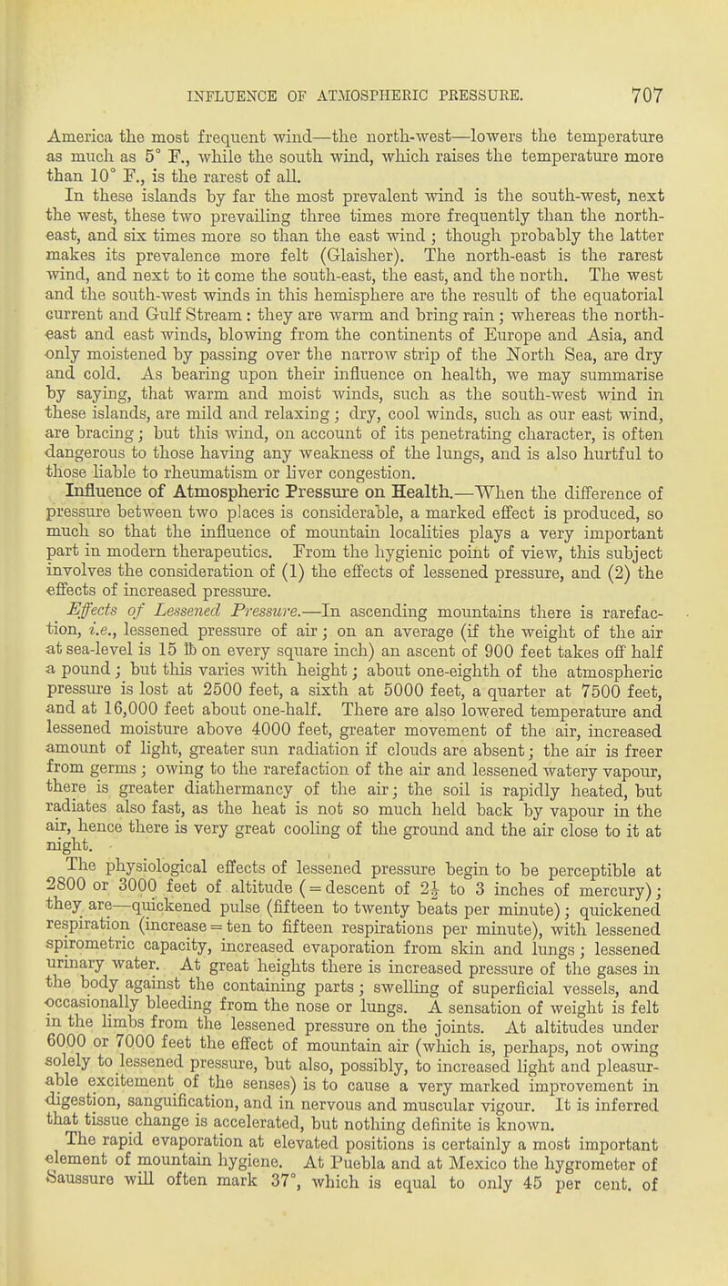 America the most frequent wind—the north-west—lowers the temperature as much as 5° F., while the south wind, which raises the temperature more than 10° F., is the rarest of all. In these islands by far the most prevalent wind is the south-west, next the west, these two prevailing three times more frequently than the north- east, and six times more so than the east wind ; though probably the latter makes its prevalence more felt (Glaisher). The north-east is the rarest wind, and next to it come the south-east, the east, and the north. The west and the south-west winds in this hemisphere are the result of the equatorial current and GuK Stream : they are warm and bring rain; whereas the north- east and east winds, blowing from the continents of Europe and Asia, and only moistened by passing over the narrow strip of the ISTorth Sea, are dry and cold. As bearing upon their influence on health, we may summarise by saying, that warm and moist winds, such as the south-west wind in these islands, are mild and relaxing; dry, cool winds, such as our east wind, are bracing; but this wind, on account of its penetrating character, is often dangerous to those having any weakness of the lungs, and is also hurtful to those Hable to rheumatism or liver congestion. Influence of Atmospheric Pressure on Health.—When the difierence of pressure between two places is considerable, a marked eff'ect is produced, so much so that the influence of mountain locaHties plays a very important part in modern therapeutics. From the hygienic point of view, this subject involves the consideration of (1) the effects of lessened pressure, and (2) the •efl'ects of increased pressure. Effects of Lessened Pressure.—In ascending mountains there is rarefac- tion, i.e., lessened pressure of air; on an average (if the weight of the air at sea-level is 15 tt) on every square inch) an ascent of 900 feet takes off half a. pound ; but this varies with height; about one-eighth of the atmospheric pressure is lost at 2500 feet, a sixth at 5000 feet, a quarter at 7500 feet, and at 16,000 feet about one-half. There are also lowered temperature and lessened moisture above 4000 feet, greater movement of the air, increased amount of light, greater sun radiation if clouds are absent; the air is freer from germs ; owing to the rarefaction of the air and lessened watery vapour, there is greater diathermancy of the air; the soil is rapidly heated, but radiates also fast, as the heat is not so much held back by vapour in the air, hence there is very great cooling of the ground and the air close to it at night. The physiological effects of lessened pressure begin to be perceptible at 2800 or 3000 feet of altitude (= descent of 21 to 3 inches of mercury); they are—quickened pulse (fifteen to twenty beats per minute); quickened respiration (increase = ten to fifteen respirations per minute), with lessened spirometric capacity, increased evaporation from skin and lungs; lessened urinary water. At great heights there is increased pressure of the gases in the body against the containing parts; swelUng of superficial vessels, and occasionally bleeding from the nose or lungs. A sensation of weight is felt m the limbs from the lessened pressure on the joints. At altitudes under 6000 or 7000 feet the effect of mountain air (which is, perhaps, not owing solely to lessened pressure, but also, possibly, to increased light and pleasur- able excitement of the senses) is to cause a very marked improvement in digestion, sanguification, and in nervous and muscular vigour. It is inferred that tissue change is accelerated, but notloing definite is known. The rapid evaporation at elevated positions is certainly a most important element of mountain hygiene. At Puebla and at Mexico the hygrometer of Saussure will often mark 37°, which is equal to only 45 per cent, of