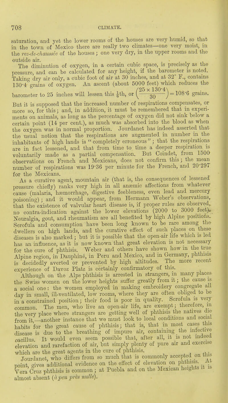 saturation, and yet the lower rooms of the houses are very humid, so that in the town of Mexico there are really two climates—one very moist, in the rez-de-chaussee of the houses; one very dry, in the upper rooms and the outside air. . - . , The diminution of oxygen, in a certain cubic space, is precisely as the pressure, and can be calculated for any height, if the barometer is noted. Taking dry air only, a cubic foot of air at 30 inches, and at 32° F., contains 130-4°2:rains of oxygen. An ascent (about 5000 feet) which reduces the /25 X 1304:\ barometer to 25 inches will lessen this ^th, or y ^ J = 108-6 grains. But it is supposed that the increased number of respirations compensates, or more so, for this; and, in addition, it must be remembered that in experi- ments on animals, as long as the percentage of oxygen did not sink below a certain point (14 per cent.), as much was absorbed into the blood as when the oxygen was in normal proportion. Jourdanet has indeed asserted that the usual notion that the respirations are augmented in number in the inhabitants of high lands is  completely erroneous ; that the respirations are in fact lessened, and that from time to time a deeper respiration is voluntarily made as a partial compensation. But Coindet, from 1500 observations on French and Mexicans, does not confirm this; the mean number of respirations was 19-36 per minute for the French, and 20-29T for the Mexicans. As a curative agent, mountain air (that is, the consequences of lessened pressure chiefly) ranks very high in all anaemic affections from whatever cause (malaria, hemorrhage, digestive feebleness, even lead and mercury poisoning) ; and it would appear, from Hermann Weber's observations, that the existence of valvular heart disease is, if proper rules are observed, no contra-indication against the lower elevations (2000 to 3000 feet)*. Neuralgia, gout, and rheumatism are all benefited by high Alpine positions. Scrofula and consumption have been long known to be rare among the dwellers on high lands, and the curative effect of such places on these diseases is also marked ; but it is possible that the open-air hf e which is led has an influence, as it is now known that great elevation is not necessary for the cure of phthisis. Weber and others have shown how m the true Alpine region, in Dauphine, in Peru and Mexico, and in Germany, phthisis is decidedly averted or prevented by high altitudes. The more recent experience of Davoz Platz is certainly confirmatory of tliis. Although on the Alps phthisis is arrested in strangers, in many places the Swiss women on the lower heights suffer greatly from it; the cause is a social one: the women employed in making embroidery congregate all day in small, ill-ventilated, low rooms, where they are often obhged to be in a constrained position; their food is poor in quahty. Scrofula is very common. The men, who live an open-air Hfe, are exempt; therefore, m the very place where strangers are getting Avell of phthisis the natives die from it —another instance that we must look to local conditions and social habits for the great cause of phthisis; that is, that in most cases this disease is due to the breathing of impure air, containing the infective oacillus It would even seem possible that, after all, it is not mdeea elevation and rarefaction of air, but simply plenty of pure air and exercise which are the great agents in the cure of phthisis. Jourdanet, who differs from so much that is commonly accepted on cnib point, gives additional evidence on the effect of elevation on phthisis Ai Vera Cruz phthisis is common ; at Puebla and on the Mexican heights it is almost absent {ajpeupres nulle).