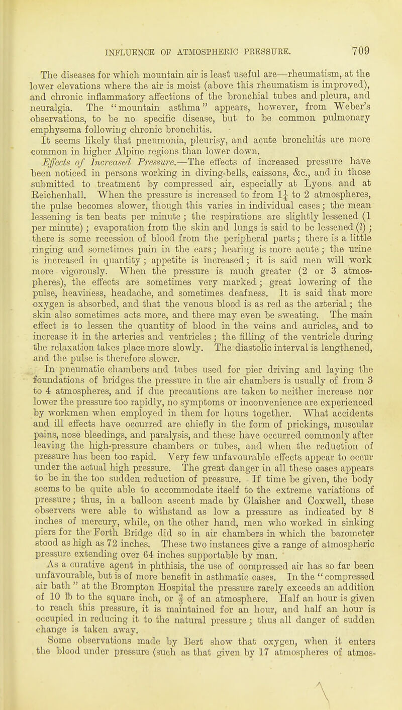 The diseases for whicli mountain air is least useful are—rheumatism, at the lower elevations where the air is moist (above this rheumatism is improved), iind chronic inflammatory affections of the bronchial tubes and pleura, and neuralgia. The mountain asthma appears, however, from Weber's observations, to be no specific disease, but to be common pulmonary- emphysema following chronic bronchitis. It seems likely that pneumonia, pleurisy, and acute bronchitis are more common in. laigher Alpine regions than lower down. Effects of Increased Pressure.—The effects of increased pressure have heen noticed in persons working in diving-bells, caissons, &c., and in those submitted to treatment by compressed air, especially at Lyons and at Reichenhall. Wlien the pressure is increased to from 1^- to 2 atmospheres, the pulse becomes slower, though this varies in individual cases; the mean lessening is ten beats per minute; the respirations are slightly lessened (1 per minute); evaporation from the skin and lungs is said to be lessened (?); there is some recession of blood from the peripheral parts; there is a little ringing and sometimes pain in the ears; hearing is more acute; the urine is increased in quantity ; appetite is increased; it is said men will work more vigorously. When the pressure is much greater (2 or 3 atmos- pheres), the effects are sometimes very marked; great lowering of the pulse, heaviness, headache, and sometimes deafness. It is said that more oxygen is absorbed, and that the venous blood is as red as the arterial; the skin also sometimes acts more, and there may even be sweating. The main effect is to lessen the quantity of blood in the veins and auricles, and to increase it in the arteries and ventricles ; the filhng of the ventricle during the relaxation takes place more slowly. The diastolic interval is lengthened, and the pulse is therefore slower. In pneumatic chambers and tubes used for pier driving and laying the foundations of bridges the pressure in the air chambers is usually of from 3 to 4 atmospheres, and if due precautions are taken to neither increase nor lower the pressure too rapidly, no symptoms or inconvenience are experienced by workmen when employed in them for hours together. What accidents and ill effects have occurred are chiefly in the form of prickings, muscular pains, nose bleedings, and paralysis, and these have occurred commonly after leaving the high-pressure chambers or tubes, and when the reduction of pressure has been too rapid. Very few unfavourable effects appear to occur under the actual high pressure. The great danger in all these cases appears to be in the too sudden reduction of pressure. If time be given, the body seems to be quite able to accommodate itself to the extreme variations of pressure; thus, in a balloon ascent made by Glaisher and Coxwell, these observers were able to withstand as low a pressure as indicated by 8 inches of mercury, while, on the other hand, men who worked in sinking piers for the Forth Bridge did so in air chambers in which the barometer stood as high as 72 inches. These two instances give a range of atmospheric Ijressure extending over 64 inches supportable by man. As a curative agent in phthisis, the use of compressed air has so far been unfavourable, but is of more benefit in asthmatic cases. In the  compressed air bath  at the Brompton Hospital the pressure rarely exceeds an addition of 10 lb to the square inch, or | of an atmosphere. Half an hour is given to reach this pressure, it is maintained for an hour, and half an hour is occupied in reducing it to the natural pressure; thus all danger of sudden change is taken away. Some observations made by Bert show that oxygen, when it enters the blood under pressure (such as that given by 17 atmospheres of atmos-