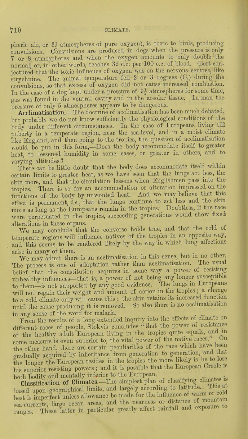 pheric air, or 3^- atmospheres of pure oxygen), is toxic to birds, producing convulsions. Convulsions are produced in dogs when the pressure is only 7 or 8 atmospheres and when the oxygen amounts to only double' the normal, or, in other words, reaches 32 c.c. per 100 c.c. of blood. Bert con- jectured that the toxic influence of oxygen'was on the nervous centres, like strychnine. The animal temperature fell 2 or 3 degrees (C.) during the convulsions, so that excess of oxygen did not cause increased combustion. In the case of a dog kept under a pressure of 9| atmospheres for some time, fas was found in the ventral cavity and in the areolar tissue. In man the pressure of only 5 atmospheres appears to be dangerous. Acclimatisation.—The doctrine of acchmatisation has been much debated^ but probably we do not know sufficiently the physiological conditions of the body under different circumstances. In the case of Europeans living tUl puberty in a temperate region, near the sea-level, and in a moist climate like England, and then going to the tropics, the question of acchmatisation would be pu.t in this form,—Does the body accommodate itself to greater heat, to lessened humidity in some cases, or greater in others, and to varying altitudes 1 There can be little doubt that the body does accommodate itself witlnn certain limits to greater heat, as we have seen that the lungs act less, the skin more, and that the circulation lessens when Englishmen pass into the tropics. There is so far an accommodation or alteration impressed on the functions of the body by unwonted heat. And we may beheve that this effect is permanent, i.e., that the hmgs continue to act less and the skin more as long as the Europeans remain in the tropics. Doubtless, if the race were perpetuated in the tropics, succeeding generations woidd show fixed alterations in these organs. u ^ We may conclude that the converse holds true, and that the cold ot temperate regions will influence natives of the tropics in an opposite way, and this seems to be rendered likely by the way in which lung affections arise in many of them. . We may admit there is an acchmatisation in this sense, but m no otlier The process is one of adaptation rather than acchmatisation. The usual behef that the constitution acquires in some way a power of resisting unhealthy influences—that is, a power of not being any longer susceptible to them—is not supported by any good evidence. The lungs m Europeans will not regain their weight and amount of action in the tropics; a change to a cold climate only will cause this; the skin retains its increased function until the cause producing it is removed. So also there is no acclimatisation in any sense of the word for malaria. Erom the results of a long extended inquiry into the effects of climate on different races of people, Stokvis concludes  that the power of resistance of the healthy adult European living in the tropics quite equals, and in .some measure is even superior to, the vital power of the native races. Un the other hand, there are certain peculiarities of the race which have been gradually acquired by inheritance from generation to generation, and that the longer the European resides in the tropics the more hkely is he to lose his superior resisting powers; and it is possible that the European Creole is both bodily and mentally inferior to the European. Classification of Climates.-The simplest plan of classifying chmates is based upon geographical limits, and largely according to latitude., ilus at S t s imperfecf unless allowance be made for the influence of -^^^^l^^^ <<ea-currents large ocean areas, and the nearness or distance of mountain TngT These latter in particular greatly affect rainfall and exposure to