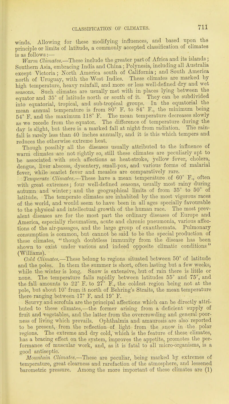 winds. Allowing for these modifying influences, and based upon the principle or limits of latitude, a commonly accepted classification of climates is as follows:— j • ■ i i Warm Glimafes.—ThesQ include the greater part of Africa and its islands; Southern Asia, embracing India and Chma; Polynesia, including all Australia except Victoria; ISTorth America south of California; and South America north of Uruguay, with the West Indies. These climates are marked by high temperature, heavy rainfall, and more or less well-defined dry and wet seasons. Such cHmates are usually met with in places lying between the equator and 35° of latitude north or south of it. They can be subdivided into equatorial, tropical, and sub-tropical groups. In the equatorial the mean annual temperature is from 80° F. to 84° F., the minimum being 54° F. and the maximum 118° F. The mean temperature decreases slowly as we recede from the equator. The difference of temperature during the day is slight, but there is a marked fall at night from radiation. The rain- fall is rarely less than 40 inches annuaJly, and it is this which tempers and reduces the otherwise extreme heat. Though possibly aU the diseases usually attributed to the influence of warm climates are not rightly so, still these climates are peculiarly apt to be associated with such affections as heat-stroke, yellow fever, cholera, dengue, hver abscess, dysentery, small-pox, and various forms of malarial fever, while scarlet fever and measles are comparatively rare. Temperate Climates.—These have a mean temperature of 60° F., often with great extremes; four well-defined seasons, usually most rainy during autumn and winter; and the geographical limits of from 35° to 50° of latitude. The temperate chmates are inhabited by the most vigorous races of the world, and would seem to have been in all ages specially favourable to the physical and intellectual growth of the human race. The most prev- alent diseases are for the most part the ordinary diseases of Europe and America, especially rheumatism, acute and chronic pneumonia, various afiec- tions of the air-passages, and the large group of exanthemata. Pulmonary consumption is common, but cannot be said to be the special production of these climates, though doubtless immunity from the disease has been shown to exist under various and indeed opposite climatic conditions (Williams). Cold Climates.—These belong to regions situated between 50° of latitude and the poles. In them the summer is short, often lasting but a few weeks, while the winter is long. Snow is extensive, but of rain there is httle or none. The temperature falls rapidly between latitudes 55° and 75°, and the fall amounts to 22° F. to 27° F., the coldest region being not at the pole, but about 10° from it north of Behring's Straits, the mean temperature there ranging between 17° F. and 19° F. Scurvy and scrofula are the principal afi'ections which can be directly attri- buted to these chmates,—the former arising from a deficient supply of fruit and vegetables, and the latter from the overcrowding and general poor- ness of living which prevails. Ophthalmia and amaurosis are also reported to be present, from the reflection of light from the snow in the polar regions. The extreme and dry cold, which is the feature of these climates, lias a bracing efl'ect on the system, improves the appetite, promotes the per- formance of muscular work, and, as it is fatal to all micro-organisms, is a good antiseptic. Mountain Climates.—These are peculiar, being marked by extremes of temperature, great clearness and rarefaction of the atmosphere, and lessened barometric pressure. Among the more important of these climates are (1)