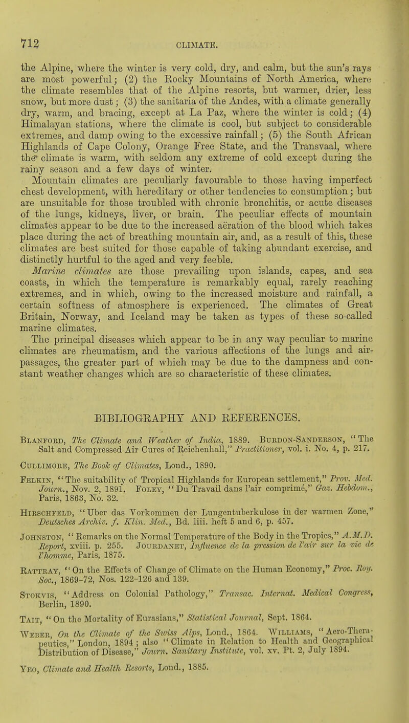 the Alpine, where the winter is very cold, dry, and calm, but the sun's rays are most powerful; (2) the Kocky Moimtains of North America, where the climate resembles that of the Alpine resorts, but warmer, drier, less snow, but more dust; (3) the sanitaria of the Andes, with a chmate generally dry, warm, and bracing, except at La Paz, where the winter is cold; (4) Himalayan stations, where the chmate is cool, but subject to considerable extremes, and damp owing to the excessive rainfall; (5) the South African Highlands of Cape Colony, Orange Free State, and the Transvaal, where the* climate is warm, with seldom any extreme of cold except during the rainy season and a few days of winter. Mountain chmates are pecuharly favourable to those having imperfect chest development, with hereditary or other tendencies to consumption; but are unsuitable for those troubled with chronic bronchitis, or acute diseases of the lungs, kidneys, liver, or brain. The peculiar effects of mountain climates appear to be due to the increased aeration of the blood which takes place during the act of breathing mountain air, and, as a result of this, these chmates are best suited for those capable of taking abundant exercise, and distinctly hurtful to the aged and very feeble. Marine climates are those prevaiUng upon islands, capes, and sea coasts, in which the temperature is remarkably equal, rarely reaching extremes, and in which, owing to the increased moisture and rainfall, a certain softness of atmosphere is experienced. The climates of Great Britain, Norway, and Iceland may be taken as types of these so-called marine chmates. The principal diseases which appear to be in any way peculiar to marine chmates are rheumatism, and the various affections of the lungs and ak- passages, the greater part of which may be due to the dampness and con- stant weather changes wliich are so characteristic of these climates. BIBLIOGEAPHY AND EEFEEENCES. Blanfoed, The Climate and Weather of India, 1889. Burdon-Sandersok,  The Salt and Compressed Air Cures of Keichenliall, Practitioner, vol. i. No. 4, p. 217. CuLLiMORE, The Book of Climates, Loud., 1890. Felkin, The suitability of Tropical Highlands for European settlement, Prov. Med. Journ., Nov. 2, 1891. Foley,  Du Travail dans Pair comprime, (?a~. ffcbdom., Paris, 1863, No. 32. HiRSCHFELD,  Uber das Vorkommen der Lungentuberkulose in der warmen Zone, DeiUsches Archiv. /. Klin. Med., Bd. liii. heft 5 and 6, p. 457. Johnston,  Remarks on the Normal Temperature of the Body in the Tropics, A.M.D. Pepoi't, xviii. p. 2.55. Jourdanet, Influence dc la pression de I'air sur la vie de Vhommc, Paris, 1875. Rattray, On the Effects of Change of Climate on the Human Economy, Proc. Roy. Sac, 1869-72, Nos. 122-126 and 139. Stokvis, Address on Colonial Pathology, Transac. Internal. Medical Congress, Berlin, 1890. Tait,  On the Mortality of Eurasians, Statistical Journal, Sept. 1864. Weber, On the Climate of the Stviss Alps, Lond., 1864. Williams,  Aero-Thera- I)eutics, London, 1894 ; also Climate in Relation to Health and Geographical Distribution of Disease, Jour7i. Sanitary Institute, vol. xv. Pt. 2, July 1894. Yeo, Climate and Health Resorts, Lend., 1885.