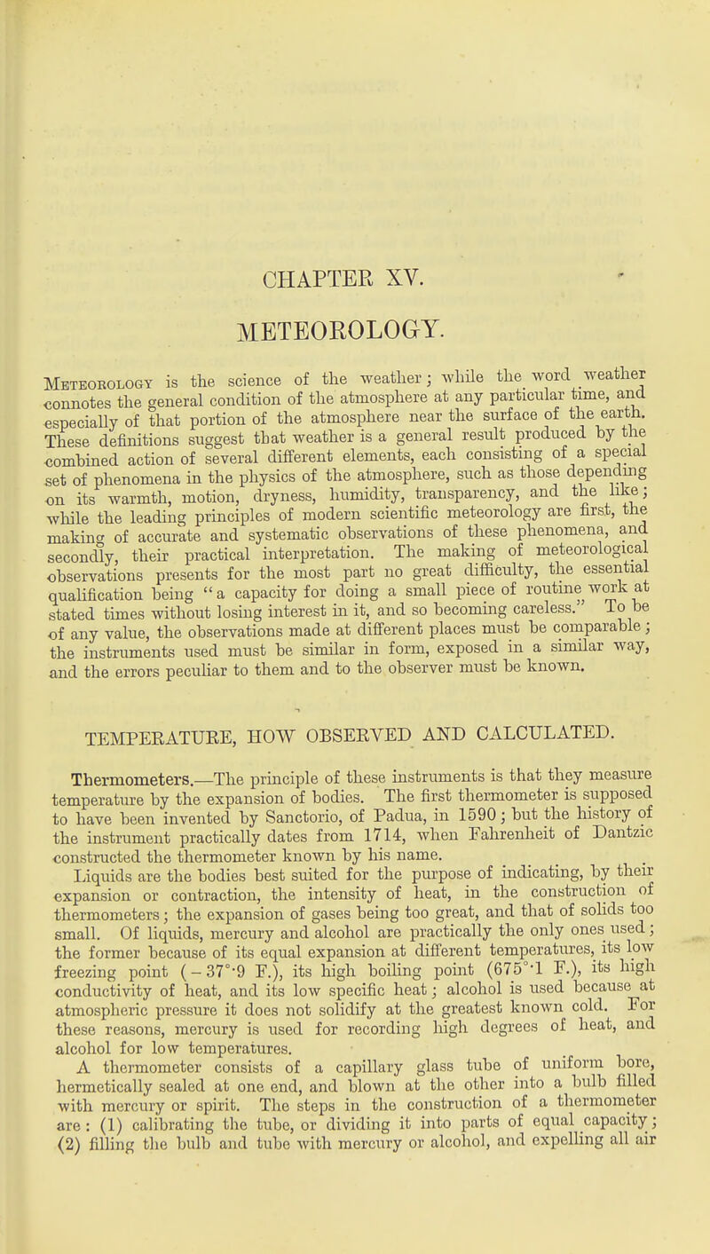 CHAPTER XV. METEOROLOGY. Meteoeology is the science of the weather; while the word weather connotes the general condition of the atmosphere at any particular time, and especiaUy of that portion of the atmosphere near the surface of earth. These definitions suggest that weather is a general result produced by tiie combined action of several different elements, each consisting of a special set of phenomena in the physics of the atmosphere, such as those dependmg on its warmth, motion, dryness, humidity, transparency, and the like; while the leading principles of modern scientific meteorology are first, the makincr of accurate and systematic observations of these phenomena, and secondly, their practical interpretation. The making of meteorological observations presents for the most part no great difiiculty, the essential qualification being a capacity for doing a small piece of routine work at stated times without losing interest m it, and so becoming careless. To be of any value, the observations made at difierent places must be comparable; the instruments used must be similar in form, exposed in a simHar way, and the errors pecuhar to them and to the observer must be known. TEMPEEATUEE, HOW OBSEEVED AND CALCULATED. Thermometers.—The principle of these instruments is that they measure temperature by the expansion of bodies. The first thermometer is supposed to have been invented by Sanctorio, of Padua, in 1590; but the history of the instrument practically dates from 1714, when Eahrenheit of Dantzic constructed the thermometer known by his name. Liquids are the bodies best suited for the purpose of indicating, by their expansion or contraction, the intensity of heat, in the construction of thermometers; the expansion of gases being too great, and that of sohds too small. Of liquids, mercury and alcohol are practically the only ones used; the former because of its equal expansion at different temperatures, its low freezing point (- 37°-9 F.), its high boiling point (675°-l F.), its high conductivity of heat, and its low specific heat; alcohol is used because at atmospheric pressure it does not solidify at the greatest known cold. For these reasons, mercury is used for recording high degrees of heat, and alcohol for low temperatures. A thermometer consists of a capillary glass tube of uniform bore, hermetically sealed at one end, and blown at the other into a bulb filled with mercury or spirit. The steps in the construction of a thermometer are : (1) calibrating the tube, or dividing it into parts of equal capacity; <2) filUng the bulb and tube with mercury or alcohol, and expelling all air