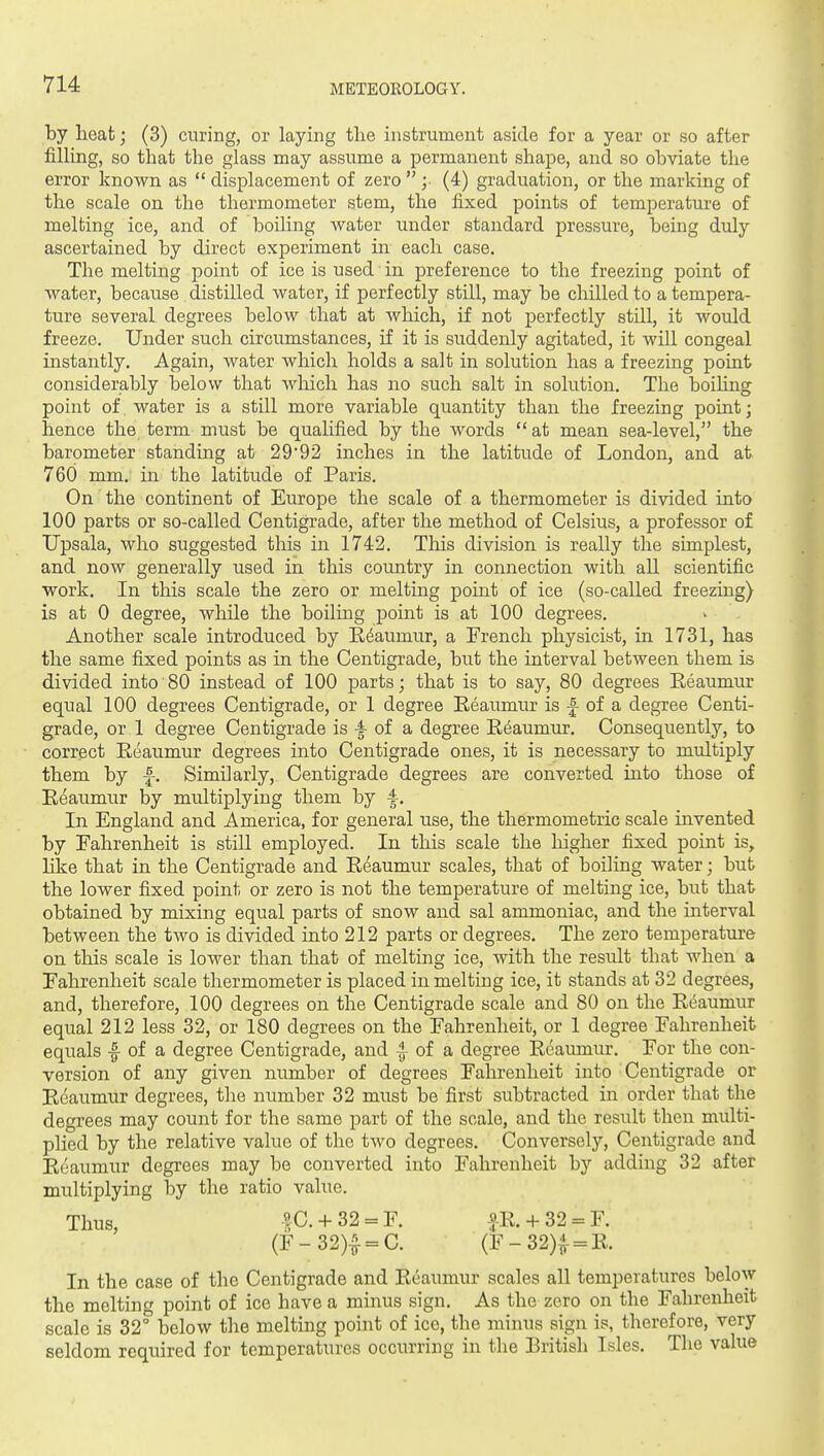 by lieat; (3) curing, or laying the instrument aside for a year or so after filling, so that the glass may assume a permanent shape, and so obviate the error known as  displacement of zero  ;• (4) graduation, or the marking of the scale on the thermometer stem, the fixed points of temperature of melting ice, and of boiling Avater under standard pressure, being duly ascertained by direct experiment in each case. The melting point of ice is used ■ in preference to the freezing point of water, because distilled water, if perfectly still, may be chilled to a tempera- ture several degrees below that at which, if not perfectly still, it would freeze. Under such circumstances, if it is suddenly agitated, it will congeal instantly. Again, water which holds a salt in solution has a freezing point considerably below that which has no such salt in solution. The boihng point of water is a still more variable quantity than the freezing point; hence the term must be qualified by the words at mean sea-level, the barometer standing at 29*92 inches in the latitude of London, and at 760 mm. in the latitude of Paris. On the continent of Europe the scale of a thermometer is divided into 100 parts or so-called Centigrade, after the method of Celsius, a professor of Upsala, who suggested this in 1742. Tliis division is really the simplest, and now generally used in this country in connection with all scientific work. In this scale the zero or melting point of ice (so-called freezing) is at 0 degree, while the boilmg point is at 100 degrees. Another scale introduced by E6aumur, a French physicist, in 1731, has the same fixed points as in the Centigrade, but the interval between them is divided into 80 instead of 100 parts; that is to say, 80 degrees Eeaumur equal 100 degrees Centigrade, or 1 degree Eeaumur is f of a degree Centi- grade, or 1 degree Centigrade is -I of a degree E6aum.ur. Consequently, to correct Eeaumur degrees into Centigrade ones, it is necessary to multiply them by f. Similarly, Centigrade degrees are converted into those of Eeaumur by multiplying them by ^. In England and America, for general use, the thermometric scale invented by Fahrenheit is still employed. In this scale the liigher fixed point is, like that in the Centigrade and Eeaumur scales, that of boiling water; but the lower fixed point or zero is not the temperature of melting ice, but that obtained by mixing equal parts of snow and sal ammoniac, and the interval between the two is divided into 212 parts or degrees. The zero temperature on this scale is lower than that of melting ice, with the result that when a Fahrenheit scale thermometer is placed in melting ice, it stands at 32 degrees, and, therefore, 100 degrees on the Centigrade scale and 80 on the Ei^aumur equal 212 less 32, or 180 degrees on the Fahrenheit, or 1 degree Fahrenheit equals -f of a degree Centigrade, and -g- of a degree Eeaumur. For the con- version of any given number of degrees Fahrenheit into Centigrade or Eeaumur degrees, the number 32 must be first subtracted in order that the degrees may count for the same part of the scale, and the result then multi- plied by the relative value of the two degrees. Conversely, Centigrade and Eeaumur degrees may be converted into Fahrenheit by adding 32 after multiplying by the ratio value. Thus, |C.-h32 = r. |-E. + 32 = r. (F-32)| = C. (r-32)| = E. In the case of the Centigrade and Eeaumur scales all temperatures below the melting point of ice have a minus sign. As the zero on the Fahrenheit scale is 32° below the melting point of ice, the minus sign is, therefore, very seldom required for temperatures occurring in the British Isles. The value