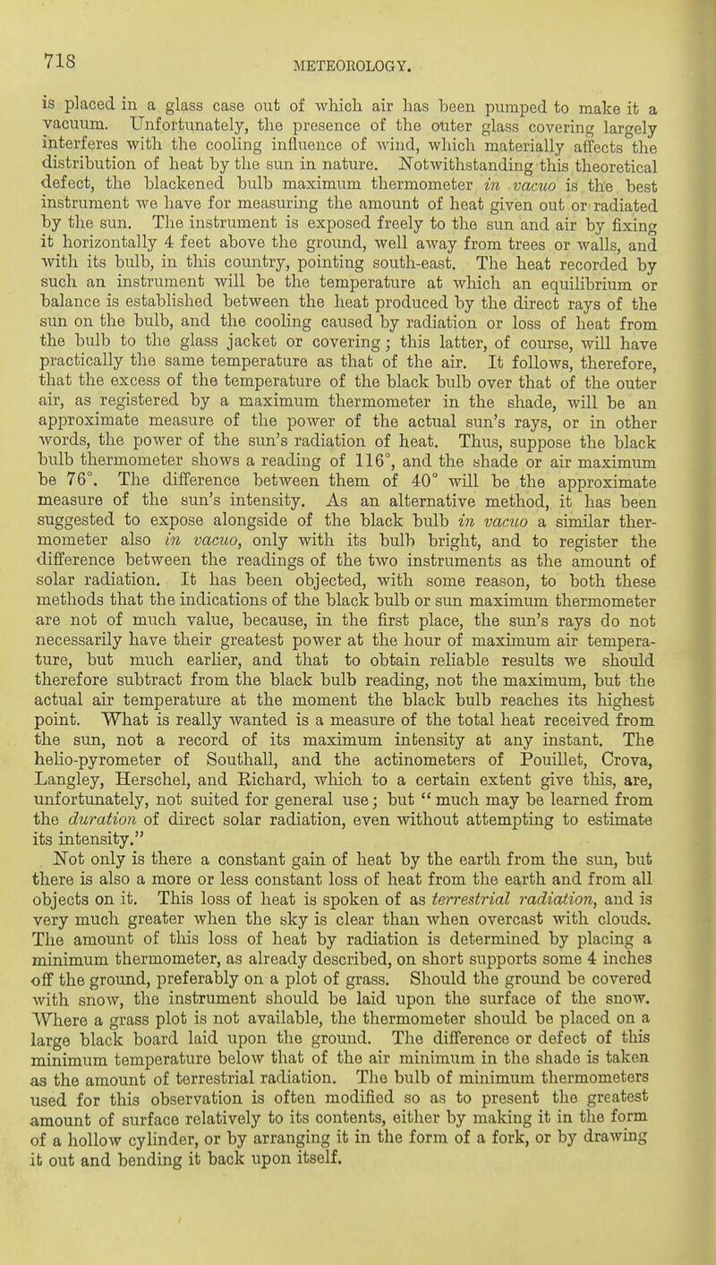 is placed in a glass case out of which air has been pumped to make it a vacuum. Unfortunately, the presence of the outer glass covering largely interferes with the cooling influence of wind, which materially affects the distribution of heat by the sun in nature. Notwithstanding this theoretical defect, the blackened bulb maximtim thermometer in vacuo is the best instrument we have for measuring the amoimt of heat given out or radiated by the sun. The instrument is exposed freely to the sun and air by fixing it horizontally 4 feet above the ground, well away from trees or walls, and with its bulb, in this country, pointing south-east. The heat recorded by such an instrument will be the temperature at which an equihbrium or balance is established between the heat produced by the direct rays of the sun on the bulb, and the coohng caused by radiation or loss of heat from the bulb to the glass jacket or covering; this latter, of course, will have practically the same temperature as that of the air. It follows, therefore, that the excess of the temperature of the black bulb over that of the outer air, as registered by a maximum thermometer in the shade, will be an approximate measure of the power of the actual sun's rays, or in other words, the power of the sun's radiation of heat. Thus, suppose the black bulb thermometer shows a reading of 116°, and the shade or air maximum be 76°. The difference between them of 40° will be the approximate measure of the sun's intensity. As an alternative method, it has been suggested to expose alongside of the black bulb in vamo a similar ther- mometer also in vacuo, only with its bulb bright, and to register the difference between the readings of the two instruments as the amount of solar radiation. It has been objected, with some reason, to both these methods that the indications of the black bulb or sun maximum thermometer are not of much value, because, in the first place, the sun's rays do not necessarily have their greatest power at the hour of maximum air tempera- ture, but much earlier, and that to obtain reliable results we should therefore subtract from the black bulb reading, not the maximum, but the actual air temperature at the moment the black bulb reaches its highest point. What is really wanted is a measure of the total heat received from the sun, not a record of its maximum intensity at any instant. The heho-pyrometer of Southall, and the actinometers of PouiUet, Crova, Langley, Herschel, and Richard, wliich to a certain extent give tliis, are, unfortunately, not suited for general use; but  much may be learned from the duration of direct solar radiation, even without attempting to estimate its intensity. Not only is there a constant gain of heat by the earth from the sun, but there is also a more or less constant loss of heat from the earth and from all objects on it. This loss of heat is spoken of as terrestrial radiation, and is very much greater when the sky is clear than when overcast with clouds. The amount of tliis loss of heat by radiation is determined by placing a minimum thermometer, as already described, on short supports some 4 inches off the ground, preferably on a plot of grass. Should the ground be covered with snow, the instrument should be laid upon the surface of the snow. Where a grass plot is not available, the thermometer should be placed on a large black board laid upon the ground. The difference or defect of this minimum temperature below that of the air minimum in the shade is taken as the amount of terrestrial radiation. The bulb of minimum thermometers used for this observation is often modified so as to present the greatest amount of surface relatively to its contents, either by making it in tlie form of a hollow cylinder, or by arranging it in the form of a fork, or by drawmg it out and bending it back upon itself.