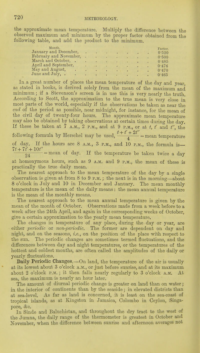 the approximate mean temperature. Multiply the difference between the observed maximum and minimum by the proper factor obtained from the following table, and add the product to the minimum. Month. Fnrtov. January and December, 0'520 February and November, ....... 0'500 March and October, . 0'48.5 April and September, ....... 0'476 May and August, 0'470 June and July, 0*46 In a great number of places the mean temperature of the day and year, as stated in books, is derived solely from the mean of the maximum and minimum; if a Stevenson's screen is in use this is very nearly the truth. According to Scott, the approximation to the true mean is very close in most parts of the world, especially if the observations be taken as near the end of the period as possible, near midnight, for instance, for the mean of the civil day of twenty-four hours. The approximate mean temperature may also be obtained by taking observations at certain times during the day. If these be taken at 7 a.m., 2 p.m., and at 9 p.m., or at t, t' and t, the following formula by Herschel may be used, ^ = mean temperature of day. If the hours are 8 a.m., 3 p.m., and 10 p.m., the formula is— 24 = niean ot day. it the temperature be taken twice a day at homonymous hours, such as 9 a.m. and 9 p.m., the mean of these is practically the true daily mean. The nearest approach to the mean temperature of the day by a single observation is given at from 8 to 9 p.m. ; the next is in the morning—about 8 o'clock in July and 10 in December and January. The mean monthly temperature is the mean of the daily means : the mean annual temperature is the mean of the monthly means. The nearest approach to the mean annual temperature is given by the mean of the month of October. Observations made from a week before to a week after the 24th April, and again in the corresponding weeks of October, give a certain approximation to the yearly mean temperature. The changes in temperature of any place, during the day or year, are either periodic or non-periodic. The former are dependent on day and night, and on the seasons, i.e., on the position of the place with respect to the sun. The periodic changes are sometimes termed fluctuations, and the diflferences between day and night temperatures, or the temperatures of the hottest and coldest months, are often called the amplitudes of the daily or yearly fluctuations. Daily Periodic Changes.—On land, the temperature of the air is usually at its lowest about 3 o'clock a.m., or just before sunrise, and at its maximum about 2 o'clock p.m. ; it then falls nearly regularly to 3 o'clock a.m. At sea, the maximum is nearly an hour later. The amount of diurnal periodic change is greater on land than on water; in the interior of continents than by the seaside; in elevated districts than at sea-level. As far as land is concerned, it is least on the sea-coast of tropical islands, as at Kingston in Jamaica, Colombo in Ceylon, Singa- pore, &c. In Sinde and Baluchistan, and throughout the dry tract to the west of the Jumna, the daily range of the thermometer is greatest in October and November, when the difference between sunrise and afternoon averages not