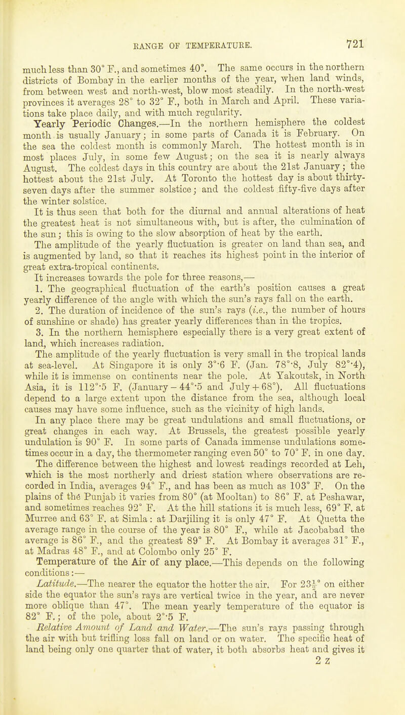much less than 30° F., and sometimes 40°. The same occurs in the northern districts of Bombay in the earHer months of the year, when land winds, from between west and north-west, blow most steadily. In the north-west provinces it averages 28° to 32° F., both in March and April. These varia- tions take place daily, and with much regularity. Yearly Periodic Changes.—In the northern hemisphere the coldest month is usually January; in some parts of Canada it is February. ^ On the sea the coldest month is commonly March. The hottest month is in most places July, in some few August; on the sea it is nearly always August. The coldest days in this country are about the 21st January; the hottest about the 21st July. At Toronto the hottest day is about thirty- seven days after the summer solstice; and the coldest fifty-five days after the winter solstice. It is thus seen that both for the diurnal and annual alterations of heat the greatest heat is not simultaneous with, but is after, the culmination of the sun; this is owing to the slow absorption of heat by the earth. The amplitude of the yearly fluctuation is greater on land than sea, and is augmented by land, so that it reaches its highest point in the iuterior of great extra-tropical continents. It increases towards the pole for three reasons,— 1. The geographical fluctuation of the earth's position causes a great yearly difference of the angle with which the sun's rays fall on the earth, 2. The duration of incidence of the sun's rays {i.e., the number of hours of sunshine or shade) has greater yearly diff'erences than in the tropics. 3. In the northern hemisphere especially there is a very great extent of land, which increases radiation. The amplitude of the yearly fluctuation is very small in the tropical lands at sea-level. At Singapore it is only 3°-6 F. (Jan. 78°-8, July 82°-4), while it is immense on continents near the pole. At Yakoutsk, in North Asia, it is 112°'5 F. (January - 44°5 and July68°). All fluctuations depend to a large extent upon the distance from the sea, although local causes may have some influence, such as the vicinity of high lands. In any place there may be great undulations and small fluctuations, or great changes in each way. At Brussels, the greatest possible yearly imdulation is 90° F. In some parts of Canada immense undulations some- times occur in a day, the thermometer ranging even 50° to 70° F. in one day. The difierence between the highest and lowest readings recorded at Leh, which is the most northerly and driest station where observations are re- corded in India, averages 94° F., and has been as much as 103° F. On the plains of the Punjab it varies from 80° (at Mooltan) to 86° F. at Peshawar, and sometimes reaches 92° F. At the hill stations it is much less, 69° F. at Murree and 63° F. at Simla : at Darjiling it is only 47° F. At Quetta the average range in the course of the year is 80° F., while at Jacobabad the average is 86° F., and the greatest 89° F. At Bombay it averages 31° F., at Madras 48° F., and at Colombo only 25° F. Temperature of the Air of any place.—This depends on the following conditions:— Latitude.—The nearer the equator the hotter the air. For 23^° on either side the equator the sun's rays are vertical twice in the year, and are never more oblique than 47°. The mean yearly temperature of the equator is 82° F.; of the pole, about 2°-5 F. Relative Amount of Land and Water.—The sun's rays passing through the air with but trifling loss fall on land or on water. The specific heat of land being only one quarter that of water, it both absorbs heat and gives it 2 Z