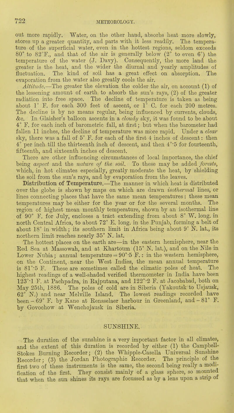 out more rapidly. Water, on the other hand, absorbs heat more slowly, stores up a greater quantity, and parts with it less readily. The tempera- ture of the superficial water, even in the hottest regions, seldom exceeds 80° to 82T., and that of the air is generally below (2° to even 6°) the temperature of the water (J. Davy). Consequently, the more land the greater is the heat, and the wider the diurnal and yearly amplitudes of fluctuation. The kind of soil has a great effect on absorption. The evaporation from the water also greatly cools the air. Altitude.—The greater the elevation the colder the air, on account (1) of the lessening amount of earth to absorb the sun's rays, (2) of the greater radiation into free space. The decline of temperature is taken as being about 1° F. for each 300 feet of ascent, or 1° C. for each 200 metres. The decUne is by no means regular, being influenced by currents, clouds, &c. In Glaisher's balloon ascents in a cloudy sky, it was found to be about 4° F. for each inch of barometric fall, at first; but when the barometer had fallen 11 inches, the decline of temperature was more rapid. Under a clear sky, there was a fall of 5° F. for each of the first 4 inches of descent: then 4° per inch till the thirteenth inch of descent, and then 4°*5 for fourteenth, fifteenth, and sixteenth inches of descent. There are other influencing circumstances of local importance, the chief being aspect and tlie nature of the soil. To these may be added forests, which, in hot climates especially, greatly moderate the heat, by shielding the soil from the sun's rays, and by evaporation from the leaves. Distribution of Temperature.—The manner in which heat is distributed over the globe is shown by maps on which are drawn isothermal lines, or lines connecting places that have the same mean temperatures: these mean temperatures may be either for the year or for the several montlis. The region of highest mean montlily temperature, shown by an isothermal line of 90° F. for July, encloses a tract extending from about 8° W. long, in north Central Africa, to about 72° E. long, in the Punjab, forming a belt of about 18° in width; its southern limit in Africa being about 9° IST. lat., its northern limit reaches nearly 35° N. lat. The hottest places on the earth are—in the eastern hemisphere, near the Eed Sea at Massowah, and at Khartoum (15° N. lat.), and on the Mle in Lower iNubia; annual temperature = 90°-5 F.: in the western hemisphere, on the Continent, near the West Indies, the mean annual temperature is 81°5 F. These are sometimes called the climatic poles of heat. The highest readings of a well-shaded verified thermometer in India have been 123°-1 F. at Pachpadra, in Eajputana, and 122°-2 F. at Jacobabad, both on May 25th, 1886. The poles of cold are in Siberia (Yakoutsk to Usjausk, 62° N.) and near Melville Island. The lowest readings recorded have been-69° F. by Kane at Kensselaer harbour in Greenland, and-81° F. by Govochow at Wenchojausk in Siberia. SUNSHINE. The duration of the sunshine is a very important factor in all climates, and the extent of tliis duration is recorded by either (1) the Campbell- Stokes Burning Eecorder; (2) the Whipple-Casella Universal Sunshine Recorder; (3) the Jordan Photographic Recorder. The principle of the first two of these instruments is the same, the second being really a modi- fication of the first. They consist mainly of a glass sphere, so mounted that when the sun shines its rays are focussed as by a lens upon a strip of