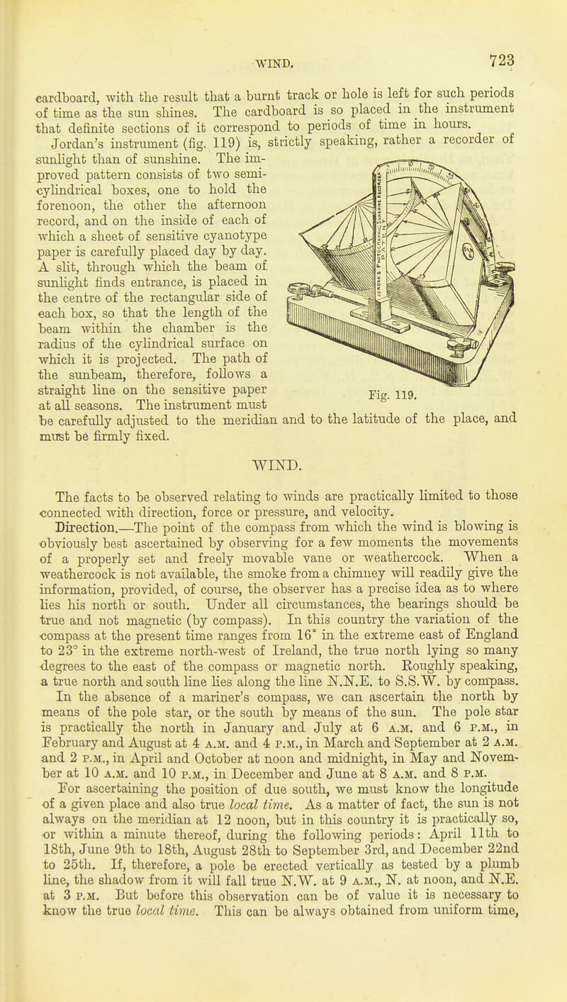 cardboard, with the result that a burnt track or hole is left for such periods of tirae as the sun slimes. The cardboard is so placed in the instrument that definite sections of it correspond to periods of time in hours. Jordan's instrument (fig. 119) is, strictly speaking, rather a recorder of sunlight than of sunshine. The im- proved pattern consists of two semi- cylindrical boxes, one to hold the forenoon, the otlier the afternoon record, and on the inside of each of which a sheet of sensitive cyanotype paper is carefully placed day by day. A slit, through which the beam of sunhght finds entrance, is placed in the centre of the rectangular side of each box, so that the length of the beam witliin the chamber is the radius of the cylindrical surface on which it is projected. The path of the sunbeam, therefore, follows a straight line on the sensitive paper at all seasons. The instrument must be carefully adjusted to the meridian and to the latitude of the place, and must be firmly fixed. WIND. The facts to be observed relating to winds are practically limited to those connected with direction, force or pressure, and velocity. Direction.—The point of the compass from which the wind is blowing is obviously best ascertained by observing for a few moments the movements of a properly set and freely movable vane or weathercock. When a weathercock is not available, the smoke from a chimney will readily give the information, provided, of course, the observer has a precise idea as to where lies his north or south. Under all circumstances, the bearings should be true and not magnetic (by compass). In this country the variation of the compass at the present time ranges from 16° in the extreme east of England to 23° in the extreme north-west of Ireland, the true north lying so many •degrees to the east of the compass or magnetic north. Roughly speaking, a true north and south line Ues along the line IST.N.E. to S.S.W. by compass. In the absence of a mariner's compass, we can ascertain the north by means of the pole star, or the south by means of the sun. The pole star is practically the north in January and July at 6 a.m. and 6 p.m., in February and August at 4 a.m. and 4 p.m., in March and September at 2 a.m. and 2 p.m., in April and October at noon and midnight, in May and Novem- her at 10 a.m. and 10 p.m., in December and June at 8 a.m. and 8 p.m. Eor ascertaining the position of due south, we must know the longitude of a given place and also true local time. As a matter of fact, the sun is not always on the meridian at 12 noon, but in this country it is practically so, or within a minute thereof, during the following periods: April 11th to 18th, June 9th to 18th, August 28th to September 3rd, and December 22nd to 25th. If, therefore, a pole be erected vertically as tested by a plumb Hue, the shadow from it will fall true N.W. at 9 a.m., N. at noon, and N.E. at 3 p.m. But before this observation can be of value it is necessary to know the true local time. This can be always obtained from uniform time,