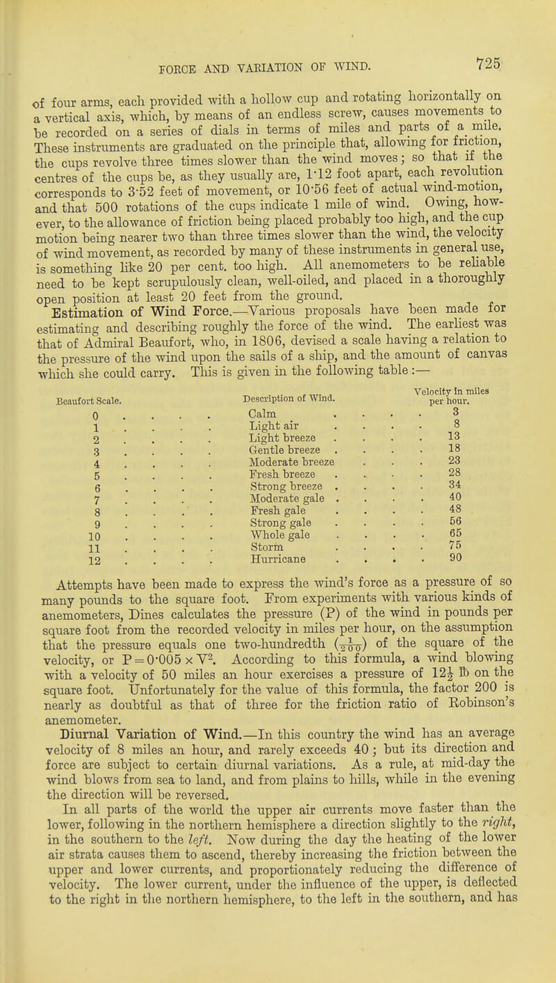 FORCE AND VARIATION OF WIND. of four arms, eacli provided with a hollow cup and rotating horizontally on a vertical axis, which, by means of an endless screw, causes movements to be recorded on a series of dials in terms of miles and parts of a_ miie. These instruments are graduated on the principle that, allowing for faction, the cups revolve three times slower than the wind moves; so that it the centres of the cups be, as they usually are, ri2 foot apart, each revoliition corresponds to 3-52 feet of movement, or 10-56 feet of actual wmd-motion, and that 500 rotations of the cups indicate 1 mile of wind. Owing, how- ever, to the allowance of friction being placed probably too high, and the cup motion being nearer two than three times slower than the wind, the velocity of wind movement, as recorded by many of these instruments in general use, is something hke 20 per cent, too high. All anemometers to be rehable need to be kept scrupulously clean, well-oiled, and placed in a thoroughly open position at least 20 feet from the ground. Estimation of Wind Force.—Yarious proposals have been made for estimating and describing roughly the force of the wind. The earhest was that of Admiral Beaufort, who, in 1806, devised a scale having a relation to the pressure of the wind upon the sails of a ship, and the amount of canvas which she could carry. Tliis is given in the following table :— Beaufort Scale. 0 1 2 3 4 5 6 7 8 9 10 11 12 Description of Wind. Calm Light air Light breeze Gentle breeze Moderate breeze Fresh breeze Strong breeze Moderate gale Fresh gale Strong gale Whole gale Storm Hurricane Velocity in miles per hour. 3 8 13 18 23 28 34 40 48 56 65 75 90 Attempts have been made to express the wind's force as a pressure of so many pounds to the square foot. From experiments with various kinds of anemometers. Dines calculates the pressure (P) of the wind in pounds per square foot from the recorded velocity in miles per hour, on the assumption that the pressure equals one two-hundredth (2^) of the square of the velocity, or P = 0*005 xY^. According to this formula, a wind blowing with a velocity of 50 miles an hour exercises a pressure of 12| K) on the square foot. Unfortunately for the value of this formula, the factor 200 is nearly as doubtful as that of three for the friction ratio of Eobinson's anemometer. Diurnal Variation of Wind.—In this country the wind has an average velocity of 8 miles an hour, and rarely exceeds 40; but its direction and force are subject to certain diurnal variations. As a rule, at mid-day the wind blows from sea to land, and from plains to hills, while in the evening the direction will be reversed. In all parts of the world the upper air currents move faster than the lower, following in the northern hemisphere a direction slightly to the right, in the southern to the left. Now during the day the heating of the loWer air strata causes them to ascend, thereby increasing the friction between the tipper and lower currents, and proportionately reducing the difference of velocity. The lower current, under the influence of the upper, is deflected to the right in the northern hemisphere, to the left in the southern, and has