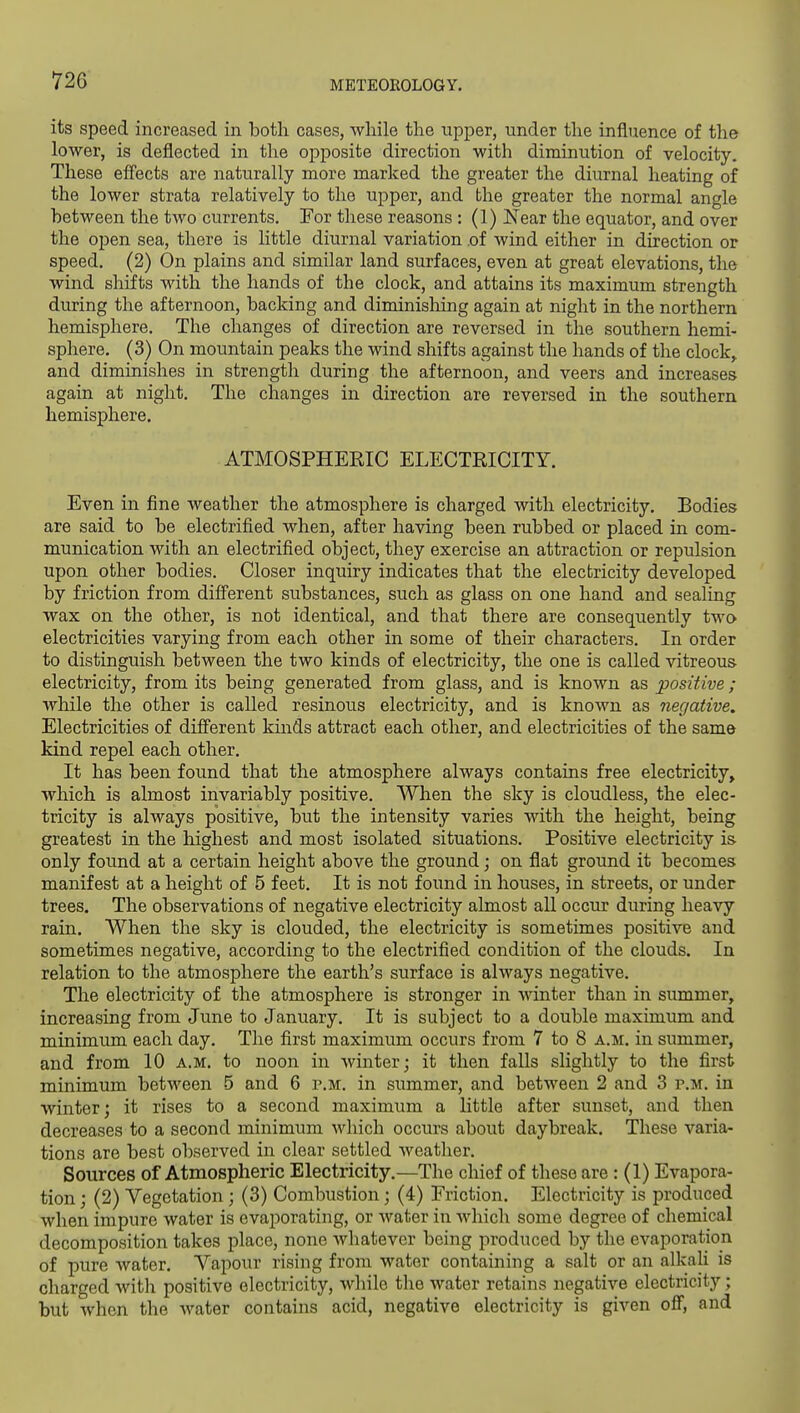 its speed increased in both cases, while the upper, under the influence of the lower, is deflected in the opposite direction with diminution of velocity. These eff'ects are naturally more marked the greater the diurnal heating of the lower strata relatively to the upper, and the greater the normal angle between the two currents. For these reasons : (1) Near the equator, and over the open sea, there is little diurnal variation .of wind either in direction or speed. (2) On plains and similar land surfaces, even at great elevations, the wind shifts with the hands of the clock, and attains its maximum strength during the afternoon, backing and diminisliing again at night in the northern hemisphere. The changes of direction are reversed in the southern hemi- sphere. (3) On mountain peaks the wind shifts against the hands of the clock^ and diminishes in strength during the afternoon, and veers and increases again at night. The changes in direction are reversed in the southern hemisphere. ATMOSPHEEIC ELECTRICITY. Even in fine weather the atmosphere is charged with electricity. Bodies are said to be electrified when, after having been rubbed or placed in com- munication with an electrified object, they exercise an attraction or repulsion upon other bodies. Closer inquiry indicates that the electricity developed by friction from difi'erent substances, such as glass on one hand and sealing wax on the other, is not identical, and that there are consequently two electricities varying from each other in some of their characters. In order to distinguish between the two kinds of electricity, the one is called vitreous electricity, from its being generated from glass, and is known as positive ; while the other is called resinous electricity, and is known as negative. Electricities of difi'erent kinds attract each other, and electricities of the sam© kind repel each other. It has been found that the atmosphere always contains free electricity, which is almost invariably positive. When the sky is cloudless, the elec- tricity is always positive, but the intensity varies with the height, being greatest in the highest and most isolated situations. Positive electricity is only found at a certain height above the ground; on flat ground it becomes manifest at a height of 5 feet. It is not found in houses, in streets, or under trees. The observations of negative electricity almost all occur during heavy rain. When the sky is clouded, the electricity is sometimes positive and sometimes negative, according to the electrified condition of the clouds. In relation to the atmosphere the earth's surface is always negative. The electricity of the atmosphere is stronger in Avinter than in summer, increasing from June to January. It is subject to a double maximum and minimum each day. The first maximum occurs from 7 to 8 a.m. in summer, and from 10 a.m. to noon in winter; it then falls slightly to the first minimum between 5 and 6 p.m. in summer, and between 2 and 3 p.m. in winter; it rises to a second maximum a little after sunset, and then decreases to a second minimum which occurs about daybreak. These varia- tions are best observed in clear settled weather. Sources of Atmospheric Electricity.—The chief of these are : (1) Evapora- tion ; (2) Vegetation ; (3) Combustion; (4) Friction. Electricity is produced when impure water is evaporating, or water in which some degree of chemical decomposition takes place, none whatever being produced by the evaporation of pure water. Vapour rising from water containing a salt or an alkali is charged with positive electricity, while tlie water retains negative electricity; but when the water contains acid, negative electricity is given ofi, and