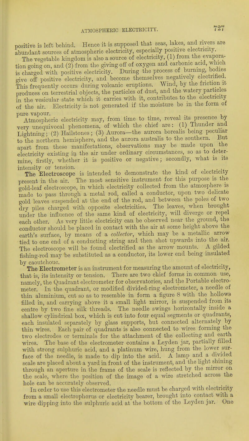 ATMOSPHERIC ELECTRICITY. positive is left behind. Hence it is supposed that seas, lakes, and rivers are abundant sources of atmospheric electricity, especially positive electricity. The vegetable kingdom is also a source of electricity, (1) from the evapora- tion 20ing on, and (2) from the giving off of oxygen and carbonic acid, which is charged with positive electricity. During the process of burning, bodies aive off positive electricity, and become themselves negatively electrited Tliis frequently occurs during volcanic eruptions. Wind, by the friction it produces on terrestrial objects, the particles of dust, and the watery particles in the vesicular state which it carries with it, contributes to the electricity of the aii\ Electricity is not generated if the moisture be m the form ot pure vapour. . , Atmospheric electricity may, from time to time, reveal its presence by very imequivocal phenomena, of wHch the chief are: (1) Thunder and Lightning; (2) HaUstones; (3) Aurora—the aurora boreahs being peculiar to the northern hemisphere, and the aurora australis to the southern. But apart from these manifestations, observations may be made upon the electricity existing in the air under ordinary circumstances, so as to deter- mine, firstly, whether it is positive or negative; secondly, what is its intensity or tension. , • i r i 4. • The Electroscope is intended to demonstrate the kind ot electricity present in the air. The most sensitive instrument for this purpose is the gold-leaf electroscope, in which electricity collected from the atmosphere is made to pass through a metal rod, caUed a conductor, upon two dehcate gold leaves suspended at the end of the rod, and between the poles of two dry piles charged with opposite electricities. The leaves, when brought under the influence of the same kind of electricity, will diverge or repel each other. As very httle electricity can be observed near the ground, the conductor should be placed in contact with the air at some height above the earth's surface, by means of a collector, which may be a metaUic arrow tied to one end of a conducting string and then shot upwards into the air. The electroscope will be found electrified as the arrow mounts. A gilded fishing-rod may be substituted as a conductor, its lower end being insulated by caoutchouc. . The Electrometer is an instrument for measuring the amount of electricity, that is, its intensity or tension. There are two chief forms in common use, namely, the Quadrant electrometer for observatories, and the Portable electro- meter. In the quadrant, or modified divided-ring electrometer, a needle of thin aluminium, cut so as to resemble in form a figure 8 with the hollows filled in, and carrying above it a small hght mirror, is suspended from its centre by two fine silk threads. The needle swings horizontally inside a shallow cyhndrical box, which is cut into four equal segments or quadrants, each insulated separately by glass supports, but connected alternately by tliin wires. Each pair of quadrants is also connected to wires forming the two electrodes or terminals for the attachment of the collecting and earth wires. The base of the electrometer contains a Ley den jar, partially filled with strong sulphuric acid, and a platinum wire, hung from the loAver sur- face of the needle, is made to dip into the acid. A lamp and a divided scale are placed about a yard in front of the instrument, and the hght shining through an aperture in the frame of the scale is reflected by the mirror on the scale, where the position of the image of a wire stretched across the hole can be accurately observed. In order to use this electrometer the needle must be charged with electricity from a small electrophorus or electricity bearer, brought into contact with a ■wire dipping into the sulphuric acid at the bottom of the Leyden jar. One