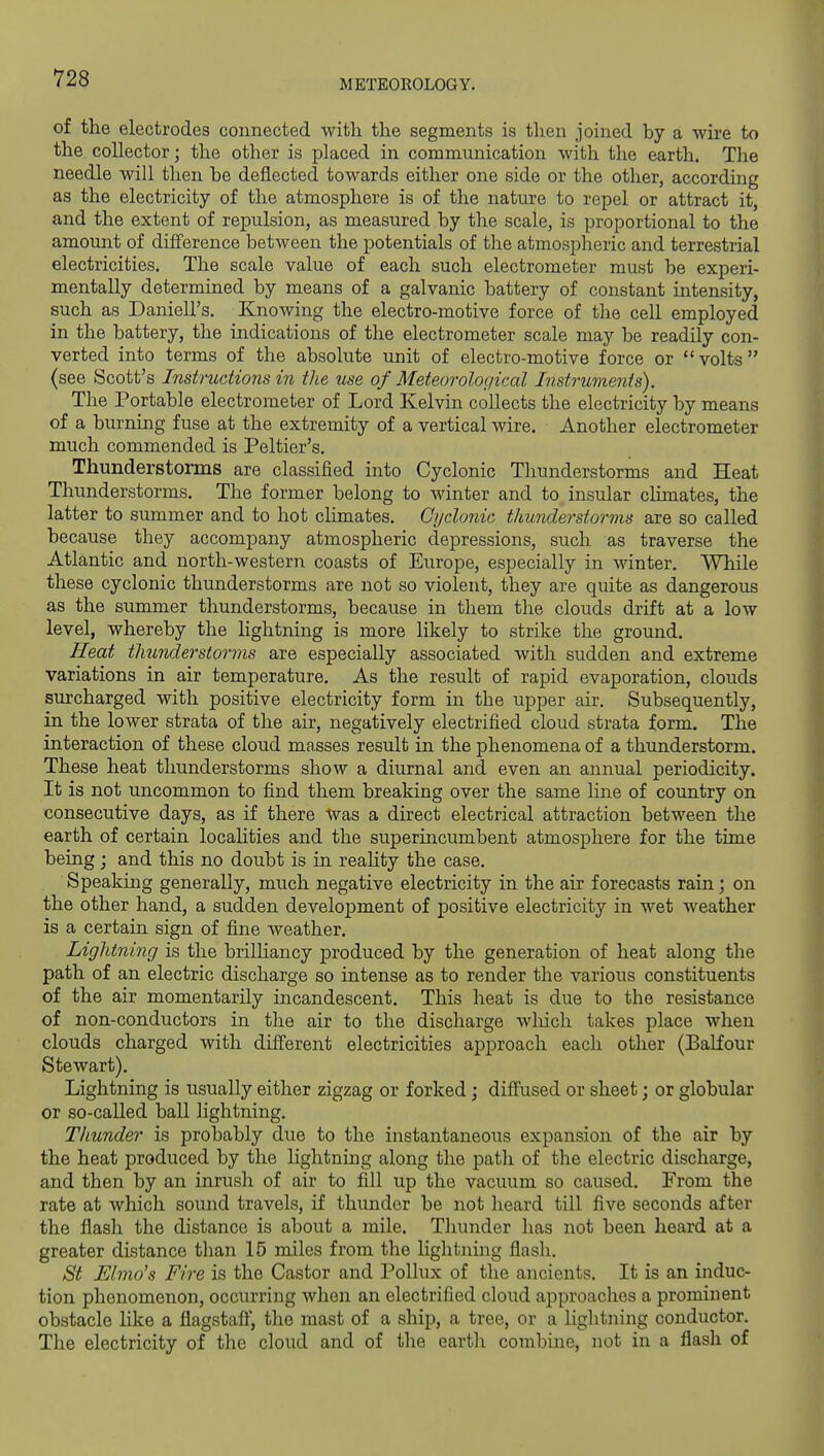 METEOROLOGY. of the electrodes connected with the segments is then joined by a wire to the collector; the other is placed in communication with the earth. The needle will then be deflected towards either one side or the other, according as the electricity of the atmosphere is of the nature to repel or attract it, and the extent of repulsion, as measured by the scale, is proportional to the amount of difference between the potentials of the atmospheric and terrestrial electricities. The scale value of each such electrometer must be experi- mentally determined by means of a galvanic battery of constant intensity, such as Daniell's. Knowing the electro-motive force of the cell employed in the battery, the indications of the electrometer scale may be readily con- verted into terms of the absolute unit of electro-motive force or volts (see Scott's Instritctions in the use of Meteorological Instruvients). The Portable electrometer of Lord Kelvin collects the electricity by means of a burning fuse at the extremity of a vertical wire. Another electrometer much commended is Peltier's. Thunderstorms are classified into Cyclonic Thunderstorms and Heat Thunderstorms. The former belong to winter and to insular climates, the latter to summer and to hot climates. Cijdonic thunderstorms are so called because they accompany atmospheric depressions, such as traverse the Atlantic and north-western coasts of Europe, especially in winter. While these cyclonic thunderstorms are not so violent, they are quite as dangerous as the summer thunderstorms, because in them the clouds drift at a low level, whereby the lightning is more likely to strike the ground. Heat thunderstorms are especially associated with sudden and extreme variations in air temperature. As the result of rapid evaporation, clouds surcharged with positive electricity form in the upper air. Subsequently, in the lower strata of the air, negatively electrified cloud strata form. The interaction of these cloud masses result in the phenomena of a thunderstorm. These heat thunderstorms show a diurnal and even an annual periodicity. It is not uncommon to find them breaking over the same line of country on consecutive days, as if there ^vas a direct electrical attraction between the earth of certain localities and the superincumbent atmosphere for the time being ; and this no doubt is in reality the case. Speaking generally, much negative electricity in the air forecasts rain; on the other hand, a sudden development of positive electricity in wet weather is a certain sign of fine weather. Lightning is the brilHancy produced by the generation of heat along the path of an electric discharge so intense as to render the various constituents of the air momentarily incandescent. This heat is due to the resistance of non-conductors in the air to the discharge wliich takes place when clouds charged with diff'erent electricities approach each other (Balfour Stewart). Lightning is usually either zigzag or forked; diffused or sheet; or globular or so-called ball lightning. Thunder is probably due to the instantaneous expansion of the air by the heat produced by the lightning along the path of the electric discharge, and then by an inrush of air to fill up the vacuum so caused. From the rate at which sound travels, if thunder be not heard till five seconds after the flash the distance is about a mile. Thunder has not been heard at a greater distance than 15 miles from the lightning flash. St Elmo's Fire is the Castor and Pollux of the ancients. It is an induc- tion phenomenon, occurring when an electrified cloud approaches a prominent obstacle like a flagstafl', the mast of a ship, a tree, or a lightning conductor. The electricity of the cloud and of the earth combine, not in a flash of