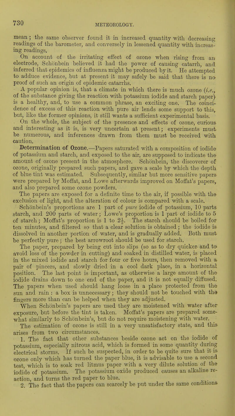 mean; the same observer found it in increased quantity with decreasing readings of the barometer, and conversely in lessened quantity with increas- ing readings. On account of the irritating effect of ozone when rising from an electrode, Schonbein believed it had the power of causing catarrh, and inferred that epidemics of influenza might be produced by it. He attempted to adduce evidence, but at present it may safely be said that there is no proof of such an origin of epidemic catarrhs. A popular opinion is, that a climate in wliich there is much ozone {i.e.^ of the substance giving the reaction with potassium iodide and starch paper) is a healthy, and, to use a common phrase, an exciting one. The coinci- dence of excess of this reaction with pure air lends some support to this, but, hke the former opinions, it still wants a sufficient experimental basis. On the whole, the subject of the presence and efi'ects of ozone, curious and interesting as it is, is very uncertain at present; experiments must- be numerous, and inferences drawn from them must be received with caution. Determination of Ozone.—Papers saturated with a composition of iodid& of potassium and starch, and exposed to the air, are supposed to indicate amount of ozone present in the atmosphere. Schonbein, the discoverer of ozone, originally prepared such papers, and gave a scale by which the depth of blue tint was estimated. Subsequently, similar but more sensitive papers- were prepared by Moffat, and Lowe afterwards improved on Moffat's papers, and also prepared some ozone powders. The papers are exposed for a definite time to the air, if possible with th& exclusion of Hght, and the alteration of colour is compared with a scale. Schonbein's proportions are 1 part of pure iodide of potassium, 10 parts starch, and 200 parts of water; Lowe's proportion is 1 part of iodide to 5 of starch; Moffat's proportion is 1 to 2 J. The starch should be boiled for ten minutes, and filtered so that a clear solution is obtained; the iodide is dissolved in another portion of water, and is gradually added. Both must- be perfectly pure; the best arrowroot should be used for starch. The paper, prepared by being cut into shps (so as to dry quicker and to- avoid loss of the powder in cutting) and soaked in distilled water, is placed in the mixed iodide and starch for four or five hours, then removed with a pair of pincers, and slowly dried in a cool dark place, in a horizontal position. The last point is important, as otherwise a large amount of th& iodide drains down to one end of the paper, and it is not equally difiused. The papers when used should hang loose in a place protected from the sun and rain : a box is unnecessary; they should not be touched with the fingers more than can be helped when they are adjusted. When Schonbein's papers are used they are moistened with water after exposure, but before the tint is taken. Moff'at's papers are prepared some- what similarly to Schonbein's, but do not require moistening with water. The estimation of ozone is still in a very unsatisfactory state, and this arises from two circumstances. L The fact that other substances beside ozone act on the iodide of potassium, especially nitrous acid, which is formed in some quantity during electrical storms. If such be suspected, in order to be quite sure that it is ozone only which has turned the paper blue, it is advisalole to use a second test, which is to soak red litmus paper with a very dilute solution of th& iodide of potassium. The potassium oxide produced causes an alkaline re- action, and turns the red paper to blue. 2. The fact that the papers can scarcely be put under the same conditions