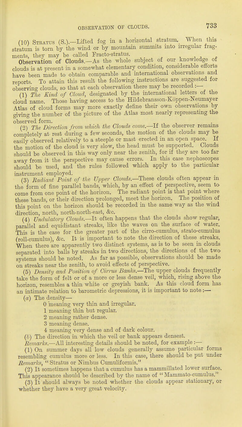 OBSEEVATION OF CLOUDS. (10) Stratus (S.).—Lifted fog in a horizontal stratum. When this stratum is torn hy the wind or hy mountain summits into irregular frag- ments, they may be called Fracto-stratus. •, i . ^ Observation of Clouds.—As the whole subject of our knowledge of clouds is at present in a somewhat elementary condition, considerable efforts have been made to obtain comparable and international observations and reports. To attain this result the foUowing instructions are suggested for observing clouds, so that at each observation there may be recorded :— (1) The Kind of Chud, designated by the international letters of the cloud name. Those having access to the Hildebransson-Koppen-Neumayer Atlas of cloud forms may more exactly define their own observations by giving the number of the picture of the Atlas most nearly representing the observed form. -r. ■, (2) The Direction from tohich the Clouds come.—If the observer remains completely at rest during a few seconds, the motion of the clouds may be easily observed relatively to a steeple or mast erected in an open space. If the motion of the cloud is very slow, the head must be supported. Clouds should be observed in this way only near the zenith, for if they are too far away from it the perspective may cause errors. In this case nephoscopes should be used, and the rules followed which apply to the particular instrument employed. (3) Radiant Point of the Upper Clouds—These clouds often appear m the form of fine parallel bands, which, by an efi'ect of perspective, seem to come from one point of the horizon. The radiant point is that point where these bands, or their direction prolonged, meet the horizon. The position of this point on the horizon should be recorded in the same way as the wind direction, north, north-north-east, &c. (4) Undulatory Clouds—It often happens that the clouds show regular, parallel and equidistant streaks, like the waves on the surface of water. This is the case for the greater part of the cirro-cumulus, strato-cumulus (roll-cumulus), &c. It is important to note the direction of these streaks. When there are apparently two distinct systems, as is to be seen in clouds separated into balls by streaks in two directions, the directions of the two systems should be noted. As far as possible, observations should be made on streaks near the zenith, to avoid effects of perspective. (5) Density and Position of Cirrus Banks.—The upper clouds frequently take the form of felt or of a more or less dense veil, which, rising above the horizon, resembles a thin white or greyish bank. As this cloud form has an intimate relation to barometric depressions, it is important to note :— (a) The density— 0 meaning very thin and irregular. 1 meaning thin but regular. 2 meaning rather dense. 3 meaning dense. 4 meaning very dense and of dark colour. {h) The direction in which the veil or bank appears densest. Remarks.—All interesting details should be noted, for example :— (1) On summer days all low clouds generally assume particular forms resembling cumulus more or less. In this case, there should be put under Remarks,  Stratus or Nimbus Cumuliformis. (2) It sometimes happens that a cumulus has a mammillated lower surface. This appearance should be described by the name of  Mammato-cumulus. (3) It should always be noted whether the clouds appear stationary, or whether they have a very great velocity.