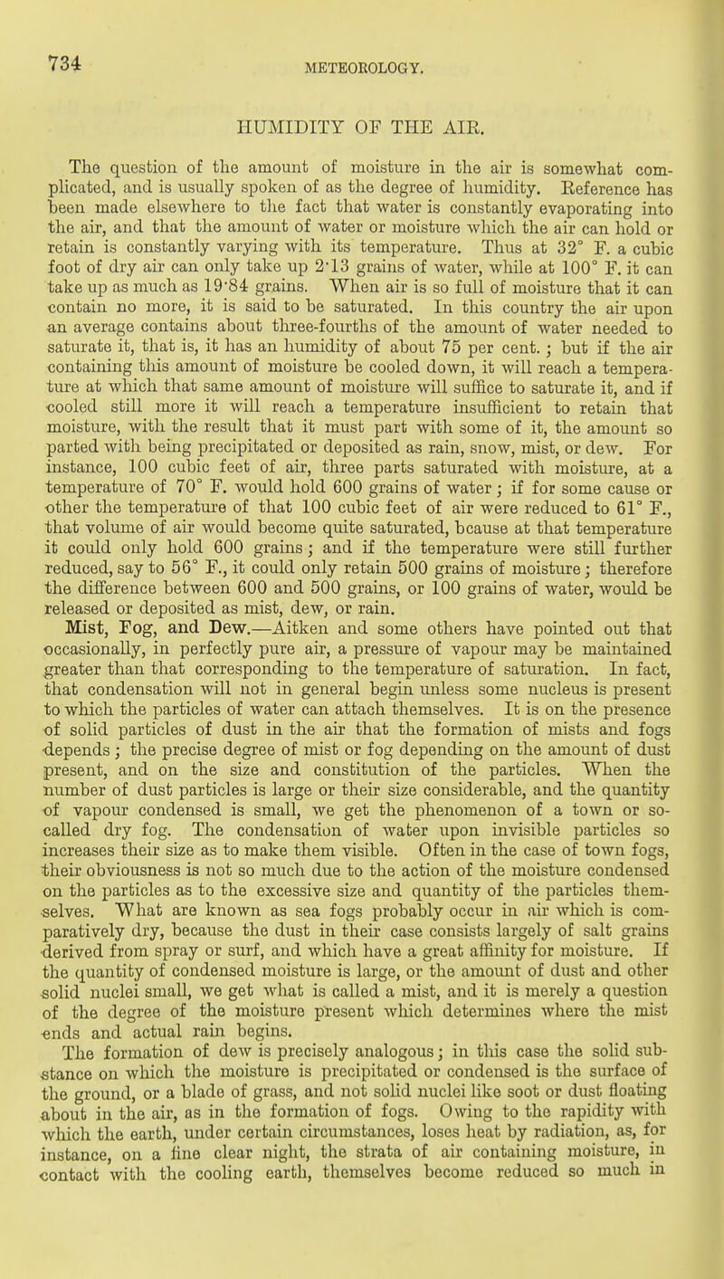 V34 HUMIDITY OF THE AIR. The question of the amount of moisture in the air is somewhat com- plicated, and is usually spoken of as the degree of humidity. Eeference has been made elsewhere to the fact that water is constantly evaporating into the air, and that the amount of water or moisture which the air can hold or retain is constantly varying with its temperature. Thus at 32° F. a cubic foot of dry air can only take up 213 grains of water, whUe at 100° F. it can take up as much as 1984 grains. When air is so full of moisture that it can contain no more, it is said to be saturated. In this country the air upon an average contains about three-fourths of the amount of water needed to saturate it, that is, it has an humidity of about 75 per cent.; but if the air containing this amount of moisture be cooled down, it will reach a tempera- ture at wliich that same amount of moisture will sufiice to saturate it, and if cooled still more it will reach a temperature insufficient to retain that moisture, with the result that it must part with some of it, the amount so parted with being precipitated or deposited as rain, snow, mist, or dew. For instance, 100 cubic feet of air, three parts saturated with moisture, at a temperature of 70° F. would hold 600 grains of water; if for some cause or other the temperature of that 100 cubic feet of air were reduced to 61° F., that volume of air would become quite saturated, b cause at that temperature it could only hold 600 grains; and if the temperature were still further reduced, say to 56° F., it could only retain 500 grains of moisture; therefore the difference between 600 and 500 grains, or 100 grains of water, would be released or deposited as mist, dew, or rain. Mist, Fog, and Dew.—Aitken and some others have pointed out that occasionally, in perfectly pure air, a pressure of vapour may be maintained .greater than that corresponding to the temperature of saturation. In fact, that condensation will not in general begin unless some nucleus is present to which the particles of water can attach themselves. It is on the presence of solid particles of dust in the air that the formation of mists and fogs ■depends; the precise degree of mist or fog depending on the amount of dust present, and on the size and constitution of the particles. When the number of dust particles is large or their size considerable, and the quantity of vapour condensed is small, we get the phenomenon of a town or so- called dry fog. The condensation of water upon invisible particles so increases their size as to make them visible. Often in the case of town fogs, their obviousness is not so much due to the action of the moisture condensed on the particles as to the excessive size and quantity of the particles them- selves. What are known as sea fogs probably occur in air which is com- paratively dry, because the dust in their case consists largely of salt grains •derived from spray or surf, and which have a great affinity for moisture. If the quantity of condensed moisture is large, or the amount of dust and other solid nuclei small, we get what is called a mist, and it is merely a question of the degree of the moisture present Avhich determines where the mist ■ends and actual rain begins. The formation of dew is precisely analogous; in tliis case the solid sub- stance on which the moisture is precipitated or condensed is the surface of the ground, or a blade of grass, and not soHd nuclei like soot or dust floating about in the air, as in the formation of fogs. Owing to the rapidity with which the earth, under certain circumstances, loses heat by radiation, as, for instance, on a fine clear night, the strata of air containing moisture, in contact with the cooling earth, themselves become reduced so much in