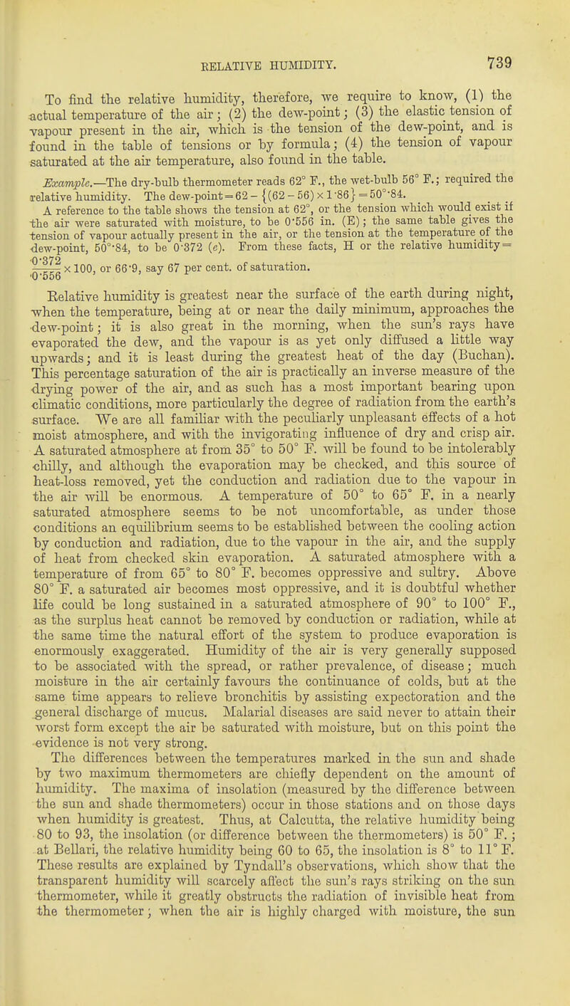 To find the relative liumiclity, therefore, we require to know, (1) the actual temperature of the ah-; (2) the dew-point; (3) the elastic tension of vapour present in the air, which is the tension of the dew-point, and is found in the tahle of tensions or hy formula; (4) the tension of vapour saturated at the air temperature, also foimd in the table. Uxamplc—The dry-bulb thermometer reads 62° F., the wet-bulb 56° F.; required the relative humidity. The dew-point = 62-{(62-56)x l-86} = 50°-84, A reference to the table shows the tension at 62°, or the tension which would exist if the air were saturated with moisture, to be 0-556 in. (E); the same table gives the tension of vapour actually present in the air, or the tension at the temperature of the dew-point, 50°-84, to be 0-372 (c). From these facts, H or the relative humidity = 0-372 7rTT?i X 100, or 66-9, say 67 per cent, of saturation. '0-556 Eelative humidity is greatest near the surface of the earth during night, when the temperature, being at or near the daUy minimum, approaches the dew-point; it is also great in the morning, when the sun's rays have evaporated the dew, and the vapour is as yet only diffused a Httle way upwards; and it is least during the greatest heat of the day (Buchan). This percentage saturation of the air is practically an inverse measure of the ■drying power of the air, and as such has a most important bearing upon climatic conditions, more particularly the degree of radiation from the earth's surface. We are all famiUar with the pecuharly unpleasant effects of a hot moist atmosphere, and with the invigorating influence of dry and crisp air. A saturated atmosphere at from 35° to 50° F. will be found to be intolerably •chilly, and although the evaporation may be checked, and this source of heat-loss removed, yet the conduction and radiation due to the vapour in the air will be enormous. A temperature of 50° to 65° F. in a nearly saturated atmosphere seems to be not uncomfortable, as under those conditions an equilibrium seems to be established between the cooling action by conduction and radiation, due to the vapour in the air, and the supply of heat from checked skin evaporation. A saturated atmosphere with a temperature of from 65° to 80° F. becomes oppressive and sultry. Above 80° F. a saturated air becomes most oppressive, and it is doubtful whether life could be long sustaiaed in a saturated atmosphere of 90° to 100° F., as the surplus heat cannot be removed by conduction or radiation, while at the same time the natural effort of the system to produce evaporation is enormously exaggerated. Humidity of the air is very generally supposed to be associated with the spread, or rather prevalence, of disease; much moisture in the air certainly favours the continuance of colds, but at the same time appears to relieve bronchitis by assisting expectoration and the general discharge of mucus. Malarial diseases are said never to attain their worst form except the air be saturated with moisture, but on this point the evidence is not very strong. The differences between the temperatures marked in the sun and shade by two maximum thermometers are chiefly dependent on the amount of humidity. The maxima of insolation (measured by the difference between the sun and shade thermometers) occur in those stations and on those days when humidity is greatest. Thus, at Calcutta, the relative humidity being 80 to 93, the insolation (or difference between the thermometers) is 50° F.; at Bellari, the relative humidity being 60 to 65, the insolation is 8° to 11° F. These results are explained by Tyndall's observations, wliich show that the transparent humidity will scarcely affect the sun's rays striking on the sun thermometer, while it greatly obstructs the radiation of invisible heat from the thermometer; when the air is highly charged with moisture, the sun