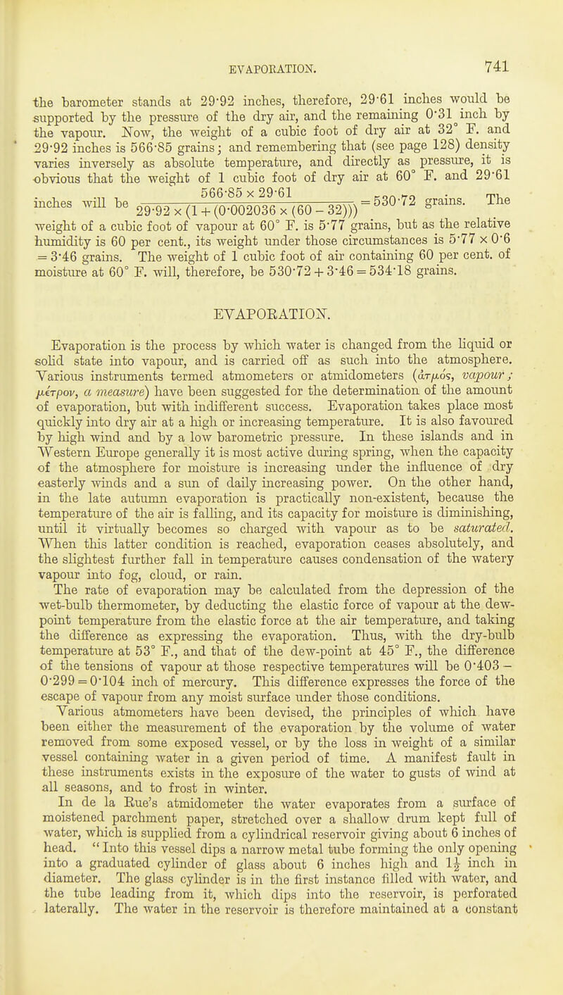 the barometer stands at 29-92 inches, therefore, 29-61 inches would be supported by the pressure of the dry air, and the remaining O'Sl^inch by the vapour. jSTow, the weight of a cubic foot of dry air at 32° F. and 29-92 inches is 566-85 grains; and remembering that (see page 128) density varies inversely as absolute temperature, and directly as pressure, it is obvious that the weight of 1 cubic foot of dry air at 60° F. and 29-61 566-85 x 29-61 ^on'to • ti.. mches wm be 29-92 x (1 + (0-002036 x (60 - 32))) = ^^^'^^ weight of a cubic foot of vapour at 60° F. is 5-77 grains, but as the relative humidity is 60 per cent,, its weight under those circumstances is 5-77 x 0-6 = 3*46 grains. The weight of 1 cubic foot of air containing 60 per cent, of moisture at 60° F. will, therefore, be 530-72 + 3-46 = 534-18 grains. EYAPORATIO^^. Evaporation is the process by wliich water is changed from the hquid or sohd state into vapour, and is carried off as such into the atmosphere. Various instruments termed atmometers or atmidometers (dr/Ao's, vapour; ixirpov, a measure) have been suggested for the determination of the amount of evaporation, but with indifferent success. Evaporation takes place most quickly into dry air at a high or increasing temperature. It is also favoured by high wind and by a low barometric pressure. In these islands and in Western Europe generally it is most active during spring, when the capacity of the atmosphere for moisture is increasing under the influence of dry easterly winds and a sun of daily increasing power. On the other hand, in the late autumn evaporation is practically non-existent, because the temperature of the air is falling, and its capacity for moisture is diminishing, until it virtually becomes so charged with vapour as to be saturated. When this latter condition is reached, evaporation ceases absolutely, and the slightest further fall in temperature causes condensation of the watery vapour into fog, cloud, or rain. The rate of evaporation may be calculated from the depression of the wet-bulb thermometer, by deducting the elastic force of vapour at the dew- point temperature from the elastic force at the air temperature, and taking the difference as expressing the evaporation. Thus, with the dry-bulb temperature at 53° F., and that of the dew-point at 45° F., the difference of the tensions of vapour at those respective temperatures will be 0-403 - 0-299 = 0-104 inch of mercury. This difference expresses the force of the escape of vapour from any moist surface under those conditions. Various atmometers have been devised, the principles of which have been either the measurement of the evaporation by the volume of water removed from some exposed vessel, or by the loss in weight of a similar vessel containing water in a given period of time. A manifest fault in these instruments exists in the exposure of the water to gusts of wind at all seasons, and to frost in winter. In de la Eue's atmidometer the water evaporates from a siu^face of moistened parchment paper, stretched over a shallow drum kept full of water, which is supplied from a cylindrical reservoir giving about 6 inches of head.  Into this vessel dips a narrow metal tube forming the only opening into a graduated cylinder of glass about 6 inches high and 1^ inch in diameter. The glass cylinder is in the first instance filled with water, and the tube leading from it, which dips into the reservoir, is perforated laterally. The water in the reservoir is therefore maintained at a constant