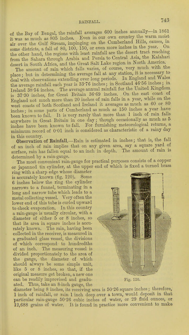 EALNFALL. of the Bay of Beagal, the rainfall averages 600 inches annually—m 1861 it was as much as 805 inches. Even in our own country the warm moist air over the Gulf Stream, impmging on the Cumberland^ Hills, causes, m some districts, a fall of 80, 100, 150, or even more inches m the year. On the other hand, the regions with least rainfaU are the desert tract reaching from the Sahara through Arabia and Persia to Central Asia, the Kalahari desert in South Africa, and the Great Salt Lake region in North America The amount of rain which falls varies, of course, very much with the place; but in determming the average fall at any station, it is necessary to deal with observations extending over long periods. In England and Wales the average rainfall each year is 33-76 inches; in Scotland 46-56 inches; m Ireland 38-54 inches. The average annual rainfall for the Umted Kingdom is 37-30 inches, for Great Britain 36-69 inches. On the east coast of England not much more than 20 inches of ram falls m a year, while on the west coasts of both Scotland and Ireland it averages as much as 60 or 80 inches; in some parts of Ciunberland as much as 150 inches a year have been known to fall. It is very rarely that more than 1 inch of rain falls anywhere in Great Britain in one day; though occasionally as much as 5 inches have been known to fall. Eor furnishing meteorological returns, a minimum record of O'Ol inch is considered as characteristic of a rainy day in this country. Observation of KainfaU.—Eain is estimated in inches; that is, the tall of an inch of rain imphes that on any given area, say a square yard of surface, rain has fallen equal to an inch in depth. The amount of rain is determmed by a ram-gauge. The most convenient rain-gauge for practical purposes consists of a copper or japanned tin cylinder, at the upper end of wliich is fixed a turned brass ring with a sharp edge whose diameter is accurately known (fig. 120). Some 6 inches below the ring the cyHnder narrows to a funnel, terminating in a long and narroAv tube which leads to a metal collecting vessel. Very often the lower end of this tube is curled upward to check evaporation. In this country a rain-gauge is usually circular, with a diameter of either 5 or 8 inches, so that its area in square inches is accu- rately known. The rain, having been collected in the receiver, is measured in a graduated glass vessel, the divisions of which correspond to hundredths of an inch. The measuring vessel is divided proportionately to the area of the gauge, the diameter of which should always be some simple unit, like 5 or 8 inches, so that, if the original measure get broken, a new one can be readily improvised and gradu- ated. Thus, take an 8-inch gauge, the diameter being 8 inches, its receiving area is 50-26 square inches; therefore, 1 inch of rainfall, or rain 1 inch deep over a town, would deposit in that particular rain-gauge 50-26 cubic inches of water, or 29 fluid oimces, or 12,688 grains of water. It is found in practice more convenient to make Pig. 120.