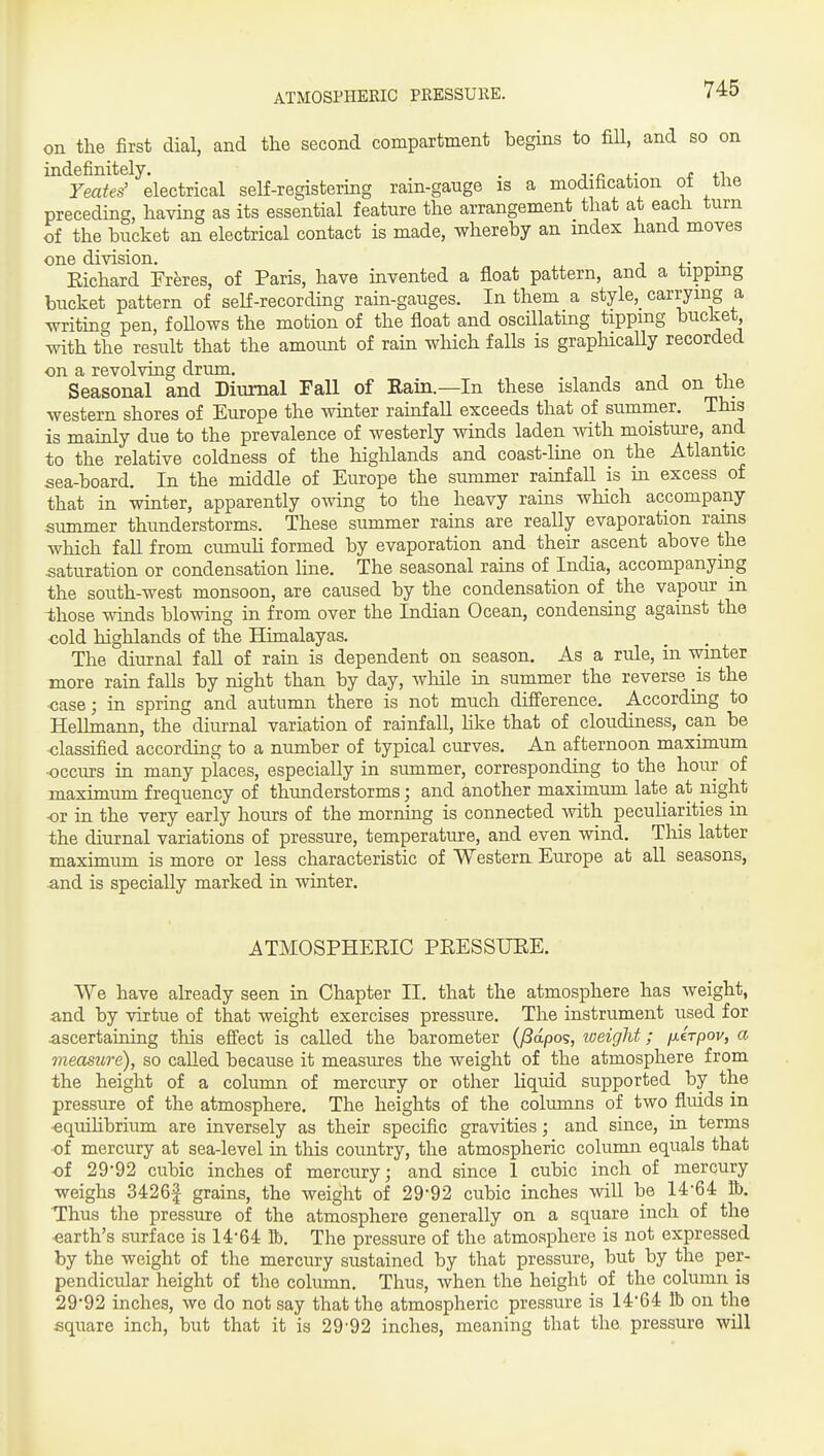 ATMOSPHERIC PRESSUKE. on the first dial, and the second compartment begins to fill, and so on indefinitely. . j-c i.- t ^■^ Yeates' electrical self-registering rain-gauge is a modification ot the preceding, having as its essential feature the arrangement that at each turn of the hucket an electrical contact is made, whereby an index hand moves one division. , . . Kichard Freres, of Paris, have invented a float pattern, and a tippmg bucket pattern of seK-recording rain-gauges. In them a style, carrying a writing pen, foUows the motion of the float and oscUlatmg tipping bucket, with the result that the amount of rain which falls is grapHcally recorded on a revolving drum. . Seasonal and Diurnal Fall of Eain.—In these islands and on tiie western shores of Europe the winter rainfall exceeds that of summer. This is mainly due to the prevalence of westerly winds laden with moisture, and to the relative coldness of the highlands and coast-line on the Atlantic sea-board. In the middle of Europe the summer rainfall is in excess of that in winter, apparently owing to the heavy rains which accompany summer thunderstorms. These summer rains are really evaporation rams which fall from ciunuU formed by evaporation and their ascent above the saturation or condensation line. The seasonal rains of India, accompanying the south-west monsoon, are caused by the condensation of the vapour in Ihose winds blowing in from over the Indian Ocean, condensing against the ■cold highlands of the Himalayas. The diurnal fall of rain is dependent on season. As a rule, in winter more rain falls by night than by day, while in summer the reverse is the <;ase; in spring and autumn there is not much difference. According to Helhnann, the diurnal variation of rainfall, Hke that of cloudiness, can be <;lassified according to a number of typical curves. An afternoon maximum ■occurs in many places, especially in summer, corresponding to the hour of maximum frequency of thunderstorms; and another maximum late at night ■or in the very early hours of the morning is connected with peculiarities in the diurnal variations of pressure, temperature, and even wind. This latter maximum is more or less characteristic of Western Europe at all seasons, and is specially marked in winter. ATMOSPHERIC PRESSURE. We have already seen in Chapter II. that the atmosphere has weight, and by virtue of that weight exercises pressure. The instrument used for ascertaining this effect is called the barometer (^apos, iveight; fxirpov, a measure), so called because it measures the weight of the atmosphere from the height of a column of mercury or other liquid supported by the pressure of the atmosphere. The heights of the columns of two fluids in ■equihbrium are inversely as their specific gravities; and since, in terms ■of mercury at sea-level in this country, the atmospheric column equals that of 29*92 cubic inches of mercury; and since 1 cubic inch of mercury weighs 34261 grains, the weight of 29-92 cubic inches will be 14-64 tt). Thus the pressure of the atmosphere generally on a square inch of the earth's surface is 14-64 &. The pressure of the atmosphere is not expressed by the weight of the mercury sustained by that pressure, but by the per- pendicular height of the column. Thus, when the height of the column is 29*92 inches, we do not say that the atmospheric pressure is 14-64 lb on the square inch, but that it is 29-92 inches, meaning that the pressure will