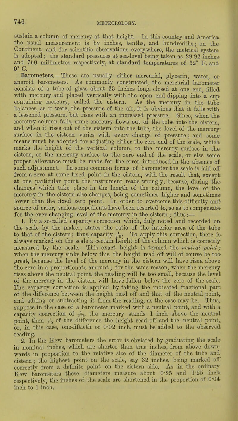 sustain a column of mercury at that height. In this country and America the usual measurement is by inches, tenths, and hundredths; on the- Continent, and for scientific observations everywhere, the metrical system is adopted; the standard pressures at sea-level being taken as 2992 inches^ and 760 millimetres respectively, at standard temperatures of 32° F. and- 0° C. Barometers.—These are usually either mercurial, glycerin, water, or aneroid barometers. As commonly constructed, the mercurial barometer consists of a tube of glass about 33 inches long, closed at one end, filled with mercury and placed vertically with the open end dipping into a cup containing mercury, called the cistern. As the mercury in the tuba balances, as it were, the pressure of the air, it is obvious that it falls with a lessened pressure, but rises with an increased pressure. Since, when the- mercury column falls, some mercury flows out of the tube into the cistern, and when it rises out of the cistern into the tube, the level of the mercury surface in the cistern varies with every change of pressure; and some means must be adopted for adjusting either the zero end of the scale, which marks the height of the vertical column, to the mercury surface in the cistern, or the mercury surface to the zero end of the scale, or else some proper allowance must be made for the error introduced in the absence of such adjustment. In some common forms of barometer the scale is laid oflT from a zero at some fixed point in the cistern, with the result that, except- at one particular point, the instrument reads wrongly, because, during the- changes which take place in the length of the column, the level of the mercury in the cistern also changes, being sometimes higher and sometimes- lower than the fixed zero point. In order to overcome this difficulty and source of error, various expedients have been resorted to, so as to compensate- for the ever changing level of the mercury in the cistern ; thus:— 1. By a so-called capacity correction which, duly noted and recorded on the scale by the maker, states the ratio of the interior area of the tube- to that of the cistern; thus, capacity -^q. To apply this correction, there is- always marked on the scale a certain height of the column which is correctly measured by the scale. This exact height is termed the neutral point when the mercury sinks below this, the height read off will of course be too- great, because the level of the mercury in the cistern will have risen above the zero in a proportionate amount; for the same reason, when the mercury rises above the neutral point, the reading will be too small, because the level of the mercury in the cistern will have fallen below the zero of the scale. The capacity correction is applied by taking the indicated fractional part of the difference between the height read off and that of the neutral pointy and adding or subtracting it from the reading, as the case may be. Thus,, suppose in the case of a barometer marked with a neutral point, and with a. capacity correction of -J^, the mercury stands 1 inch above the neutral point, then -g-^ of the difference the height read off and the neutral point,, or, in this case, one-fiftieth or 0*02 inch, must be added to the observed reading. 2. In the Kew barometers the error is obviated by graduating the scale- in nominal inches, which are shorter than true inches, from above down- wards in proportion to the relative size of the diameter of the tube and cistern; the highest point on the scale, say 32 inches, being marked off correctly from a definite point on the cistern side. As in the ordinary Kew barometers these diameters measure about 0*25 and 1'25 inch respectively, the inches of the scale are shortened in the proportion of 0*04 inch to 1 inch.