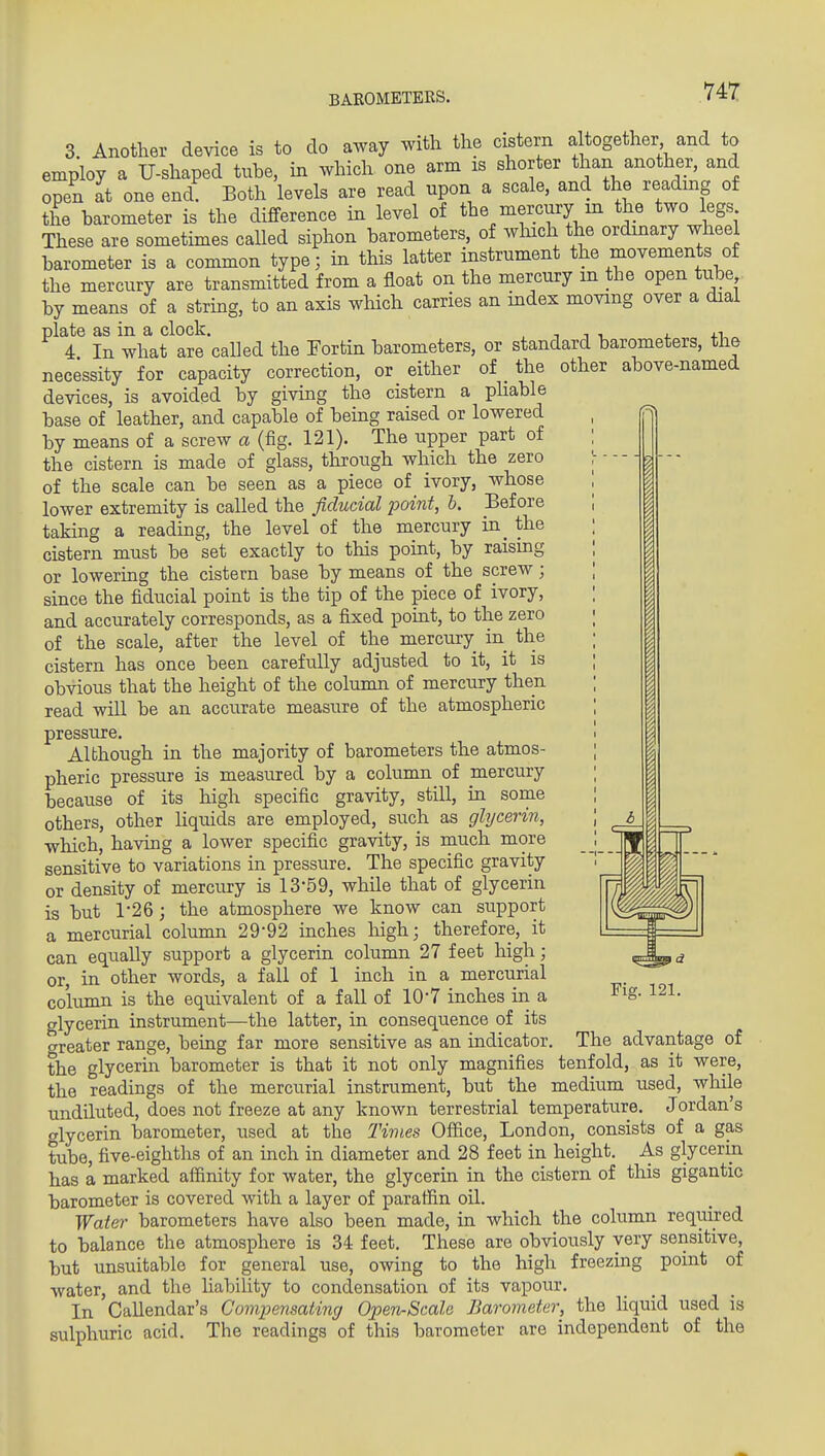 BAROMETERS. 3. Another device is to do away with the cistern a together and to employ a U-shaped tuhe, in which one arm is shorter than another, and open at one end! Both levels are read upon a scale, and the reading of the barometer is the difference in level of the mercury in the two legs These are sometimes called siphon barometers, of winch the ordinary wheel barometer is a common type; in this latter instrument the movements of the mercury are transmitted from a float on the mercury m the open tube by means of a string, to an axis which carries an index moving over a dial plate as in a clock. , , n ■, 4. +i 4 In what are called the Fortin barometers, or standard barometers, the necessity for capacity correction, or either of _ the other above-named devices, is avoided by givhig the cistern a phable base of leather, and capable of bemg raised or lowered by means of a screw a (fig. 121). The upper part of the cistern is made of glass, through which the zero of the scale can be seen as a piece of ivory, whose lower extremity is called the fiducial point, h. Before taking a reading, the level of the mercury in^ the cistern must be 'set exactly to this point, by raismg or lowering the cistern base by means of the screw; since the fiducial point is the tip of the piece of ivory, and accurately corresponds, as a fixed point, to the zero of the scale, after the level of the mercury in the cistern has once been carefully adjusted to it, it is obvious that the height of the column of mercury then read will be an accurate measure of the atmospheric pressure. Although in the majority of barometers the atmos- pheric pressure is measured by a column of mercury because of its high specific gravity, still, in some others, other Hquids are employed, such as glycerin, which, having a lower specific gravity, is much more sensitive to variations in pressure. The specific gravity or density of mercury is 13-59, while that of glycerin is but 1-26 ; the atmosphere we know can support a mercurial column 29-92 inches liigh; therefore, it can equally support a glycerin column 27 feet high; or, in other words, a fall of 1 inch in a mercurial column is the equivalent of a fall of lO'T inches in a glycerin instrument—the latter, in consequence of its crreater range, being far more sensitive as an indicator, the glycerin barometer is that it not only magnifies the readings of the mercurial instrument, but the Fig. 121. The advantage of tenfold, as it were, _ ^ . medium used, while undiluted, does not freeze at any known terrestrial temperature. Jordan's olycerin barometer, used at the Times Office, London, consists of a gas tube, five-eighths of an inch in diameter and 28 feet in height. As glycerin has a marked affinity for water, the glycerin in the cistern of this gigantic barometer is covered with a layer of paraffin oil. Water barometers have also been made, in which the column required to balance the atmosphere is 34 feet. These are obviously very sensitive, but unsuitable for general use, owing to the high freezing point of water, and the liability to condensation of its vapour. In Callendar's Compensating Open-Scale Barometer, the Hquid used is sulphuric acid. The readings of this barometer are independent of the