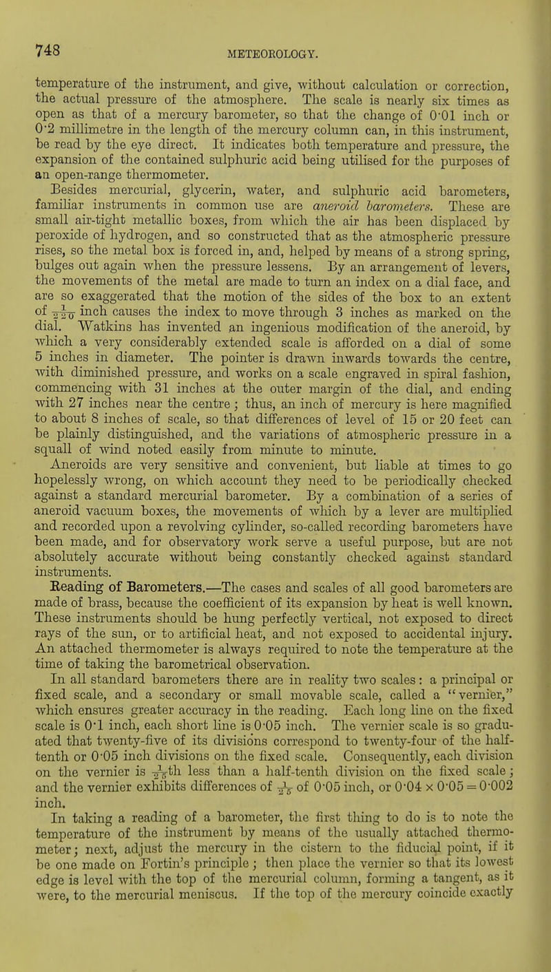 temperature of the instrument, and give, without calculation or correction, the actual pressure of the atmosphere. The scale is nearly six times as open as that of a mercury barometer, so that the change of O'Ol inch or 0'2 millimetre in the length of the mercury column can, in this instrument, be read by the eye direct. It indicates both temperature and pressure, the expansion of the contained sulphuric acid being utilised for the purposes of an open-range thermometer. Besides mercurial, glycerin, water, and sulphuric acid barometers, familiar instruments in common use are aneroid harometers. These are small air-tight metallic boxes, from which the air has been displaced by peroxide of hydrogen, and so constructed that as the atmospheric pressure rises, so the metal box is forced in, and, helped by means of a strong spring, bulges out again when the pressure lessens. By an arrangement of levers, the movements of the metal are made to turn an index on a dial face, and are so exaggerated that the motion of the sides of the box to an extent of -g-go- inch causes the index to move through 3 inches as marked on the dial. Watkins has invented an ingenious modification of the aneroid, by wliich a very considerably extended scale is afforded on a dial of some 5 inches in diameter. The pointer is drawn inwards towards the centre, with diminished pressure, and works on a scale engraved in spk-al fashion, commencing with 31 inches at the outer margin of the dial, and ending with 27 inches near the centre; thus, an inch of mercury is here magnified to about 8 inches of scale, so that differences of level of 15 or 20 feet can be plainly distinguished, and the variations of atmospheric pressure in a squall of wind noted easily from minute to minute. Aneroids are very sensitive and convenient, but liable at times to go hopelessly wrong, on which account they need to be periodically checked against a standard mercurial barometer. By a combmation of a series of aneroid vacuum boxes, the movements of wliich by a lever are multiphed and recorded upon a revolving cyhnder, so-called recording barometers have been made, and for observatory work serve a useful purpose, but are not absolutely accurate without being constantly checked against standard instruments. Eeading of Barometers.—The cases and scales of aU good barometers are made of brass, because the coefficient of its expansion by heat is well known. These instruments should be hung perfectly vertical, not exposed to direct rays of the sun, or to artificial heat, and not exposed to accidental injury. An attached thermometer is always required to note the temperature at the time of taking the barometrical observation. In all standard barometers there are in reality two scales: a principal or fixed scale, and a secondary or small movable scale, called a vernier, which ensures greater accuracy in the reading. Each long line on the fixed scale is O'l inch, each short line is 0'05 inch. The vernier scale is so gradu- ated that twenty-five of its divisions correspond to twenty-four of the half- tenth or 0*05 inch divisions on the fixed scale. Consequently, each division on the vernier is -^th less than a half-tenth division on the fixed scale; and the vernier exhibits differences of -^^ of 0*05 inch, or 0'04 x 0'05 = 0-002 inch. In taking a reading of a barometer, the first thing to do is to note the temperature of the instrument by means of the usually attached thermo- meter; next, adjust the mercury in the cistern to the fiduciOfl point, if it be one made on Fortin's principle; then place the vernier so that its lowest edge is level with the top of the mercurial column, forming a tangent, as it were, to the mercurial meniscus. If the top of the mercury coincide exactly