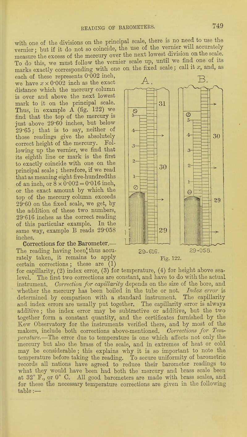 EEADING OF BAROMETERS. with one of the divisions on the principal scale, there is no need to use the vernier: but if it do not so coincide, the use of the vernier will accurately measure the excess of the mercury over the next lowest division on the scale. To do this, we must foUow the vernier scale up, until we find one ot its marks exactly corresponding with one on the fixed scale; call it x, and, as each of these represents 0-002 inch, we have x x 0*002 inch as the exact distance which the mercury column is over and above the next lowest mark to it on the principal scale. Thus, in example A (fig. 122) we find that the top of the mercury is just above 29'60 inches, but below 29'65; that is to say, neither of those readings give the absolutely correct height of the mercury. Fol- lowing up the vernier, we find that its eighth line or mark is the first to exactly coincide with one on the principal scale ; therefore, if we read that as meaning eight five-hundredths of an inch, or 8 x 0-002 = 0-016 inch, or the exact amount by which the top of the mercury column exceeds 29-60 on the fixed scale, we get, by the addition of these two numbers, 29-616 inches as the correct reading of this particular example. In the same way, example B reads 29-058 inches. Corrections for the Barometer.— The reading having beenj thus accu- certain corrections; these are (1) for capillarity, (2) index error, (3) for temperature, (4) for height above sea- level. The first two corrections are constant, and have to do with the actual instrument. Correction for capillarity depends on the size of the bore, and whether the mercury has been boiled in the tube or not. Index error is determined by comparison with a standard instrument. The capillarity and index errors are usually put together. The capillarity error is always additive; the index error may be subtractive or additive, but the two together form a constant quantity, and the certificates furnished by the Kew Observatory for the instruments verified there, and by most of the makers, include both corrections above-mentioned. Corrections for Tenir- •perature.—The error due to temperature is one which afiects not only the mercury but also the brass of the scale, and in extremes of heat or cold may be considerable; this explains why it is so important to note the temperature before taking the reading. To secure uniformity of barometric records all nations have agreed to reduce their barometer readings to what they would have been had both the mercury and brass scale been at 32° F,, or 0° C. AU good barometers are made with brass scales, and for these tiie necessary temperature corrections are given in the following table:— 29-616. 29-058.